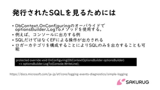 発行されたSQLを見るためには
• DbContext.OnConfiguringのオーバライドで
optionsBuilder.LogToメソッドを使用する。
• 例えば、コンソールに出力する例
• SQLだけではなくEFによる操作が出力される
• ロガーカテゴリを構成することによりSQLのみを出力することも可
能
protected override void OnConfiguring(DbContextOptionsBuilder optionsBuilder)
=> optionsBuilder.LogTo(Console.WriteLine);
https://docs.microsoft.com/ja-jp/ef/core/logging-events-diagnostics/simple-logging
 