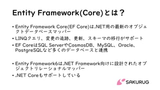 Entity Framework(Core)とは？
• Entity Framework Core(EF Core)は.NET用の最新のオブジェ
クトデータベースマッパー
• LINQクエリ、変更の追跡、更新、スキーマの移行がサポート
• EF CoreはSQL ServerやCosmosDB、MySQL、Oracle、
PostgreSQLなど多くのデータベースと連携
• Entity Framework6は.NET Framework向けに設計されたオブ
ジェクトリレーショナルマッパー
• .NET Coreもサポートしている
 