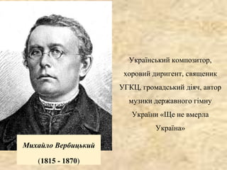 Михайло Вербицький
(1815 - 1870)
Український композитор,
хоровий диригент, священик
УГКЦ, громадський діяч, автор
музики державного гімну
України «Ще не вмерла
Україна»
 