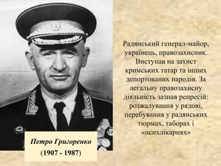 Петро Григоренко
(1907 - 1987)
Радянський генерал-майор,
українець, правозахисник.
Виступав на захист
кримських татар та інших
депортованих народів. За
легальну правозахисну
діяльність зазнав репресій:
розжалування у рядові,
перебування у радянських
тюрмах, таборах і
«психлікарнях»
 