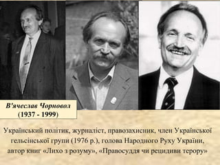 В'ячеслав Чорновол
(1937 - 1999)
Український політик, журналіст, правозахисник, член Української
гельсінської групи (1976 р.), голова Народного Руху України,
автор книг «Лихо з розуму», «Правосуддя чи рецидиви терору»
 