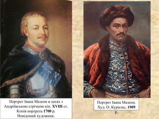 Портрет Івана Мазепи.
Худ. О. Курилас, 1909
р.
Портрет Івана Мазепи в латах з
Андріївською стрічкою кін. XVIII ст.
Копія портрета 1700 р.
Невідомий художник.
 
