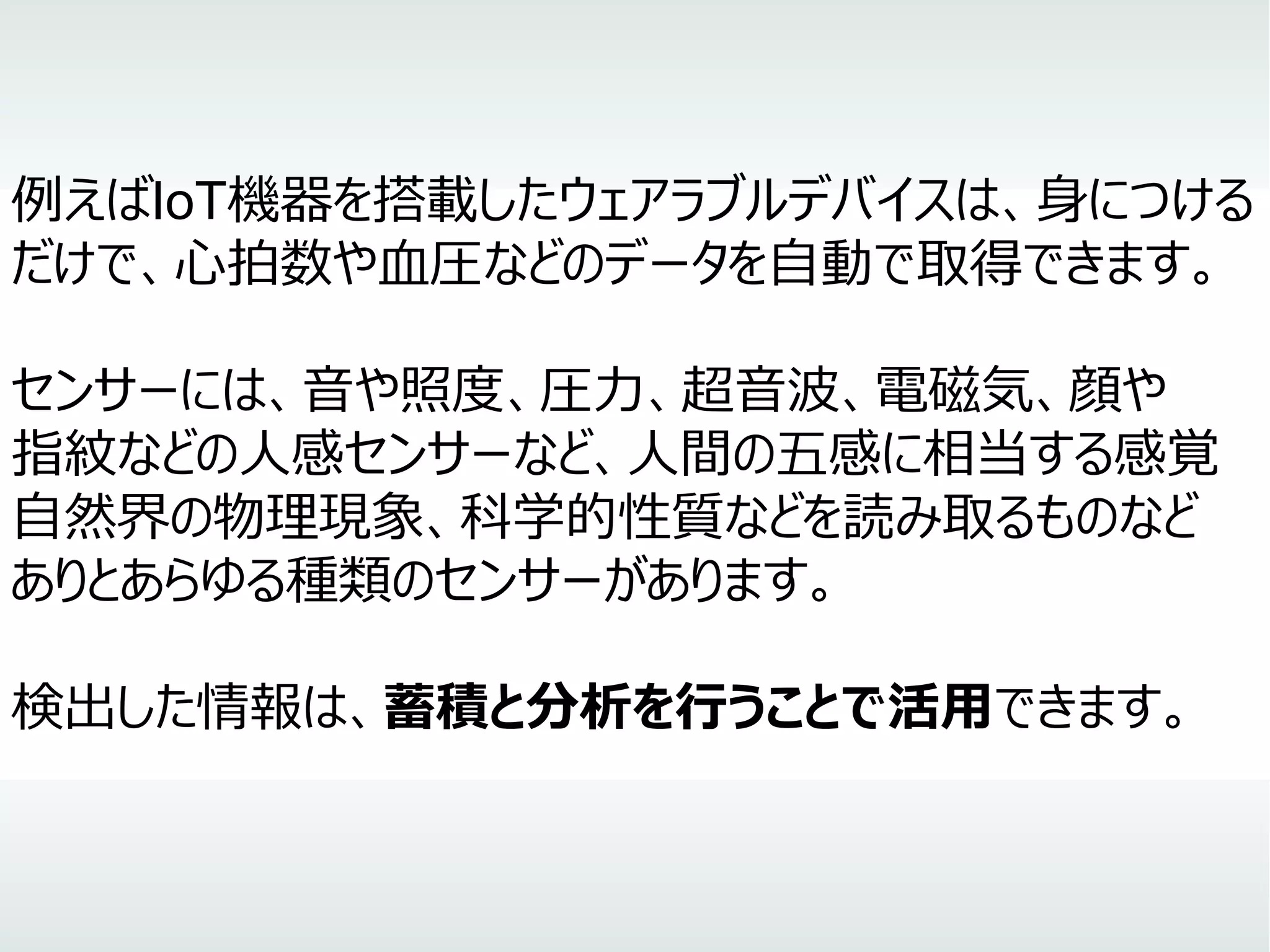 例えばIoT機器を搭載したウェアラブルデバイスは、身につける
だけで、心拍数や血圧などのデータを自動で取得できます。
センサーには、音や照度、圧力、超音波、電磁気、顔や
指紋などの人感センサーなど、人間の五感に相当する感覚
自然界の物理現象、科学的性質などを読み取るものなど
ありとあらゆる種類のセンサーがあります。
検出した情報は、蓄積と分析を行うことで活用できます。
 