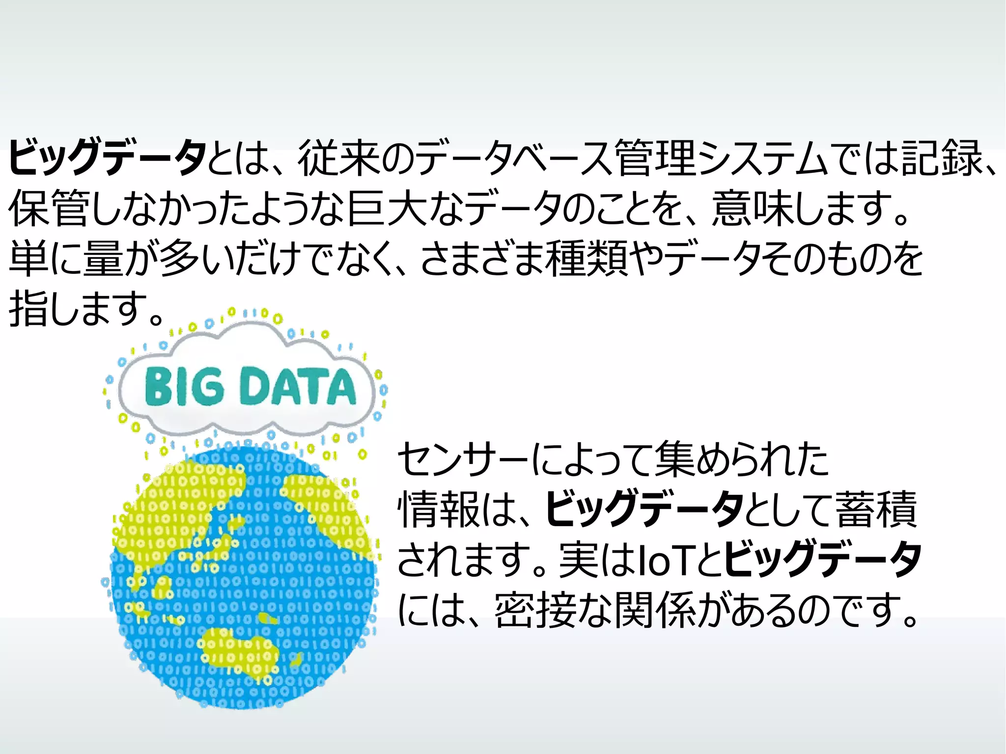 ビッグデータとは、従来のデータベース管理システムでは記録、
保管しなかったような巨大なデータのことを、意味します。
単に量が多いだけでなく、さまざま種類やデータそのものを
指します。
　　　　　　　　　　　　　　センサーによって集められた
　　　　　　　　　　　　　　情報は、ビッグデータとして蓄積
　　　　　　　　　　　　　　されます。実はIoTとビッグデータ
　　　　　　　　　　　　　　には、密接な関係があるのです。
 