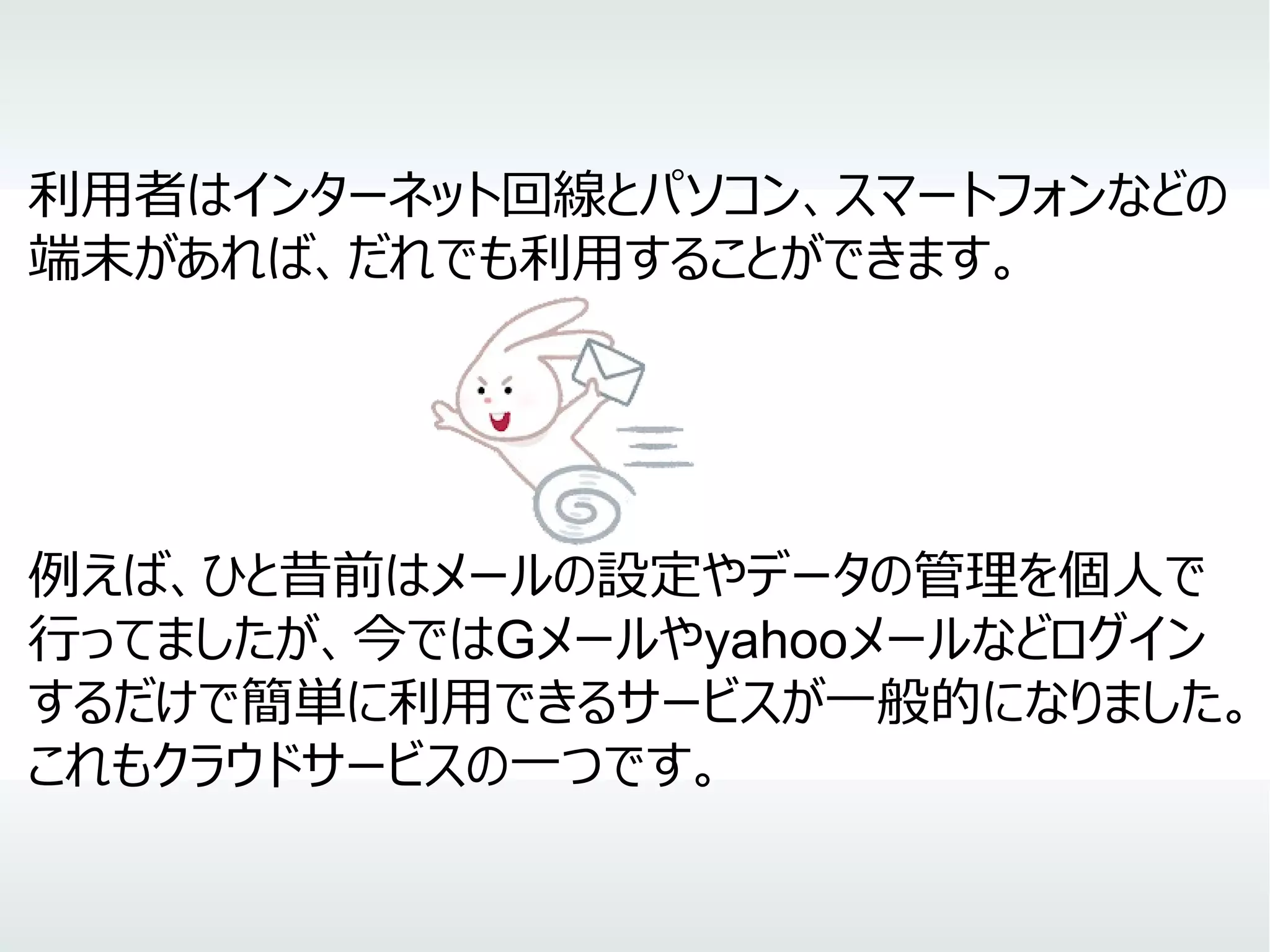 利用者はインターネット回線とパソコン、スマートフォンなどの
端末があれば、だれでも利用することができます。
例えば、ひと昔前はメールの設定やデータの管理を個人で
行ってましたが、今ではGメールやyahooメールなどログイン
するだけで簡単に利用できるサービスが一般的になりました。
これもクラウドサービスの一つです。
 