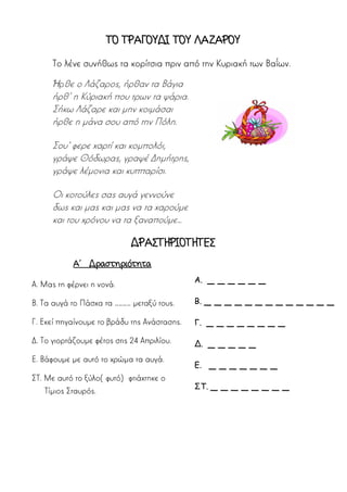 ΤΟ ΤΡΑΓΟΥΔΙ ΤΟΥ ΛΑΖΑΡΟΥ
Το λένε συνήθως τα κορίτσια πριν από την Κυριακή των Βαΐων.
Ήρθε ο Λάζαρος, ήρθαν τα Βάγια
ήρθ’ η Κύριακή που τρων τα ψάρια.
Σήκω Λάζαρε και μην κοιμάσαι
ήρθε η μάνα σου από την Πόλη.
Σου’ φερε χαρτί και κομπολόι,
γράψε Θόδωρας, γραψέ Δημήτρης,
γράψε λέμονια και κυππαρίσι.
Οι κοτούλες σας αυγά γεννούνε
δως και μας και μας να τα χαρούμε
και του χρόνου να τα ξαναπούμε…
ΔΡΑΣΤΗΡΙΟΤΗΤΕΣ
Α΄ Δραστηριότητα
Α. Μας τη φέρνει η νονά.
Β. Τα αυγά το Πάσχα τα ………… μεταξύ τους.
Γ. Εκεί πηγαίνουμε το βράδυ της Ανάστασης.
Δ. Το γιορτάζουμε φέτος στις 24 Απριλίου.
Ε. Βάφουμε με αυτό το χρώμα τα αυγά.
ΣΤ. Με αυτό το ξύλο(φυτό) φτιάχτηκε ο
Τίμιος Σταυρός.
Α. _ _ _ _ _ _
Β. _ _ _ _ _ _ _ _ _ _ _ _ _
Γ. _ _ _ _ _ _ _ _
Δ. _ _ _ _ _
Ε. _ _ _ _ _ _ _
ΣΤ. _ _ _ _ _ _ _ _
 