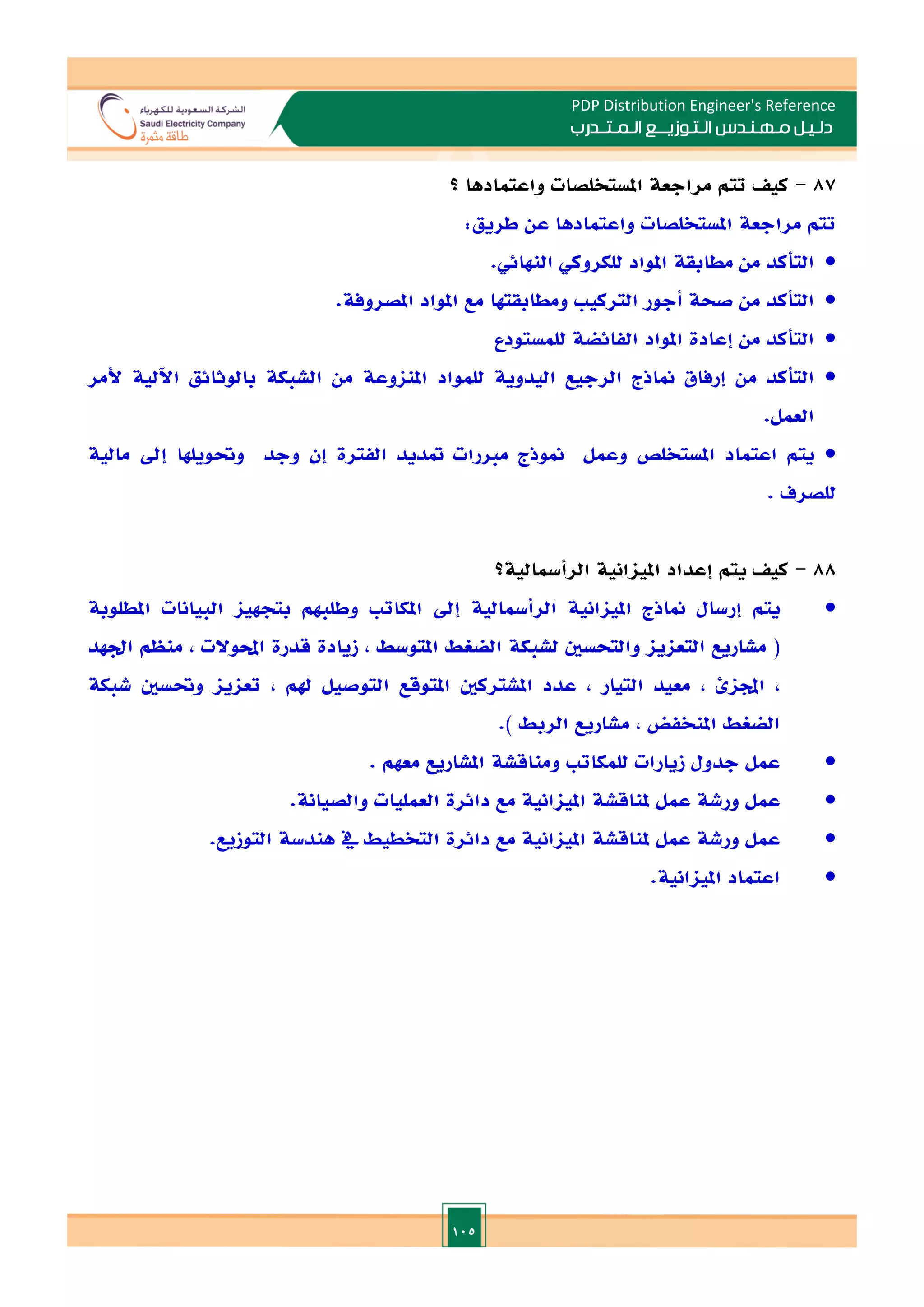 105
PDP Distribution Engineer's Reference
‫الـتـوزيـ‬ ‫مـهـنـدس‬ ‫دلـيـل‬
‫ــ‬
‫الـمـتـ‬ ‫ع‬
‫ـ‬
‫در‬
‫ب‬
87
-
‫واعتمادها‬ ‫املستخلصات‬ ‫مراجعة‬ ‫تتم‬ ‫كي‬
‫؟‬
‫تتم‬
‫مراجعة‬
‫املستخلصات‬
‫واعتمادها‬
‫عن‬
‫طريق‬
:

‫التأكد‬
‫من‬
‫مطابقة‬
‫املواد‬
‫للكروكي‬
‫النهائي‬
.

‫التأكد‬
‫من‬
‫صحة‬
‫أجور‬
‫التركي‬
‫ومطابقتها‬
‫مع‬
‫املواد‬
‫املصروفة‬
.

‫للمستودع‬ ‫الفائضة‬ ‫املواد‬ ‫إعادة‬ ‫من‬ ‫التأكد‬

‫التأكد‬
‫من‬
‫إرفاق‬
‫مناذج‬
‫الرجيع‬
‫اليدوية‬
‫للمواد‬
‫املزنوعة‬
‫من‬
‫الشبكة‬
‫بالوثائق‬
‫اآللية‬
‫ألمر‬
‫العمل‬
.

‫يتم‬
‫اعتماد‬
‫املستخلص‬
‫وعمل‬
‫الفترة‬ ‫متديد‬ ‫مارات‬ ‫منوذج‬
‫إن‬
‫وجد‬
‫وحتويلها‬
‫إد‬
‫مالية‬
‫للصرف‬
.
88
-
‫كي‬
‫يتم‬
‫الرأمسالية‬ ‫املياانية‬ ‫إعداد‬
‫؟‬

‫يتم‬
‫إرسال‬
‫مناذج‬
‫املياانية‬
‫الرأمسالية‬
‫إد‬
‫املكات‬
‫وطلبهم‬
‫بتجهيا‬
‫ا‬
‫لبيانات‬
‫املطلوبة‬
(
‫مشاريع‬
‫التعايا‬
‫والتحسني‬
‫لشبكة‬
‫الضغط‬
‫املتوسط‬
,
‫زيادة‬
‫قدرة‬
‫احملوالت‬
,
‫منظم‬
‫ادهد‬
,
‫اجملائ‬
,
‫معيد‬
‫التيار‬
,
‫عدد‬
‫املشتركني‬
‫املتوقع‬
‫التوصيل‬
‫هلم‬
,
‫تعايا‬
‫وحتسني‬
‫شبكة‬
‫الضغط‬
‫املنخفض‬
,
‫مشاريع‬
‫الربط‬
.)

‫عمل‬
‫جدول‬
‫زيارات‬
‫للمكات‬
‫ومناقشة‬
‫املشاريع‬
‫معهم‬
.

‫عمل‬
‫ورشة‬
‫عمل‬
‫ملناقشة‬
‫املياانية‬
‫مع‬
‫دائرة‬
‫العمليات‬
‫والصيانة‬
.

‫عمل‬
‫ورشة‬
‫عمل‬
‫ملناقشة‬
‫املياانية‬
‫مع‬
‫دائرة‬
‫التخطيط‬
‫يف‬
‫هندسة‬
‫التوزيع‬
.

‫اعتماد‬
‫املياانية‬
.
 