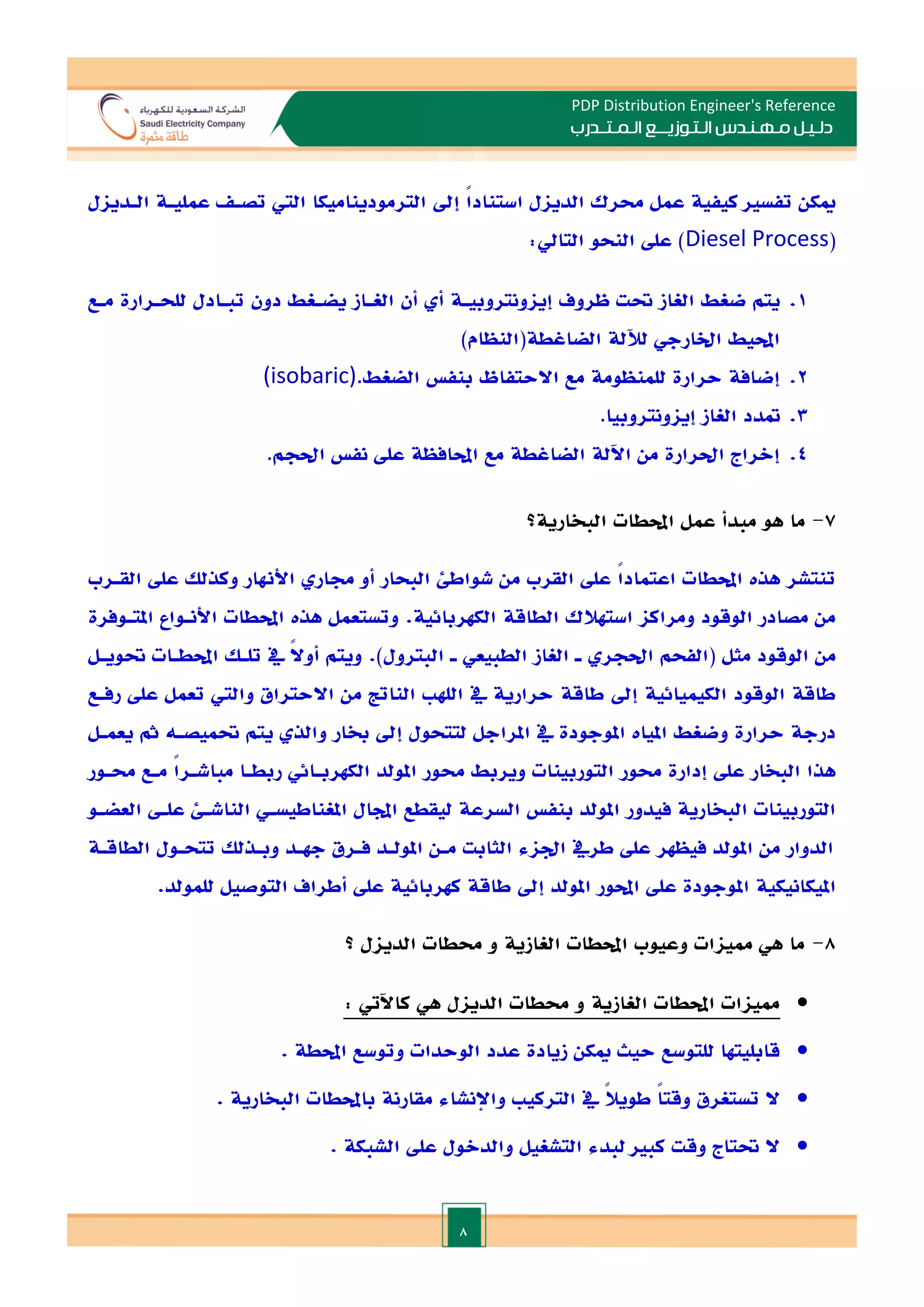 8
PDP Distribution Engineer's Reference
‫الـتـوزيـ‬ ‫مـهـنـدس‬ ‫دلـيـل‬
‫ــ‬
‫الـمـتـ‬ ‫ع‬
‫ـ‬
‫در‬
‫ب‬
‫إد‬ ً
‫ا‬‫استناد‬ ‫الديال‬ ‫حمرك‬ ‫عمل‬ ‫كيفية‬ ‫تفسا‬ ‫ميكن‬
‫الترموديناميكا‬
‫الـديال‬ ‫عمليـة‬ ‫تصـ‬ ‫الي‬
(
Diesel Process
:‫التايل‬ ‫النحو‬ ‫عل‬ )
1
.
‫ظروف‬ ‫حتت‬ ‫الغاز‬ ‫ضغط‬ ‫يتم‬
‫إياونتروبيـة‬
‫أن‬ ‫أ‬
‫الغـاز‬
‫دون‬ ‫يضـغط‬
‫تبـادل‬
‫للحـرارة‬
‫مـع‬
‫الضاغطة(النظام‬ ‫لآللة‬ ‫اخلارجي‬ ‫احمليط‬
)
2
.
‫حرارة‬ ‫إضافة‬
‫الضغ‬ ‫بنف‬ ‫االحتفاظ‬ ‫مع‬ ‫للمنظومة‬
‫ط‬
(isobaric).
3
.
‫الغاز‬ ‫متدد‬
‫إياونتروبيا‬
.
4
.
‫نف‬ ‫عل‬ ‫احملافظة‬ ‫مع‬ ‫الضاغطة‬ ‫اآللة‬ ‫من‬ ‫احلرارة‬ ‫إالراج‬
‫احلجم‬
.
7
-
‫احملطات‬ ‫عمل‬ ‫مبدأ‬ ‫هو‬ ‫ما‬
‫البخارية‬
‫؟‬
‫القـرب‬ ‫عل‬ ‫وكذلل‬ ‫األهنار‬ ‫جمار‬ ‫أو‬ ‫البحار‬ ‫شواطئ‬ ‫من‬ ‫القرب‬ ‫عل‬ ً‫ا‬‫اعتماد‬ ‫احملطات‬ ‫هذت‬ ‫تنتشر‬
.‫الكهربائية‬ ‫الطاقة‬ ‫استهالك‬ ‫ومراكا‬ ‫الوقود‬ ‫مصادر‬ ‫من‬
‫املتـوفرة‬ ‫األنـواع‬ ‫احملطات‬ ‫هذت‬ ‫وتستعمل‬
‫مثل‬ ‫الوقود‬ ‫من‬
‫حتويـل‬ ‫احملطـات‬ ‫تلـل‬ ‫يف‬ ً
‫ال‬‫أو‬ ‫ويتم‬ .)‫البترول‬ ‫ـ‬ ‫الطبيعي‬ ‫الغاز‬ ‫ـ‬ ‫احلجر‬ ‫(الفحم‬
‫رفـع‬ ‫عل‬ ‫تعمل‬ ‫والي‬ ‫االحتراق‬ ‫من‬ ‫الناتت‬ ‫الله‬ ‫يف‬ ‫حرارية‬ ‫طاقة‬ ‫إد‬ ‫الكيميائية‬ ‫الوقود‬ ‫طاقة‬
‫يعمـل‬ ‫مث‬ ‫حتميصـه‬ ‫يتم‬ ‫والذ‬ ‫خبار‬ ‫إد‬ ‫لتتحول‬ ‫املراجل‬ ‫يف‬ ‫املوجودة‬ ‫امليات‬ ‫وضغط‬ ‫حرارة‬ ‫درجة‬
‫ع‬ ‫البخار‬ ‫هذا‬
‫حمـور‬ ‫مـع‬ ً‫ا‬‫مباشـر‬ ‫ربطـا‬ ‫الكهربـائي‬ ‫املولد‬ ‫حمور‬ ‫ويربط‬ ‫التوربينات‬ ‫حمور‬ ‫إدارة‬ ‫ل‬
‫العضـو‬ ‫علـ‬ ‫الناشـئ‬ ‫املغناطيسـي‬ ‫اجملال‬ ‫ليقطع‬ ‫السرعة‬ ‫بنف‬ ‫املولد‬ ‫فيدور‬ ‫البخارية‬ ‫التوربينات‬
‫الطاقـة‬ ‫تتحـول‬ ‫وبـذلل‬ ‫جهـد‬ ‫فـرق‬ ‫املولـد‬ ‫مـن‬ ‫الثابت‬ ‫اداء‬ ‫طريف‬ ‫عل‬ ‫فيظهر‬ ‫املولد‬ ‫من‬ ‫الدوار‬
‫امل‬ ‫امليكانيكية‬
.‫للمولد‬ ‫التوصيل‬ ‫أطراف‬ ‫عل‬ ‫كهربائية‬ ‫طاقة‬ ‫إد‬ ‫املولد‬ ‫احملور‬ ‫عل‬ ‫وجودة‬
8
-
‫؟‬ ‫الديال‬ ‫حمطات‬ ‫و‬ ‫الغازية‬ ‫احملطات‬ ‫وعيوب‬ ‫ممياات‬ ‫هي‬ ‫ما‬

‫الغازية‬ ‫احملطات‬ ‫ممياات‬
‫الديال‬ ‫حمطات‬ ‫و‬
: ‫كاآليت‬ ‫هي‬

. ‫احملطة‬ ‫وتوسع‬ ‫الوحدات‬ ‫عدد‬ ‫زيادة‬ ‫ميكن‬ ‫حيث‬ ‫للتوسع‬ ‫قابليتها‬

ً‫ال‬‫طوي‬ ً
‫ا‬‫وقت‬ ‫تستغرق‬ ‫ال‬
. ‫البخارية‬ ‫باحملطات‬ ‫مقارنة‬ ‫واإلنشاء‬ ‫التركي‬ ‫يف‬

. ‫الشبكة‬ ‫عل‬ ‫والدالول‬ ‫التشغيل‬ ‫لبدء‬ ‫كبا‬ ‫وقت‬ ‫حتتاج‬ ‫ال‬
 