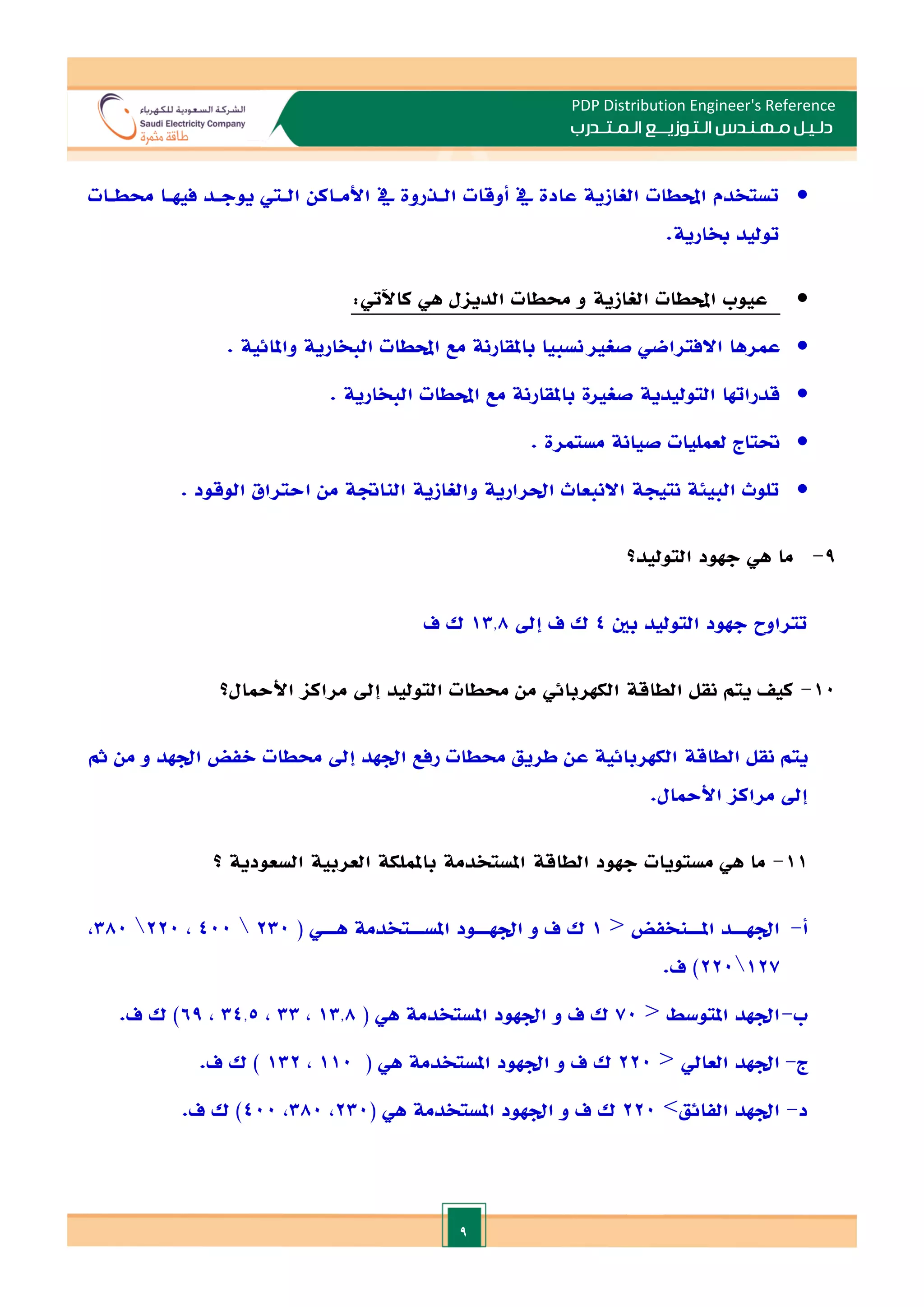 9
PDP Distribution Engineer's Reference
‫الـتـوزيـ‬ ‫مـهـنـدس‬ ‫دلـيـل‬
‫ــ‬
‫الـمـتـ‬ ‫ع‬
‫ـ‬
‫در‬
‫ب‬

‫حمطـات‬ ‫فيهـا‬ ‫يوجـد‬ ‫الـي‬ ‫األمـاكن‬ ‫يف‬ ‫الـذروة‬ ‫أوقات‬ ‫يف‬ ‫عادة‬ ‫الغازية‬ ‫احملطات‬ ‫تستخدم‬
.‫خبارية‬ ‫توليد‬

‫الغازية‬ ‫احملطات‬ ‫عيوب‬
‫الديال‬ ‫حمطات‬ ‫و‬
:‫كاآليت‬ ‫هي‬

‫االفترا‬ ‫عمرها‬
. ‫واملائية‬ ‫البخارية‬ ‫احملطات‬ ‫مع‬ ‫باملقارنة‬ ‫نسبيا‬ ‫صغا‬ ‫ضي‬

. ‫البخارية‬ ‫احملطات‬ ‫مع‬ ‫باملقارنة‬ ‫صغاة‬ ‫التوليدية‬ ‫قدراهتا‬

. ‫مستمرة‬ ‫صيانة‬ ‫لعمليات‬ ‫حتتاج‬

. ‫الوقود‬ ‫احتراق‬ ‫من‬ ‫الناةة‬ ‫والغازية‬ ‫احلرارية‬ ‫االنبعاث‬ ‫نتيجة‬ ‫البيئة‬ ‫تلوث‬
9
-
‫ما‬
‫التوليد؟‬ ‫جهود‬ ‫هي‬
‫تتراوح‬
‫التول‬ ‫جهود‬
‫بني‬ ‫يد‬
4
‫إد‬ ‫ف‬ ‫ك‬
13.8
‫ف‬ ‫ك‬
10
-
‫الكهربا‬ ‫الطاقة‬ ‫نقل‬ ‫يتم‬ ‫كي‬
‫ئي‬
‫األمحال؟‬ ‫مراكا‬ ‫إد‬ ‫التوليد‬ ‫حمطات‬ ‫من‬
‫مث‬ ‫من‬ ‫و‬ ‫ادهد‬ ‫الفض‬ ‫حمطات‬ ‫إد‬ ‫ادهد‬ ‫رفع‬ ‫حمطات‬ ‫طريق‬ ‫عن‬ ‫الكهربائية‬ ‫الطاقة‬ ‫نقل‬ ‫يتم‬
.‫األمحال‬ ‫مراكا‬ ‫إد‬
11
-
‫الطاقة‬ ‫جهود‬ ‫مستويات‬ ‫هي‬ ‫ما‬
‫الس‬ ‫العربية‬ ‫باململكة‬ ‫املستخدمة‬
‫عودية‬
‫؟‬
‫أ‬
-
‫ـنخفض‬‫ـ‬‫املـ‬ ‫ـد‬‫ـ‬‫ادهـ‬
1
‫ـت‬‫ـ‬‫املسـ‬ ‫ـود‬‫ـ‬‫ادهـ‬ ‫و‬ ‫ف‬ ‫ك‬
‫خدم‬
( ‫ـي‬‫ـ‬‫هـ‬ ‫ة‬
230

400
,
220

380
,
127

220
)
.‫ف‬
‫ب‬
-
‫املتوسط‬ ‫ادهد‬
70
‫ف‬ ‫ك‬
‫املست‬ ‫ادهود‬ ‫و‬
‫خدم‬
‫هي‬ ‫ة‬
(
13.8
,
33
,
34.5
,
69
.‫ف‬ ‫ك‬ )
‫ج‬
-
‫العايل‬ ‫ادهد‬
220
‫ف‬ ‫ك‬
‫املست‬ ‫ادهود‬ ‫و‬
‫خدم‬
‫هي‬ ‫ة‬
(
110
,
132
)
.‫ف‬ ‫ك‬
‫د‬
-
‫الفائق‬ ‫ادهد‬
>
220
‫اد‬ ‫و‬ ‫ف‬ ‫ك‬
( ‫هي‬ ‫املستخدمة‬ ‫هود‬
230
,
380
,
400
.‫ف‬ ‫ك‬ )
 