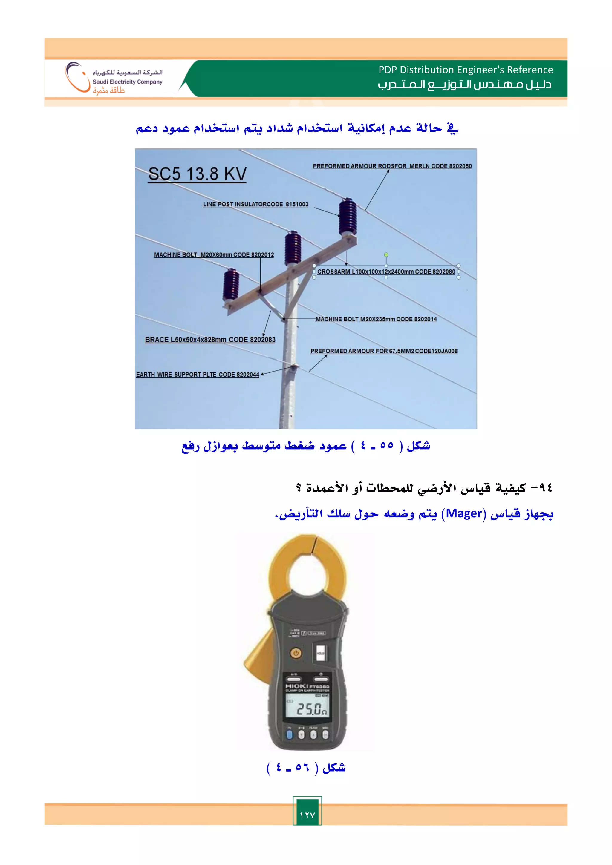 127
PDP Distribution Engineer's Reference
‫الـتـوزيـ‬ ‫مـهـنـدس‬ ‫دلـيـل‬
‫ــ‬
‫الـمـتـ‬ ‫ع‬
‫ـ‬
‫در‬
‫ب‬
‫حال‬ ‫يف‬
‫عدم‬ ‫ة‬
‫إمكانية‬
‫دعم‬ ‫عمود‬ ‫استخدام‬ ‫يتم‬ ‫شداد‬ ‫استخدام‬
( ‫شكل‬
55
‫ـ‬
4
)
‫رفع‬ ‫بعوازل‬ ‫متوسط‬ ‫ضغط‬ ‫عمود‬
94
-
‫كيفية‬
‫قياس‬
‫األرضي‬
‫للمحطات‬
‫أو‬
‫األعمدة‬
‫؟‬
‫جبهاز‬
‫قياس‬
(
Mager
)
‫يتم‬
‫وضعه‬
‫حول‬
‫سلل‬
‫التأريض‬
.
( ‫شكل‬
56
‫ـ‬
4
)
 