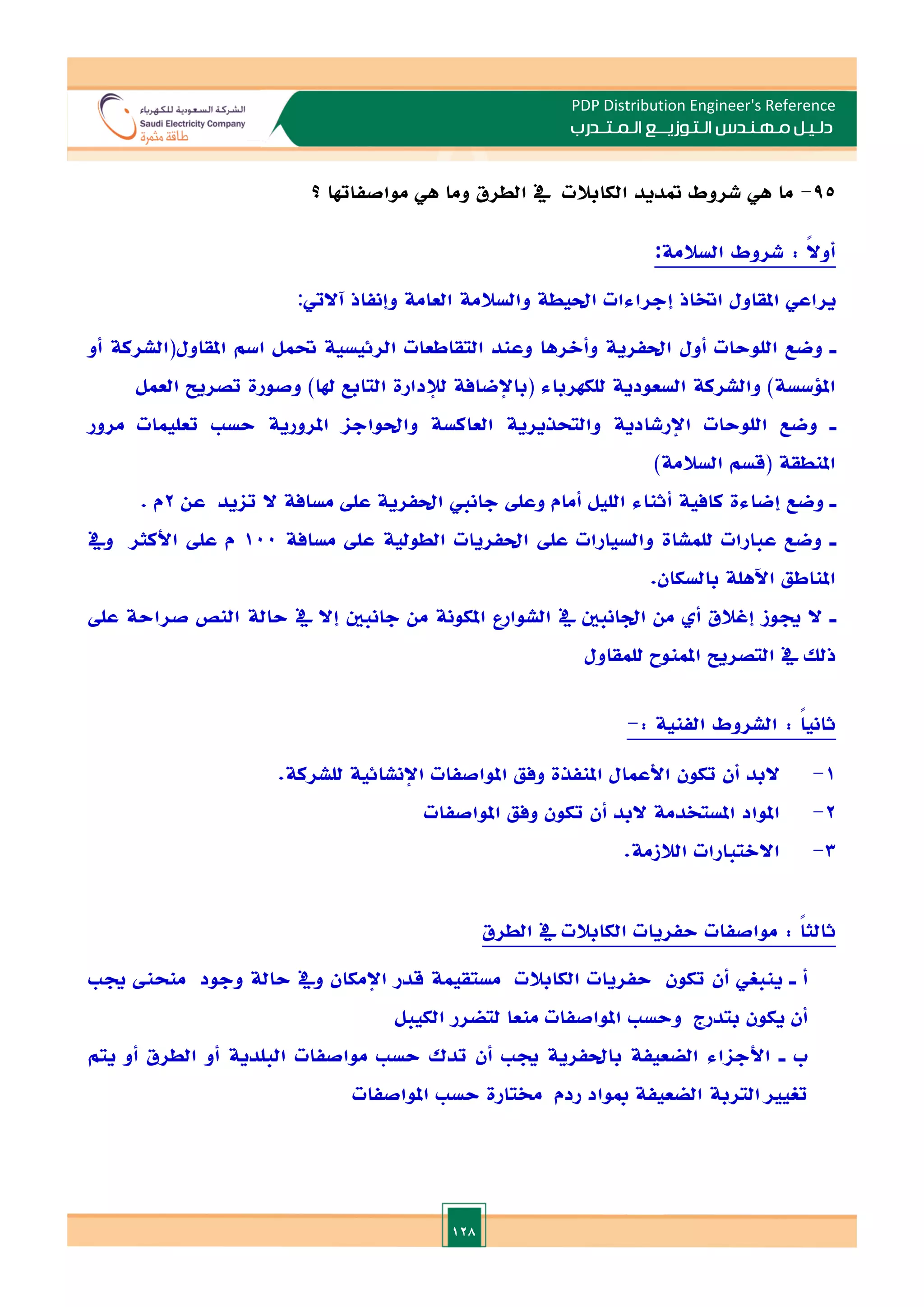 128
PDP Distribution Engineer's Reference
‫الـتـوزيـ‬ ‫مـهـنـدس‬ ‫دلـيـل‬
‫ــ‬
‫الـمـتـ‬ ‫ع‬
‫ـ‬
‫در‬
‫ب‬
95
-
‫الطرق‬ ‫يف‬ ‫الكابالت‬ ‫متديد‬ ‫شروط‬ ‫هي‬ ‫ما‬
‫؟‬ ‫مواصفاهتا‬ ‫هي‬ ‫وما‬
: ً‫ال‬‫أو‬
‫السالمة‬ ‫شروط‬
:
‫آاليت‬ ‫وإنفاذ‬ ‫العامة‬ ‫والسالمة‬ ‫احليطة‬ ‫إجراءات‬ ‫اختاذ‬ ‫املقاول‬ ‫يراعي‬
:
‫ـ‬
‫اللوحات‬ ‫وضع‬
‫أول‬
‫اسم‬ ‫حتمل‬ ‫الرئيسية‬ ‫التقاطعات‬ ‫وعند‬ ‫وأالرها‬ ‫احلفرية‬
‫أو‬ ‫املقاول(الشركة‬
)‫هلا‬ ‫التابع‬ ‫لإلدارة‬ ‫(باإلضافة‬ ‫للكهرباء‬ ‫السعودية‬ ‫والشركة‬ )‫امللسسة‬
‫العمل‬ ‫تصريل‬ ‫وصورة‬
‫ـ‬
‫مرور‬ ‫تعليمات‬ ‫حس‬ ‫املرورية‬ ‫واحلواجا‬ ‫العاكسة‬ ‫والتحذيرية‬ ‫اإلرشادية‬ ‫اللوحات‬ ‫وضع‬
)‫السالمة‬ ‫(قسم‬ ‫املنطقة‬
‫ـ‬
‫وضع‬
‫إضاءة‬
‫الليل‬ ‫أثناء‬ ‫كافية‬
‫أمام‬
‫عن‬ ‫تايد‬ ‫ال‬ ‫مسافة‬ ‫عل‬ ‫احلفرية‬ ‫جانم‬ ‫وعل‬
2
‫م‬
.
‫ـ‬
‫م‬ ‫عل‬ ‫الطولية‬ ‫احلفريات‬ ‫عل‬ ‫والسيارات‬ ‫للمشاة‬ ‫عبارات‬ ‫وضع‬
‫سافة‬
100
‫ويف‬ ‫األكثر‬ ‫عل‬ ‫م‬
‫املناطق‬
‫بالسكان‬ ‫اآلهلة‬
.
‫ـ‬
‫عل‬ ‫صراحة‬ ‫النص‬ ‫حالة‬ ‫يف‬ ‫إال‬ ‫جانبني‬ ‫من‬ ‫املكونة‬ ‫الشوارع‬ ‫يف‬ ‫ادانبني‬ ‫من‬ ‫أ‬ ‫إغالق‬ ‫جيوز‬ ‫ال‬
‫للمقاول‬ ‫املمنوح‬ ‫التصريل‬ ‫يف‬ ‫ذلل‬
: ً‫ا‬‫ثاني‬
: ‫الفنية‬ ‫الشروط‬
-
1
-
‫املواصفات‬ ‫وفق‬ ‫املنفذة‬ ‫األعمال‬ ‫تكون‬ ‫أن‬ ‫البد‬
‫اإلنشائية‬
‫للشركة‬
.
2
-
‫املواصفات‬ ‫وفق‬ ‫تكون‬ ‫أن‬ ‫البد‬ ‫املستخدمة‬ ‫املواد‬
3
-
‫ال‬ ‫االالتبارات‬
‫الزمة‬
.
: ً
‫ا‬‫ثالث‬
‫الطرق‬ ‫يف‬ ‫الكابالت‬ ‫حفريات‬ ‫مواصفات‬
‫ـ‬ ‫أ‬
‫وجود‬ ‫حالة‬ ‫ويف‬ ‫اإلمكان‬ ‫قدر‬ ‫مستقيمة‬ ‫الكابالت‬ ‫حفريات‬ ‫تكون‬ ‫أن‬ ‫ينبغي‬
‫منح‬
‫جي‬
‫الكيبل‬ ‫لتضرر‬ ‫منعا‬ ‫املواصفات‬ ‫وحس‬ ‫بتدرج‬ ‫يكون‬ ‫أن‬
‫ـ‬ ‫ب‬
‫الض‬ ‫األجااء‬
‫يتم‬ ‫أو‬ ‫الطرق‬ ‫أو‬ ‫البلدية‬ ‫مواصفات‬ ‫حس‬ ‫تدك‬ ‫أن‬ ‫جي‬ ‫باحلفرية‬ ‫عيفة‬
‫املواصفات‬ ‫حس‬ ‫خمتارة‬ ‫ردم‬ ‫مبواد‬ ‫الضعيفة‬ ‫التربة‬ ‫تغيا‬
 