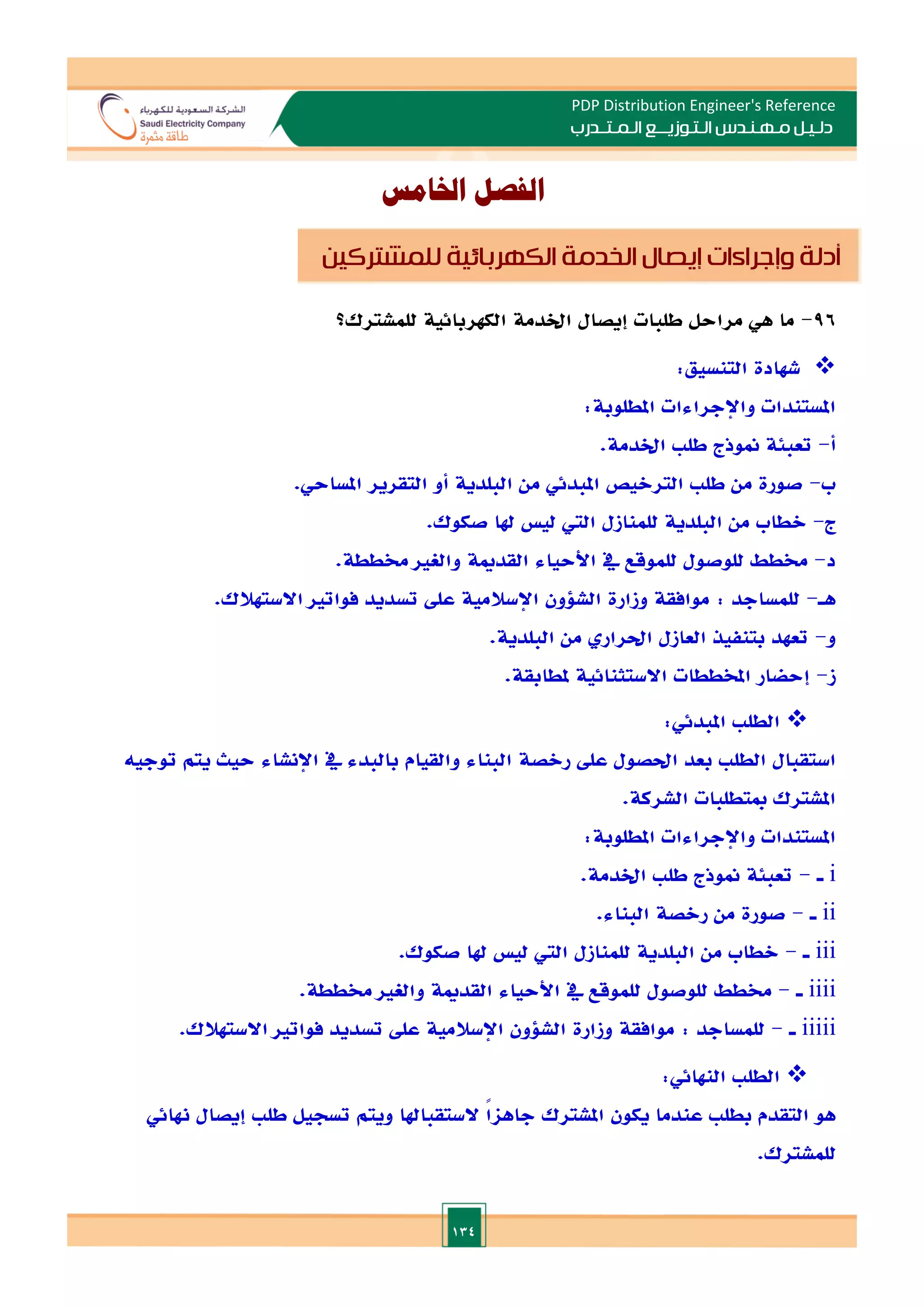 134
PDP Distribution Engineer's Reference
‫الـتـوزيـ‬ ‫مـهـنـدس‬ ‫دلـيـل‬
‫ــ‬
‫الـمـتـ‬ ‫ع‬
‫ـ‬
‫در‬
‫ب‬
‫اخلامس‬ ‫الفصل‬
96
-
‫ما‬
‫هي‬
‫مراحل‬
‫طلبات‬
‫إيصال‬
‫اخلدمة‬
‫الكهربائية‬
‫للمشترك؟‬

‫شهادة‬
‫التنسيق‬
:
‫املستندات‬
‫واإلجراءات‬
‫املطلوبة‬
:
‫أ‬
-
‫تعبئة‬
‫منوذج‬
‫طل‬
‫اخلدمة‬
.
‫ب‬
-
‫صورة‬
‫من‬
‫طل‬
‫التراليص‬
‫املبدئي‬
‫من‬
‫البلدية‬
‫املساحي‬ ‫التقرير‬ ‫أو‬
.
‫ج‬
-
‫الطاب‬
‫من‬
‫البلدية‬
‫للمنازل‬
‫الي‬
‫لي‬
‫هلا‬
‫صكوك‬
.
‫د‬
-
‫خمطط‬
‫للوصول‬
‫للموقع‬
‫يف‬
‫األحياء‬
‫القدمية‬
‫والغا‬
‫خمططة‬
.
‫هـ‬
-
‫للمساجد‬
:
‫موافقة‬
‫وزارة‬
‫الشلون‬
‫اإلسالمية‬
‫ع‬
‫ل‬
‫تسديد‬
‫فواتا‬
‫االستهالك‬
.
‫و‬
-
.‫البلدية‬ ‫من‬ ‫احلرار‬ ‫العازل‬ ‫بتنفيذ‬ ‫تعهد‬
‫ز‬
-
.‫ملطابقة‬ ‫االستثنائية‬ ‫املخططات‬ ‫إحضار‬

‫الطل‬
‫املبدئي‬
:
‫استقبال‬
‫الطل‬
‫بعد‬
‫احلصول‬
‫عل‬
‫رالصة‬
‫البناء‬
‫والقيام‬
‫بالبدء‬
‫يف‬
‫اإلنشاء‬
‫حيث‬
‫يتم‬
‫توجيه‬
‫املشترك‬
‫مبتطلبات‬
‫الشركة‬
.
‫املستندات‬
‫واإلجراءات‬
‫املطل‬
‫وبة‬
:
i
‫ـ‬
-
‫تعبئة‬
‫منوذج‬
‫طل‬
‫اخلدمة‬
.
ii
‫ـ‬
-
‫صورة‬
‫من‬
‫رالصة‬
‫البناء‬
.
iii
‫ـ‬
-
‫الطاب‬
‫من‬
‫البلدية‬
‫للمنازل‬
‫الي‬
‫لي‬
‫هلا‬
‫صكوك‬
.
iiii
‫ـ‬
-
‫خمطط‬
‫للوصول‬
‫للموقع‬
‫يف‬
‫األحياء‬
‫القدمية‬
‫والغا‬
‫خمططة‬
.
iiiii
‫ـ‬
-
‫للمساجد‬
:
‫موافقة‬
‫وزارة‬
‫الشلون‬
‫اإلسالمية‬
‫عل‬
‫تسديد‬
‫فواتا‬
‫االستهالك‬
.

‫ال‬
‫طل‬
‫النهائي‬
:
‫هو‬
‫التقدم‬
‫بطل‬
‫عندما‬
‫يكون‬
‫املشترك‬
ً‫ا‬‫جاها‬
‫الستقباهلا‬
‫ويتم‬
‫تسجيل‬
‫طل‬
‫إيصال‬
‫هنائي‬
‫للمشترك‬
.
‫أدلة‬
‫وإجراءات‬
‫إيصال‬
‫الخدمة‬
‫الكهربائية‬
‫للمشتركين‬
 