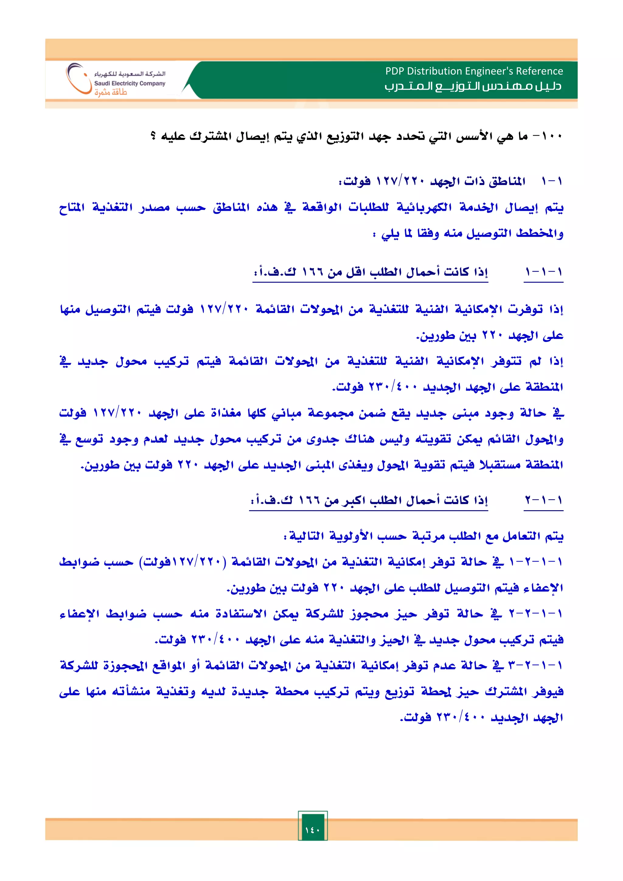 140
PDP Distribution Engineer's Reference
‫الـتـوزيـ‬ ‫مـهـنـدس‬ ‫دلـيـل‬
‫ــ‬
‫الـمـتـ‬ ‫ع‬
‫ـ‬
‫در‬
‫ب‬
100
-
‫ما‬
‫هي‬
‫األس‬
‫الي‬
‫حتدد‬
‫جهد‬
‫التوزيع‬
‫الذ‬
‫يتم‬
‫إيصال‬
‫املشترك‬
‫عليه‬
‫؟‬
1
-
1
‫املناطق‬
‫ذات‬
‫ادهد‬
220
/
127
‫فو‬
‫لت‬
:
‫يتم‬
‫إيصال‬
‫اخلدمة‬
‫الكهربائية‬
‫للطلبات‬
‫الواقعة‬
‫يف‬
‫هذت‬
‫املناطق‬
‫حس‬
‫مصدر‬
‫التغذية‬
‫املتاح‬
‫واملخطط‬
‫التوصيل‬
‫منه‬
‫وفقا‬
‫ملا‬
‫يلي‬
:
1
-
1
-
1
‫إذا‬
‫كانت‬
‫أمحال‬
‫الطل‬
‫اقل‬
‫من‬
166
‫ك‬
.
‫ف‬
.
‫أ‬
:
‫إذا‬
‫توفرت‬
‫اإلمكانية‬
‫الفنية‬
‫للتغذية‬
‫من‬
‫احملوالت‬
‫القائمة‬
220
/
127
‫فولت‬
‫فيتم‬
‫التوصيل‬
‫منها‬
‫عل‬
‫اد‬
‫هد‬
220
‫بني‬
‫طورين‬
.
‫إذا‬
‫مل‬
‫تتوفر‬
‫اإلمكانية‬
‫الفنية‬
‫للتغذية‬
‫من‬
‫احملوالت‬
‫القائمة‬
‫فيتم‬
‫تركي‬
‫حمول‬
‫جديد‬
‫يف‬
‫املنطقة‬
‫عل‬
‫ادهد‬
‫ادديد‬
400
/
230
‫فولت‬
.
‫يف‬
‫حالة‬
‫وجود‬
‫مب‬
‫جديد‬
‫يقع‬
‫ضمن‬
‫جمموعة‬
‫مباين‬
‫كلها‬
‫مغذاة‬
‫عل‬
‫ادهد‬
220
/
127
‫فولت‬
‫واحملول‬
‫القائم‬
‫ميكن‬
‫تقويته‬
‫ولي‬
‫هناك‬
‫جد‬
‫و‬
‫من‬
‫تركي‬
‫حمول‬
‫جديد‬
‫لعدم‬
‫وجود‬
‫توسع‬
‫يف‬
‫املنطقة‬
‫مستقبال‬
‫فيتم‬
‫تقوية‬
‫احملول‬
‫ويغذ‬
‫املب‬
‫ادديد‬
‫عل‬
‫ادهد‬
220
‫فولت‬
‫بني‬
‫طورين‬
.
1
-
1
-
2
‫إذا‬
‫كانت‬
‫أمحال‬
‫الطل‬
‫اكا‬
‫من‬
166
‫ك‬
.
‫ف‬
.
‫أ‬
:
‫يتم‬
‫التعامل‬
‫مع‬
‫الطل‬
‫مرتبة‬
‫حس‬
‫األولوية‬
‫التالية‬
:
1
-
1
-
2
-
1
‫يف‬
‫حالة‬
‫توفر‬
‫إمكانية‬
‫التغذية‬
‫من‬
‫احملوالت‬
‫القائمة‬
(
220
/
127
‫فولت‬
)
‫حس‬
‫ضوابط‬
‫اإلعفاء‬
‫فيتم‬
‫التوصيل‬
‫للطل‬
‫عل‬
‫ادهد‬
220
‫فولت‬
‫بني‬
‫طورين‬
.
1
-
1
-
2
-
2
‫يف‬
‫حالة‬
‫توفر‬
‫حيا‬
‫حمجوز‬
‫للشركة‬
‫ميكن‬
‫االستفادة‬
‫منه‬
‫حس‬
‫ضوابط‬
‫اإلعفاء‬
‫فيتم‬
‫تركي‬
‫حمول‬
‫جديد‬
‫يف‬
‫احليا‬
‫والتغذية‬
‫منه‬
‫عل‬
‫ادهد‬
400
/
230
‫فولت‬
.
1
-
1
-
2
-
3
‫يف‬
‫حالة‬
‫عدم‬
‫توفر‬
‫إمكانية‬
‫التغذية‬
‫من‬
‫احملوالت‬
‫القائمة‬
‫أو‬
‫املواقع‬
‫احملجوزة‬
‫للشركة‬
‫فيوفر‬
‫املشترك‬
‫حيا‬
‫حملطة‬
‫توزيع‬
‫ويتم‬
‫تركي‬
‫حمطة‬
‫جديدة‬
‫لديه‬
‫وتغذية‬
‫منشأته‬
‫منها‬
‫عل‬
‫ادهد‬
‫ادديد‬
400
/
230
‫فولت‬
.
 