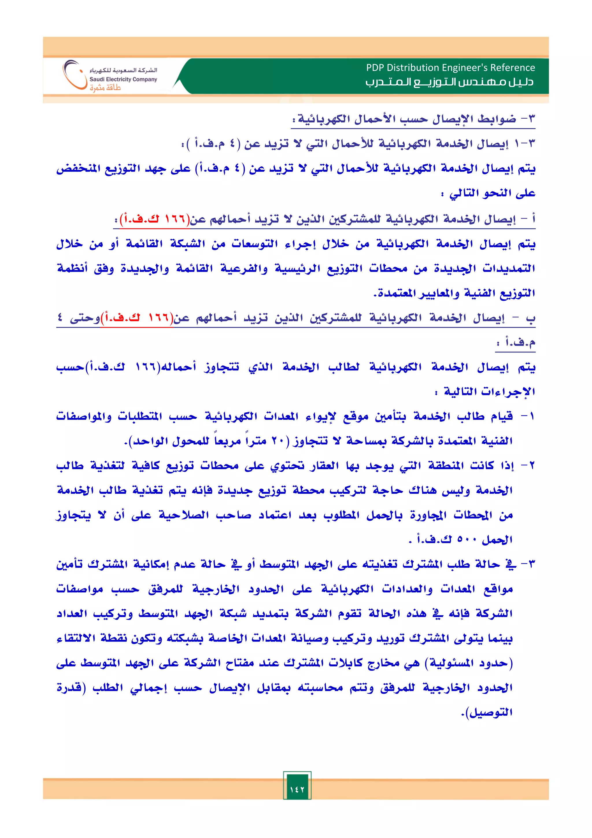 142
PDP Distribution Engineer's Reference
‫الـتـوزيـ‬ ‫مـهـنـدس‬ ‫دلـيـل‬
‫ــ‬
‫الـمـتـ‬ ‫ع‬
‫ـ‬
‫در‬
‫ب‬
3
-
‫ضوابط‬
‫اإليصال‬
‫حس‬
‫األمحال‬
‫الكهربائية‬
:
3
-
1
( ‫عن‬ ‫تايد‬ ‫ال‬ ‫الي‬ ‫لألمحال‬ ‫الكهربائية‬ ‫اخلدمة‬ ‫إيصال‬
4
:) ‫أ‬.‫ف‬.‫م‬
‫يتم‬
‫إيصال‬
‫اخلدمة‬
‫الكهربائية‬
‫لألمحال‬
‫الي‬
‫ال‬
‫تايد‬
‫عن‬
(
4
‫م‬
.
‫ف‬
.
‫أ‬
)
‫عل‬
‫جهد‬
‫التوزيع‬
‫املنخفض‬
‫عل‬
‫النحو‬
‫التايل‬
:
‫أ‬
-
‫إيصال‬
‫اخلدمة‬
‫الكهربائية‬
‫للمشتركني‬
‫الذين‬
‫ال‬
‫تايد‬
‫أمحاهلم‬
‫عن‬
(
166
‫ك‬
.
‫ف‬
.
‫أ‬
)
:
‫يتم‬
‫إيصال‬
‫اخلدمة‬
‫الكهربائية‬
‫من‬
‫الالل‬
‫إجراء‬
‫التوسعات‬
‫من‬
‫الشبكة‬
‫القائمة‬
‫أو‬
‫من‬
‫الالل‬
‫التمديدات‬
‫ادديدة‬
‫من‬
‫حمطات‬
‫التوزيع‬
‫الرئيسية‬
‫والفرعية‬
‫القائمة‬
‫وادديدة‬
‫وفق‬
‫أنظمة‬
‫التوزيع‬
‫الفنية‬
‫واملعايا‬
‫املعتم‬
‫دة‬
.
‫ب‬
-
‫إيصال‬
‫اخلدمة‬
‫الكهربائية‬
‫للمشتركني‬
‫الذين‬
‫تايد‬
‫أمحاهلم‬
‫عن‬
(
166
‫ك‬
.
‫ف‬
.
‫أ‬
)
‫وحىت‬
4
‫م‬
.
‫ف‬
.
‫أ‬
:
‫يتم‬
‫إيصال‬
‫اخلدمة‬
‫الكهربائية‬
‫لطال‬
‫اخلدمة‬
‫الذ‬
‫تتجاوز‬
‫أمحاله‬
(
166
‫ك‬
.
‫ف‬
.
‫أ‬
)
‫حس‬
‫اإلجراءات‬
‫التالية‬
:
1
-
‫قيام‬
‫طال‬
‫اخلدمة‬
‫بتأمني‬
‫موقع‬
‫إليواء‬
‫املعدات‬
‫الكهربائية‬
‫حس‬
‫املتطلبات‬
‫وامل‬
‫واصفات‬
‫الفنية‬
‫املعتمدة‬
‫بالشركة‬
‫مبساحة‬
‫ال‬
‫تتجاوز‬
(
20
ً‫ا‬‫متر‬
ً‫ا‬‫مربع‬
‫للمحول‬
‫الواحد‬
.)
2
-
‫إذا‬
‫كانت‬
‫املنطقة‬
‫الي‬
‫يوجد‬
‫هبا‬
‫العقار‬
‫حتتو‬
‫عل‬
‫حمطات‬
‫توزيع‬
‫كافية‬
‫لتغذية‬
‫طال‬
‫اخلدمة‬
‫ولي‬
‫هناك‬
‫حاجة‬
‫لتركي‬
‫حمطة‬
‫توزيع‬
‫جديدة‬
‫فإنه‬
‫يتم‬
‫تغذية‬
‫طال‬
‫اخلدمة‬
‫من‬
‫احملطات‬
‫اجملاورة‬
‫باحلمل‬
‫املطلوب‬
‫بعد‬
‫اعتماد‬
‫صاح‬
‫الصالحية‬
‫عل‬
‫أن‬
‫ال‬
‫يتجاوز‬
‫احلمل‬
500
‫ك‬
.
‫ف‬
.
‫أ‬
.
3
-
‫يف‬
‫حالة‬
‫طل‬
‫املشترك‬
‫تغذيته‬
‫عل‬
‫ادهد‬
‫املتوسط‬
‫أو‬
‫يف‬
‫حالة‬
‫عدم‬
‫إمكانية‬
‫املشترك‬
‫تأمني‬
‫مواقع‬
‫املعدات‬
‫والعدادات‬
‫ا‬
‫لكهربائية‬
‫عل‬
‫احلدود‬
‫اخلارجية‬
‫للمرفق‬
‫حس‬
‫مواصفات‬
‫الشركة‬
‫فإنه‬
‫يف‬
‫هذت‬
‫احلالة‬
‫تقوم‬
‫الشركة‬
‫بتمديد‬
‫شبكة‬
‫ادهد‬
‫املتوسط‬
‫وتركي‬
‫العداد‬
‫بينما‬
‫يتود‬
‫املشترك‬
‫توريد‬
‫وتركي‬
‫وصيانة‬
‫املعدات‬
‫اخلاصة‬
‫بشبكته‬
‫وتكون‬
‫نقطة‬
‫االلتقاء‬
(
‫حدود‬
‫املسئولية‬
)
‫هي‬
‫خمارج‬
‫كابالت‬
‫املشترك‬
‫عند‬
‫مف‬
‫تاح‬
‫الشركة‬
‫عل‬
‫ادهد‬
‫املتوسط‬
‫عل‬
‫احلدود‬
‫اخلارجية‬
‫للمرفق‬
‫وتتم‬
‫حماسبته‬
‫مبقابل‬
‫اإليصال‬
‫حس‬
‫إمجايل‬
‫الطل‬
(
‫قدرة‬
‫التوصيل‬
.)
 