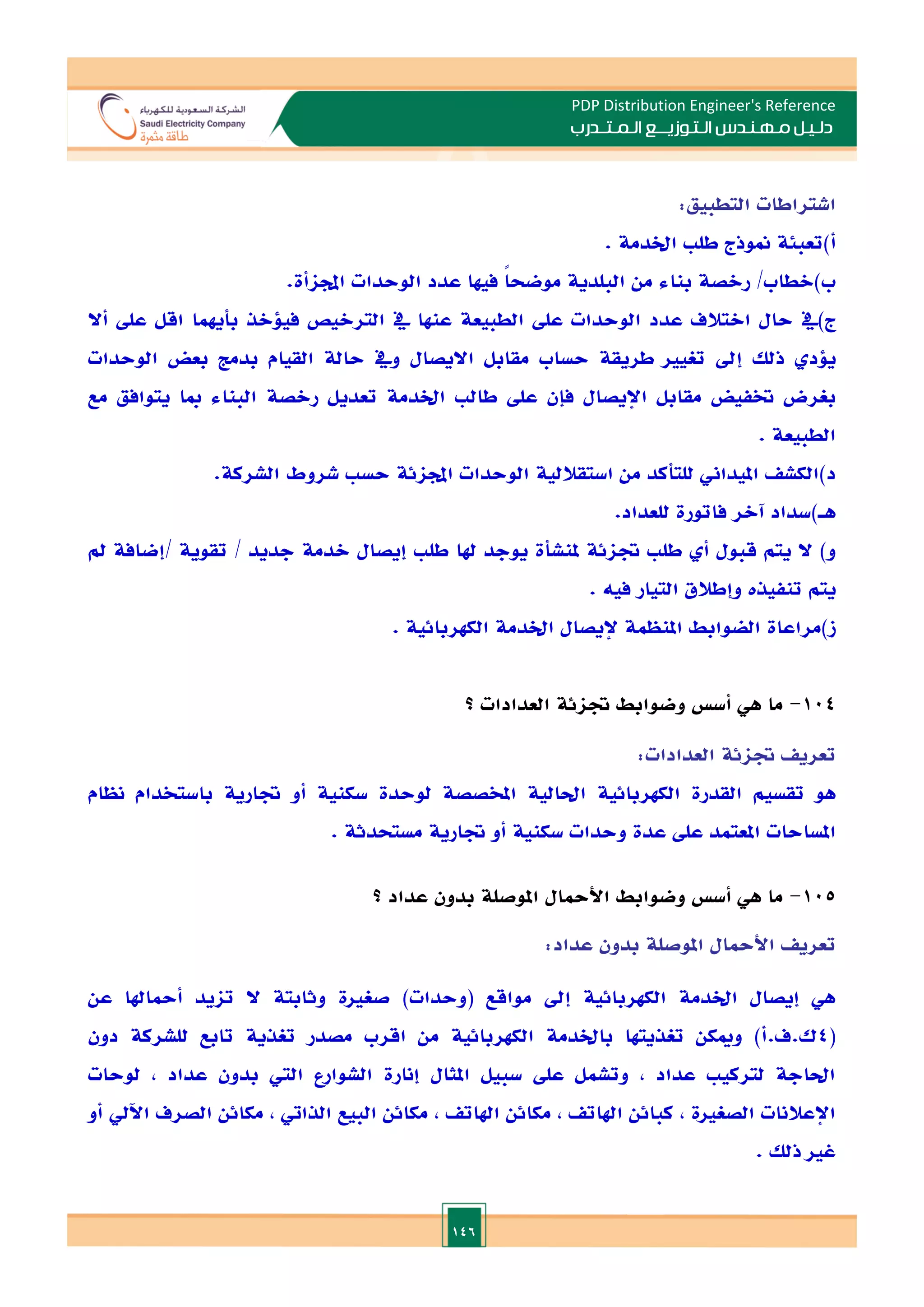 146
PDP Distribution Engineer's Reference
‫الـتـوزيـ‬ ‫مـهـنـدس‬ ‫دلـيـل‬
‫ــ‬
‫الـمـتـ‬ ‫ع‬
‫ـ‬
‫در‬
‫ب‬
‫اشتراطات‬
‫التطبيق‬
:
‫أ‬
)
‫تعبئة‬
‫منوذج‬
‫طل‬
‫اخلدمة‬
.
‫ب‬
)
‫الطاب‬
/
‫رالصة‬
‫بناء‬
‫من‬
‫البلدية‬
ً‫ا‬‫موضح‬
‫فيها‬
‫عدد‬
‫الوحدات‬
‫اجملاأة‬
.
‫ج‬
)
‫يف‬
‫حال‬
‫االتالف‬
‫عدد‬
‫الوحدات‬
‫عل‬
‫الطبيعة‬
‫عنها‬
‫يف‬
‫التراليص‬
‫فيلالذ‬
‫بأيهما‬
‫اقل‬
‫عل‬
‫أال‬
‫يلد‬
‫ذلل‬
‫إ‬
‫د‬
‫تغيا‬
‫طريقة‬
‫حساب‬
‫مقابل‬
‫االيصال‬
‫ويف‬
‫حالة‬
‫القيام‬
‫بدمت‬
‫بعض‬
‫الوحدات‬
‫بغرض‬
‫ختفيض‬
‫مقابل‬
‫اإليصال‬
‫فإن‬
‫عل‬
‫طال‬
‫اخلدمة‬
‫تعديل‬
‫رالصة‬
‫البناء‬
‫مبا‬
‫يتوافق‬
‫مع‬
‫الطبيعة‬
.
‫د‬
)
‫الكش‬
‫امليداين‬
‫للتأكد‬
‫من‬
‫استقاللية‬
‫الوحدات‬
‫اجملائة‬
‫حس‬
‫شروط‬
‫الشركة‬
.
‫هـ‬
)
‫سداد‬
‫آالر‬
‫فاتورة‬
‫للعداد‬
.
‫و‬
)
‫ال‬
‫يتم‬
‫قبول‬
‫أ‬
‫طل‬
‫ةائة‬
‫ملنشأة‬
‫يوجد‬
‫هلا‬
‫طل‬
‫إيصال‬
‫الدمة‬
‫جديد‬
/
‫تقوية‬
/
‫إضافة‬
‫مل‬
‫يتم‬
‫تنفيذت‬
‫وإطالق‬
‫التيار‬
‫فيه‬
.
‫ز‬
)
‫مراعاة‬
‫الضوابط‬
‫املنظمة‬
‫إليصال‬
‫اخلدمة‬
‫الكهربائية‬
.
104
-
‫ما‬
‫هي‬
‫أس‬
‫وضوابط‬
‫ةائة‬
‫العدادات‬
‫؟‬
‫تعري‬
‫ةائة‬
‫العدادات‬
:
‫هو‬
‫تقسيم‬
‫القدرة‬
‫الكهربائية‬
‫احلا‬
‫لية‬
‫املخصصة‬
‫لوحدة‬
‫سكنية‬
‫أو‬
‫ةارية‬
‫باستخدام‬
‫نظام‬
‫املساحات‬
‫املعتمد‬
‫عل‬
‫عدة‬
‫وحدات‬
‫سكنية‬
‫أو‬
‫ةارية‬
‫مستحدثة‬
.
105
-
‫ما‬
‫هي‬
‫أس‬
‫وضوابط‬
‫األمحال‬
‫املوصلة‬
‫بدون‬
‫عداد‬
‫؟‬
‫تعري‬
‫األمحال‬
‫املوصلة‬
‫بدون‬
‫عداد‬
:
‫تايد‬ ‫ال‬ ‫وثابتة‬ ‫صغاة‬ )‫(وحدات‬ ‫مواقع‬ ‫إد‬ ‫الكهربائية‬ ‫اخلدمة‬ ‫إيصال‬ ‫هي‬
‫عن‬ ‫أمحاهلا‬
(
4
‫دون‬ ‫للشركة‬ ‫تابع‬ ‫تغذية‬ ‫مصدر‬ ‫اقرب‬ ‫من‬ ‫الكهربائية‬ ‫باخلدمة‬ ‫تغذيتها‬ ‫وميكن‬ )‫أ‬.‫ف‬.‫ك‬
‫لوحات‬ , ‫عداد‬ ‫بدون‬ ‫الي‬ ‫الشوارع‬ ‫إنارة‬ ‫املثال‬ ‫سبيل‬ ‫عل‬ ‫وتشمل‬ , ‫عداد‬ ‫لتركي‬ ‫احلاجة‬
‫اآليل‬ ‫الصرف‬ ‫مكائن‬ , ‫الذايت‬ ‫البيع‬ ‫مكائن‬ , ‫اهلات‬ ‫مكائن‬ , ‫اهلات‬ ‫كبائن‬ , ‫الصغاة‬ ‫اإلعالنات‬
‫أو‬
. ‫ذلل‬ ‫غا‬
 