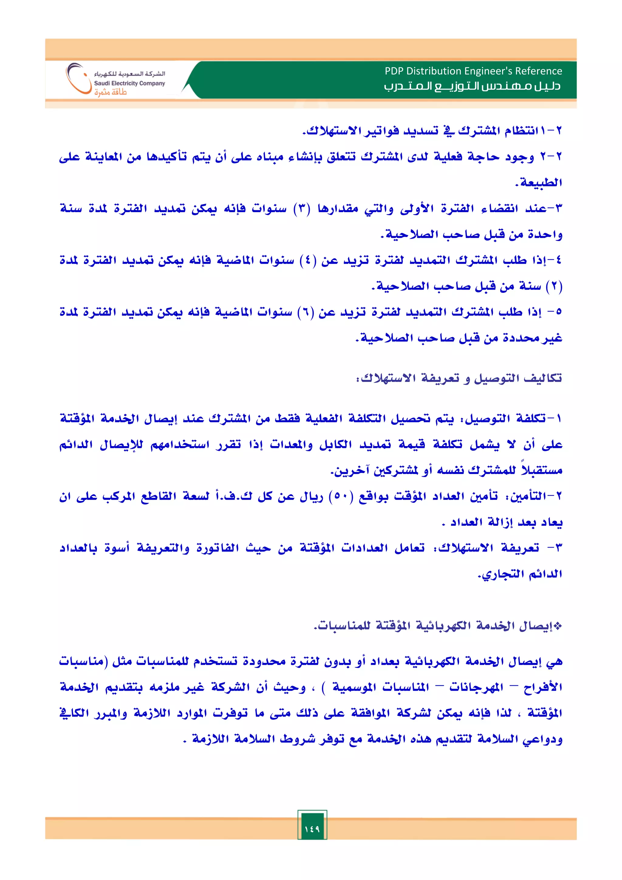 149
PDP Distribution Engineer's Reference
‫الـتـوزيـ‬ ‫مـهـنـدس‬ ‫دلـيـل‬
‫ــ‬
‫الـمـتـ‬ ‫ع‬
‫ـ‬
‫در‬
‫ب‬
2
-
1
.‫االستهالك‬ ‫فواتا‬ ‫تسديد‬ ‫يف‬ ‫املشترك‬ ‫انتظام‬
2
-
2
‫تأ‬ ‫يتم‬ ‫أن‬ ‫عل‬ ‫مبنات‬ ‫بإنشاء‬ ‫تتعلق‬ ‫املشترك‬ ‫لد‬ ‫فعلية‬ ‫حاجة‬ ‫وجود‬
‫عل‬ ‫املعاينة‬ ‫من‬ ‫كيدها‬
.‫الطبيعة‬
3
-
( ‫مقدارها‬ ‫والي‬ ‫األود‬ ‫الفترة‬ ‫انقضاء‬ ‫عند‬
3
‫سنة‬ ‫ملدة‬ ‫الفترة‬ ‫متديد‬ ‫ميكن‬ ‫فإنه‬ ‫سنوات‬ )
‫قبل‬ ‫من‬ ‫واحدة‬
‫الصالحية‬ ‫صاح‬
.
4
-
( ‫عن‬ ‫تايد‬ ‫لفترة‬ ‫التمديد‬ ‫املشترك‬ ‫طل‬ ‫إذا‬
4
‫ملدة‬ ‫الفترة‬ ‫متديد‬ ‫ميكن‬ ‫فإنه‬ ‫املاضية‬ ‫سنوات‬ )
(
2
‫قبل‬ ‫من‬ ‫سنة‬ )
‫الصالحية‬ ‫صاح‬
.
5
-
( ‫عن‬ ‫تايد‬ ‫لفترة‬ ‫التمديد‬ ‫املشترك‬ ‫طل‬ ‫إذا‬
6
‫ملدة‬ ‫الفترة‬ ‫متديد‬ ‫ميكن‬ ‫فإنه‬ ‫املاضية‬ ‫سنوات‬ )
‫قبل‬ ‫من‬ ‫حمددة‬ ‫غا‬
‫الصالحية‬ ‫صاح‬
.
‫تكالي‬
‫التوصيل‬
‫و‬
‫تعريفة‬
‫االستهالك‬
:
1
-
‫امللقتة‬ ‫اخلدمة‬ ‫إيصال‬ ‫عند‬ ‫املشترك‬ ‫من‬ ‫فقط‬ ‫الفعلية‬ ‫التكلفة‬ ‫حتصيل‬ ‫يتم‬ :‫التوصيل‬ ‫تكلفة‬
‫ال‬ ‫أن‬ ‫عل‬
‫تق‬ ‫إذا‬ ‫واملعدات‬ ‫الكابل‬ ‫متديد‬ ‫قيمة‬ ‫تكلفة‬ ‫يشمل‬
‫الدائم‬ ‫لإليصال‬ ‫استخدامهم‬ ‫رر‬
.‫آالرين‬ ‫ملشتركني‬ ‫أو‬ ‫نفسه‬ ‫للمشترك‬ ً
‫ال‬‫مستقب‬
2
-
( ‫بواقع‬ ‫امللقت‬ ‫العداد‬ ‫تأمني‬ :‫التأمني‬
50
‫ان‬ ‫عل‬ ‫املرك‬ ‫القاطع‬ ‫لسعة‬ ‫أ‬.‫ف‬.‫ك‬ ‫كل‬ ‫عن‬ ‫ريال‬ )
‫بعد‬ ‫يعاد‬
‫إزالة‬
. ‫العداد‬
3
-
‫بال‬ ‫أسوة‬ ‫والتعريفة‬ ‫الفاتورة‬ ‫حيث‬ ‫من‬ ‫امللقتة‬ ‫العدادات‬ ‫تعامل‬ :‫االستهالك‬ ‫تعريفة‬
‫عداد‬
. ‫التجار‬ ‫الدائم‬
*
‫إيصال‬
‫اخلدمة‬
‫الكهربائية‬
‫امللقتة‬
‫للمناسبات‬
.
‫هي‬
‫إيصال‬
‫اخلدمة‬
‫الكهربائية‬
‫بعداد‬
‫أو‬
‫بدون‬
‫لفترة‬
‫حمدودة‬
‫تستخدم‬
‫للمناسبات‬
‫مثل‬
(
‫مناسبات‬
‫األفراح‬
–
‫املهرجانات‬
–
‫املناسبات‬
‫املومسية‬
)
,
‫وحيث‬
‫أن‬
‫الشركة‬
‫غا‬
‫ملامه‬
‫بتقدمي‬
‫اخلدمة‬
‫امللقتة‬
,
‫لذا‬
‫فإنه‬
‫مي‬
‫كن‬
‫لشركة‬
‫املوافقة‬
‫عل‬
‫ذلل‬
‫مىت‬
‫ما‬
‫توفرت‬
‫املوارد‬
‫الالزمة‬
‫واملار‬
‫الكايف‬
‫ودواعي‬
‫السالمة‬
‫لتقدمي‬
‫هذت‬
‫اخلدمة‬
‫مع‬
‫توفر‬
‫شروط‬
‫السالمة‬
‫الالزمة‬
.
 
