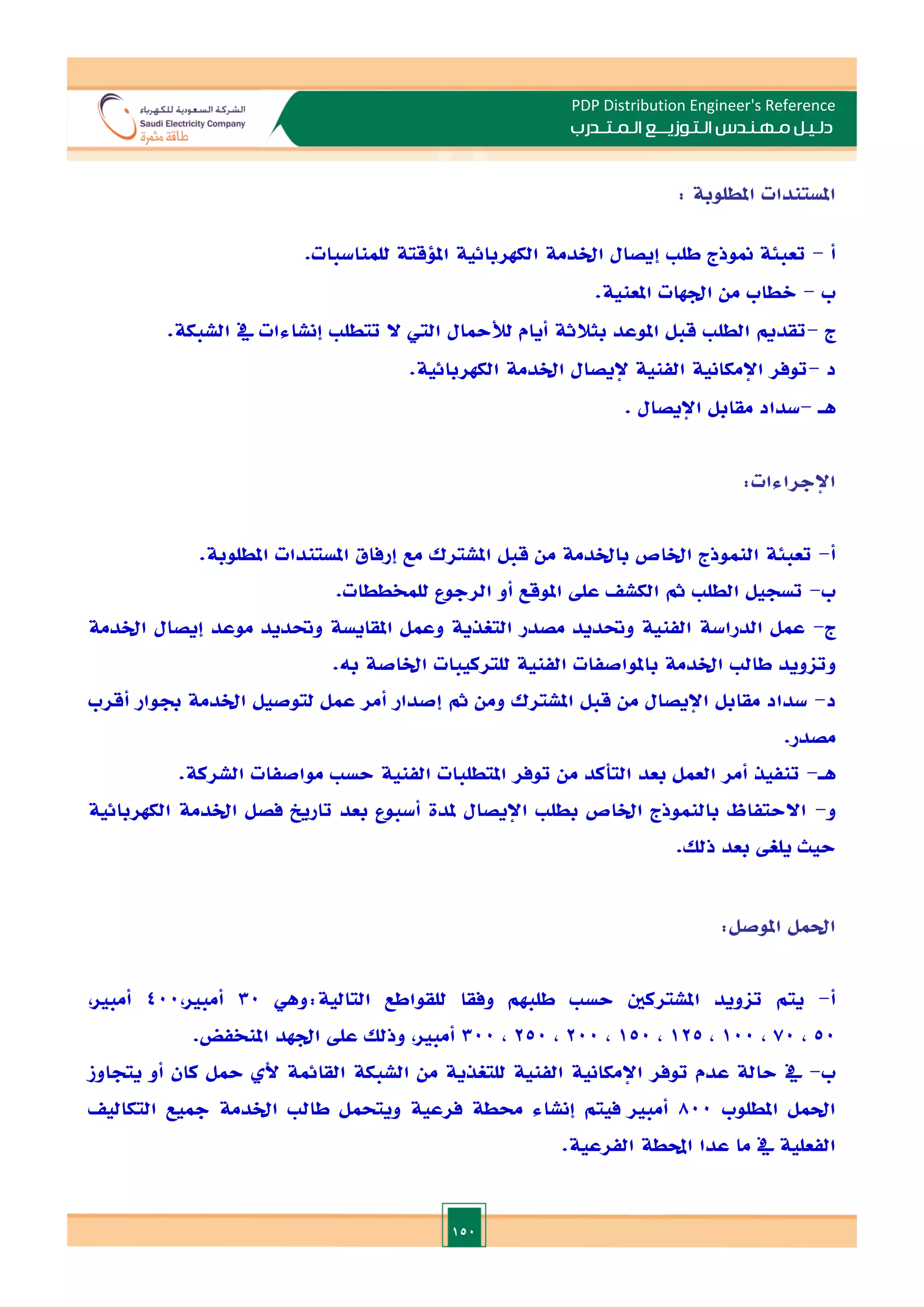 150
PDP Distribution Engineer's Reference
‫الـتـوزيـ‬ ‫مـهـنـدس‬ ‫دلـيـل‬
‫ــ‬
‫الـمـتـ‬ ‫ع‬
‫ـ‬
‫در‬
‫ب‬
‫املستندات‬
‫املطلوبة‬
:
‫أ‬
-
.‫للمناسبات‬ ‫امللقتة‬ ‫الكهربائية‬ ‫اخلدمة‬ ‫إيصال‬ ‫طل‬ ‫منوذج‬ ‫تعبئة‬
‫ب‬
-
.‫املعنية‬ ‫ادهات‬ ‫من‬ ‫الطاب‬
‫ج‬
-
.‫الشبكة‬ ‫يف‬ ‫إنشاءات‬ ‫تتطل‬ ‫ال‬ ‫الي‬ ‫لألمحال‬ ‫أيام‬ ‫بثالثة‬ ‫املوعد‬ ‫قبل‬ ‫الطل‬ ‫تقدمي‬
‫د‬
-
.‫الكهربائية‬ ‫اخلدمة‬ ‫إليصال‬ ‫الفنية‬ ‫اإلمكانية‬ ‫توفر‬
‫هـ‬
-
‫مقابل‬ ‫سداد‬
‫اإليصال‬
.
‫اإلجراءات‬
:
‫أ‬
-
.‫املطلوبة‬ ‫املستندات‬ ‫إرفاق‬ ‫مع‬ ‫املشترك‬ ‫قبل‬ ‫من‬ ‫باخلدمة‬ ‫اخلاص‬ ‫النموذج‬ ‫تعبئة‬
‫ب‬
-
‫الط‬ ‫تسجيل‬
.‫للمخططات‬ ‫الرجوع‬ ‫أو‬ ‫املوقع‬ ‫عل‬ ‫الكش‬ ‫مث‬ ‫ل‬
‫ج‬
-
‫اخلدمة‬ ‫إيصال‬ ‫موعد‬ ‫وحتديد‬ ‫املقايسة‬ ‫وعمل‬ ‫التغذية‬ ‫مصدر‬ ‫وحتديد‬ ‫الفنية‬ ‫الدراسة‬ ‫عمل‬
.‫به‬ ‫اخلاصة‬ ‫للتركيبات‬ ‫الفنية‬ ‫باملواصفات‬ ‫اخلدمة‬ ‫طال‬ ‫وتاويد‬
‫د‬
-
‫جب‬ ‫اخلدمة‬ ‫لتوصيل‬ ‫عمل‬ ‫أمر‬ ‫إصدار‬ ‫مث‬ ‫ومن‬ ‫املشترك‬ ‫قبل‬ ‫من‬ ‫اإليصال‬ ‫مقابل‬ ‫سداد‬
‫أقرب‬ ‫وار‬
.‫مصدر‬
‫هـ‬
-
.‫الشركة‬ ‫مواصفات‬ ‫حس‬ ‫الفنية‬ ‫املتطلبات‬ ‫توفر‬ ‫من‬ ‫التأكد‬ ‫بعد‬ ‫العمل‬ ‫أمر‬ ‫تنفيذ‬
‫و‬
-
‫الكهربائية‬ ‫اخلدمة‬ ‫فصل‬ ‫تاريخ‬ ‫بعد‬ ‫أسبوع‬ ‫ملدة‬ ‫اإليصال‬ ‫بطل‬ ‫اخلاص‬ ‫بالنموذج‬ ‫االحتفاظ‬
.‫ذلل‬ ‫بعد‬ ‫يلغ‬ ‫حيث‬
‫احلمل‬
‫املوصل‬
:
‫أ‬
-
‫ا‬ ‫للقواطع‬ ‫وفقا‬ ‫طلبهم‬ ‫حس‬ ‫املشتركني‬ ‫تاويد‬ ‫يتم‬
‫وهي‬:‫لتالية‬
30
,‫أمبا‬
400
,‫أمبا‬
50
,
70
,
100
,
125
,
150
,
200
,
250
,
300
,‫أمبا‬
.‫املنخفض‬ ‫ادهد‬ ‫عل‬ ‫وذلل‬
‫ب‬
-
‫يتجاوز‬ ‫أو‬ ‫كان‬ ‫محل‬ ‫أل‬ ‫القائمة‬ ‫الشبكة‬ ‫من‬ ‫للتغذية‬ ‫الفنية‬ ‫اإلمكانية‬ ‫توفر‬ ‫عدم‬ ‫حالة‬ ‫يف‬
‫املطلوب‬ ‫احلمل‬
800
‫اخلدمة‬ ‫طال‬ ‫ويتحمل‬ ‫فرعية‬ ‫حمطة‬ ‫إنشاء‬ ‫فيتم‬ ‫أمبا‬
‫التكالي‬ ‫مجيع‬
.‫الفرعية‬ ‫احملطة‬ ‫عدا‬ ‫ما‬ ‫يف‬ ‫الفعلية‬
 