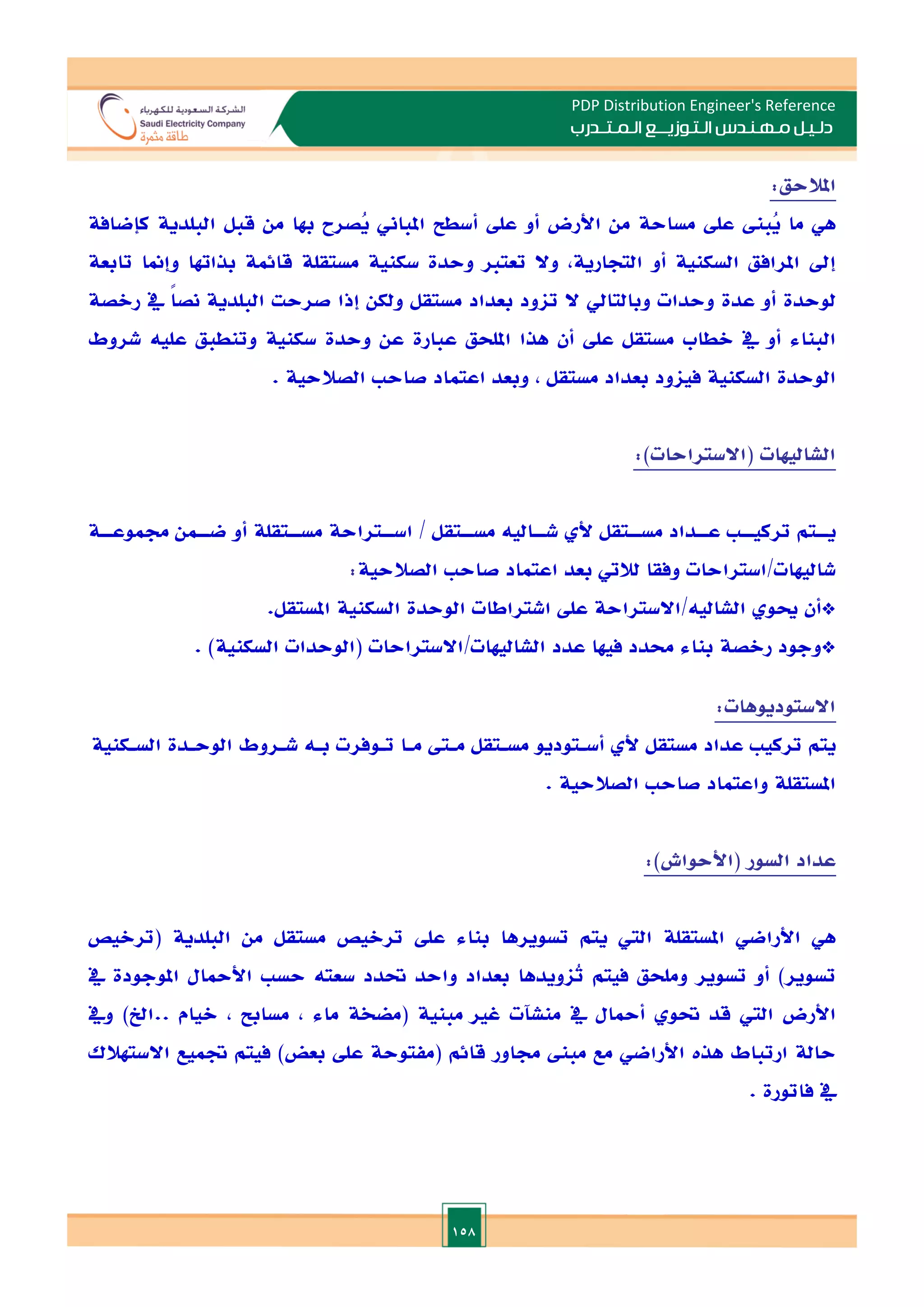 158
PDP Distribution Engineer's Reference
‫الـتـوزيـ‬ ‫مـهـنـدس‬ ‫دلـيـل‬
‫ــ‬
‫الـمـتـ‬ ‫ع‬
‫ـ‬
‫در‬
‫ب‬
‫املالحق‬
:
‫هي‬
‫ما‬
‫ُب‬
‫ي‬
‫عل‬
‫مساحة‬
‫من‬
‫األرض‬
‫أو‬
‫عل‬
‫أسطل‬
‫املباين‬
‫ُصرح‬
‫ي‬
‫هبا‬
‫من‬
‫قبل‬
‫البلدية‬
‫كإضافة‬
‫إد‬
‫املرافق‬
‫السكنية‬
‫أو‬
,‫التجارية‬
‫وال‬
‫تعتا‬
‫وحدة‬
‫سكنية‬
‫مستقلة‬
‫قائمة‬
‫بذاهتا‬
‫وإمنا‬
‫تابعة‬
‫لوحدة‬
‫أو‬
‫عدة‬
‫وحدات‬
‫و‬
‫بالتايل‬
‫ال‬
‫تاود‬
‫بعداد‬
‫مستقل‬
‫ولكن‬
‫إذا‬
‫صرحت‬
‫البلدية‬
ً‫ا‬‫نص‬
‫يف‬
‫رالصة‬
‫البناء‬
‫أو‬
‫يف‬
‫الطاب‬
‫مستقل‬
‫عل‬
‫أن‬
‫هذا‬
‫امللحق‬
‫عبارة‬
‫عن‬
‫وحدة‬
‫سكنية‬
‫وتنطبق‬
‫عليه‬
‫شروط‬
‫الوحدة‬
‫السكنية‬
‫فياود‬
‫بعداد‬
‫مستقل‬
,
‫وبعد‬
‫اعتماد‬
‫صاح‬
‫الصالحية‬
.
‫الشاليهات‬
(
‫االستراحات‬
:)
‫يــتم‬
‫تركيــ‬
‫عــداد‬
‫مســتقل‬
‫أل‬
‫شــاليه‬
‫مســتقل‬
/
‫اســتراحة‬
‫مســتقلة‬
‫أو‬
‫ضــمن‬
‫جمموعــة‬
‫شاليهات‬
/
‫استراحات‬
‫وفقا‬
‫لاليت‬
‫بعد‬
‫اعتماد‬
‫صاح‬
‫الصالحية‬
:
‫اال‬/‫الشاليه‬ ‫او‬ ‫*أن‬
.‫املستقل‬ ‫السكنية‬ ‫الوحدة‬ ‫اشتراطات‬ ‫عل‬ ‫ستراحة‬
. )‫السكنية‬ ‫(الوحدات‬ ‫االستراحات‬/‫الشاليهات‬ ‫عدد‬ ‫فيها‬ ‫حمدد‬ ‫بناء‬ ‫رالصة‬ ‫*وجود‬
‫االستوديوهات‬
:
‫يتم‬
‫تركي‬
‫عداد‬
‫مستقل‬
‫أل‬
‫أسـتوديو‬
‫مسـتقل‬
‫مـىت‬
‫مـا‬
‫تـوفرت‬
‫بـه‬
‫شـروط‬
‫الوحـدة‬
‫السـكنية‬
‫املستقلة‬
‫واعتماد‬
‫صاح‬
‫الصالحية‬
.
‫عداد‬
‫السور‬
(
‫األحواش‬
)
:
‫هي‬
‫األراضي‬
‫املستقلة‬
‫الي‬
‫يتم‬
‫تسويرها‬
‫بناء‬
‫عل‬
‫تراليص‬
‫مستقل‬
‫من‬
‫البلدية‬
(
‫تراليص‬
‫تسوير‬
)
‫أو‬
‫تسوير‬
‫وملحق‬
‫فيتم‬
‫ُاويدها‬
‫ت‬
‫بعداد‬
‫واحد‬
‫حتدد‬
‫سعته‬
‫حس‬
‫األمحال‬
‫املوجودة‬
‫يف‬
‫األرض‬
‫الي‬
‫قد‬
‫حتو‬
‫أمح‬
‫ال‬
‫يف‬
‫منشتت‬
‫غا‬
‫مبنية‬
(
‫مضخة‬
‫ماء‬
,
‫مسابل‬
,
‫اليام‬
..
‫اخل‬
)
‫ويف‬
‫حالة‬
‫ارتباط‬
‫هذت‬
‫األراضي‬
‫مع‬
‫مب‬
‫جماور‬
‫قائم‬
(
‫مفتوحة‬
‫عل‬
‫بعض‬
)
‫فيتم‬
‫ةميع‬
‫االستهالك‬
‫يف‬
‫فاتورة‬
.
 