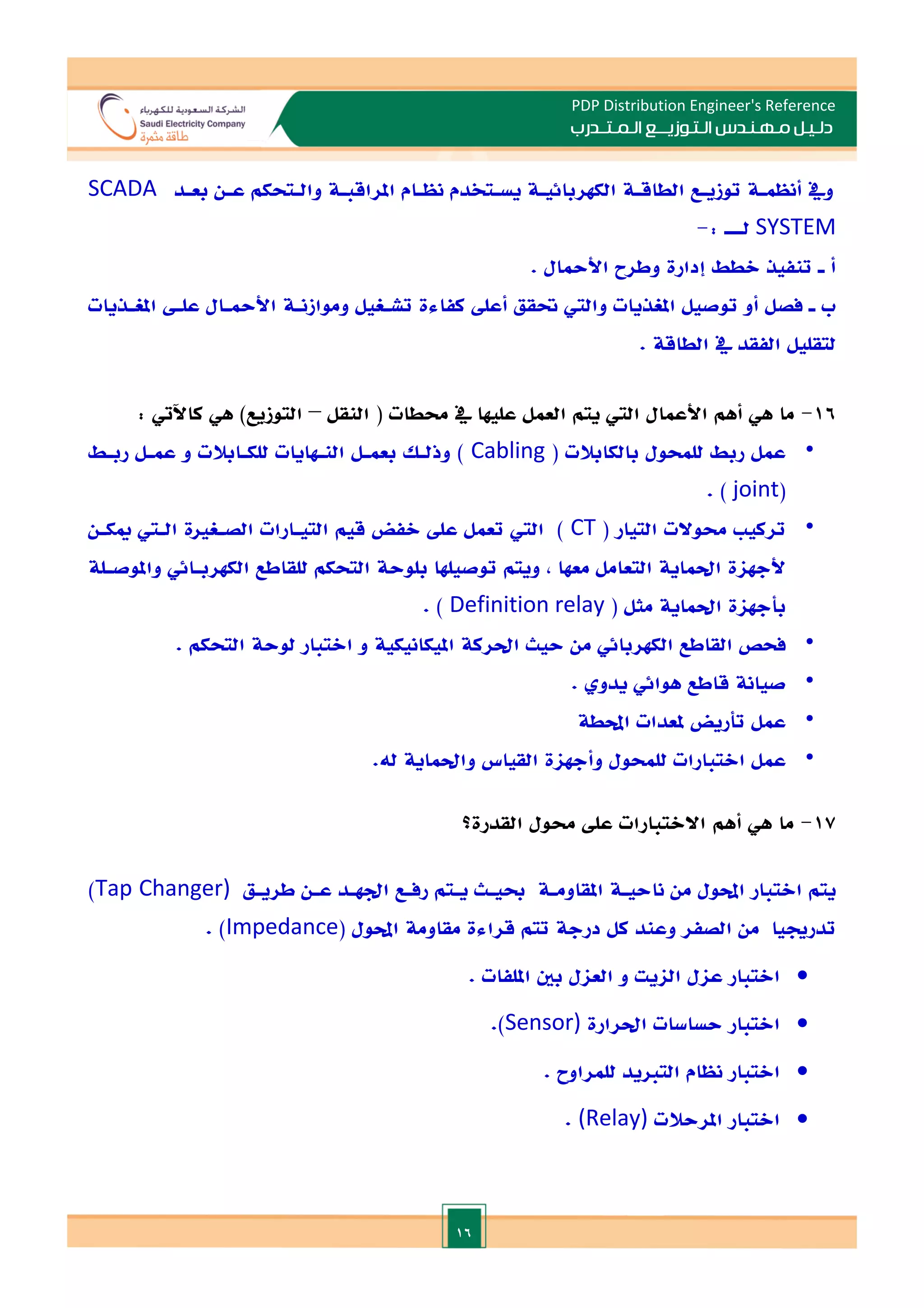 16
PDP Distribution Engineer's Reference
‫الـتـوزيـ‬ ‫مـهـنـدس‬ ‫دلـيـل‬
‫ــ‬
‫الـمـتـ‬ ‫ع‬
‫ـ‬
‫در‬
‫ب‬
‫بعـد‬ ‫عـن‬ ‫والـتحكم‬ ‫املراقبـة‬ ‫نظـام‬ ‫يسـتخدم‬ ‫الكهربائيـة‬ ‫الطاقـة‬ ‫توزيـع‬ ‫أنظمـة‬ ‫ويف‬
SCADA
SYSTEM
: ‫لـــ‬
-
‫ـ‬ ‫أ‬
. ‫األمحال‬ ‫وطرح‬ ‫إدارة‬ ‫الطط‬ ‫تنفيذ‬
‫ـ‬ ‫ب‬
‫علـ‬ ‫األمحـال‬ ‫وموازنـة‬ ‫تشـغيل‬ ‫كفاءة‬ ‫أعل‬ ‫حتقق‬ ‫والي‬ ‫املغذيات‬ ‫توصيل‬ ‫أو‬ ‫فصل‬
‫املغـذيات‬
. ‫الطاقة‬ ‫يف‬ ‫الفقد‬ ‫لتقليل‬
16
-
‫ما‬
‫هي‬
‫النقل‬ ( ‫حمطات‬ ‫يف‬ ‫عليها‬ ‫العمل‬ ‫يتم‬ ‫الي‬ ‫األعمال‬ ‫أهم‬
–
: ‫كاآليت‬ ‫هي‬ )‫التوزيع‬
•
( ‫بالكابالت‬ ‫للمحول‬ ‫ربط‬ ‫عمل‬
Cabling
‫ربـط‬ ‫عمـل‬ ‫و‬ ‫للكـابالت‬ ‫النـهايات‬ ‫بعمـل‬ ‫وذلـل‬ )
(
joint
)
.
•
( ‫التيار‬ ‫حموالت‬ ‫تركي‬
CT
‫قي‬ ‫الفض‬ ‫عل‬ ‫تعمل‬ ‫الي‬ )
‫ميكـن‬ ‫الـي‬ ‫الصـغاة‬ ‫التيـارات‬ ‫م‬
‫واملوصـلة‬ ‫الكهربـائي‬ ‫للقاطع‬ ‫التحكم‬ ‫بلوحة‬ ‫توصيلها‬ ‫ويتم‬ , ‫معها‬ ‫التعامل‬ ‫احلماية‬ ‫ألجهاة‬
( ‫مثل‬ ‫احلماية‬ ‫بأجهاة‬
Definition relay
. )
•
‫امل‬ ‫احلركة‬ ‫حيث‬ ‫من‬ ‫الكهربائي‬ ‫القاطع‬ ‫فحص‬
. ‫التحكم‬ ‫لوحة‬ ‫االتبار‬ ‫و‬ ‫يكانيكية‬
•
‫قاطع‬ ‫صيانة‬
. ‫يدو‬ ‫هوائي‬
•
‫تأريض‬ ‫عمل‬
‫احملطة‬ ‫ملعدات‬
•
‫لل‬ ‫االتبارات‬ ‫عمل‬
.‫له‬ ‫واحلماية‬ ‫القياس‬ ‫وأجهاة‬ ‫محول‬
17
-
‫ما‬
‫هي‬
‫أهم‬
‫القدرة؟‬ ‫حمول‬ ‫عل‬ ‫االالتبارات‬
‫ناحيـة‬ ‫من‬ ‫احملول‬ ‫االتبار‬ ‫يتم‬
‫املقاومـة‬
‫طريـق‬ ‫عـن‬ ‫ادهـد‬ ‫رفـع‬ ‫يـتم‬ ‫حبيـث‬
Tap Changer)
)
‫احملول‬ ‫مقاومة‬ ‫قراءة‬ ‫تتم‬ ‫درجة‬ ‫كل‬ ‫وعند‬ ‫الصفر‬ ‫من‬ ‫تدرجييا‬
(
Impedance
)
.

‫اال‬
‫تبار‬
‫عا‬
‫ل‬
. ‫امللفات‬ ‫بني‬ ‫العال‬ ‫و‬ ‫الايت‬

‫احلرارة‬ ‫حساسات‬ ‫االتبار‬
Sensor)
)
.

‫االتبار‬
. ‫للمراوح‬ ‫التايد‬ ‫نظام‬

‫االتبار‬
‫املرحالت‬
(Relay)
.
 