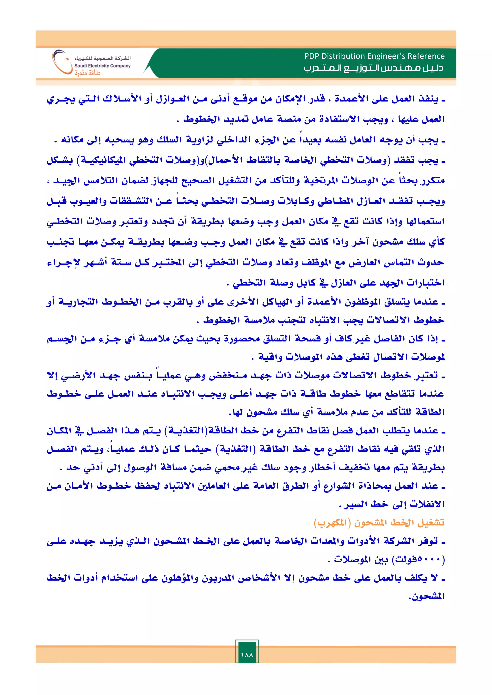 188
PDP Distribution Engineer's Reference
‫الـتـوزيـ‬ ‫مـهـنـدس‬ ‫دلـيـل‬
‫ــ‬
‫الـمـتـ‬ ‫ع‬
‫ـ‬
‫در‬
‫ب‬
‫ـ‬
‫موقـع‬ ‫من‬ ‫اإلمكان‬ ‫قدر‬ , ‫األعمدة‬ ‫عل‬ ‫العمل‬ ‫ينفذ‬
‫جيـر‬ ‫الـي‬ ‫األسـالك‬ ‫أو‬ ‫العـوازل‬ ‫مـن‬ ‫أدىن‬
. ‫اخلطوط‬ ‫متديد‬ ‫عامل‬ ‫منصة‬ ‫من‬ ‫االستفادة‬ ‫وجي‬ , ‫عليها‬ ‫العمل‬
‫ـ‬
. ‫مكانه‬ ‫إد‬ ‫يسحبه‬ ‫وهو‬ ‫السلل‬ ‫لااوية‬ ‫الدااللي‬ ‫اداء‬ ‫عن‬ ً
‫ا‬‫بعيد‬ ‫نفسه‬ ‫العامل‬ ‫يوجه‬ ‫أن‬ ‫جي‬
‫ـ‬
‫ب‬ )‫امليكانيكيـة‬ ‫التخطي‬ ‫األمحال)و(وصالت‬ ‫بالتقاط‬ ‫اخلاصة‬ ‫التخطي‬ ‫(وصالت‬ ‫تفقد‬ ‫جي‬
‫شـكل‬
, ‫اديـد‬ ‫التالم‬ ‫لضمان‬ ‫للجهاز‬ ‫الصحيل‬ ‫التشغيل‬ ‫من‬ ‫وللتأكد‬ ‫املرختية‬ ‫الوصالت‬ ‫عن‬ ً‫ا‬‫حبث‬ ‫متكرر‬
‫ـل‬
‫ـ‬‫قب‬ ‫ـوب‬
‫ـ‬‫والعي‬ ‫ـققات‬
‫ـ‬‫التش‬ ‫ـن‬
‫ـ‬‫ع‬ ً
‫ا‬‫ـ‬
‫ـ‬‫حبث‬ ‫ـي‬
‫ـ‬‫التخط‬ ‫ـالت‬
‫ـ‬‫وص‬ ‫ـابالت‬
‫ـ‬‫وك‬ ‫ـاطي‬
‫ـ‬‫املط‬ ‫ـازل‬
‫ـ‬‫الع‬ ‫ـد‬
‫ـ‬‫تفق‬ ‫ـ‬
‫ـ‬‫وجي‬
‫التخطـي‬ ‫وصالت‬ ‫وتعتا‬ ‫ةدد‬ ‫أن‬ ‫بطريقة‬ ‫وضعها‬ ‫وج‬ ‫العمل‬ ‫مكان‬ ‫يف‬ ‫تقع‬ ‫كانت‬ ‫وإذا‬ ‫استعماهلا‬
‫سل‬ ‫كأ‬
‫ةنـ‬ ‫معهـا‬ ‫ميكـن‬ ‫بطريقـة‬ ‫وضـعها‬ ‫وجـ‬ ‫العمل‬ ‫مكان‬ ‫يف‬ ‫تقع‬ ‫كانت‬ ‫وإذا‬ ‫آالر‬ ‫مشحون‬ ‫ل‬
‫إلجـراء‬ ‫أشـهر‬ ‫سـتة‬ ‫كـل‬ ‫املختـا‬ ‫إد‬ ‫التخطي‬ ‫وصالت‬ ‫وتعاد‬ ‫املوظ‬ ‫مع‬ ‫العارض‬ ‫التماس‬ ‫حدوث‬
. ‫التخطي‬ ‫وصلة‬ ‫كابل‬ ‫يف‬ ‫العازل‬ ‫عل‬ ‫ادهد‬ ‫االتبارات‬
‫ـ‬
‫ب‬ ‫أو‬ ‫عل‬ ‫األالر‬ ‫اهلياكل‬ ‫أو‬ ‫األعمدة‬ ‫املوظفون‬ ‫يتسلق‬ ‫عندما‬
‫أو‬ ‫التجاريـة‬ ‫اخلطـوط‬ ‫مـن‬ ‫القرب‬
. ‫اخلطوط‬ ‫مالمسة‬ ‫لتجن‬ ‫االنتبات‬ ‫جي‬ ‫االتصاالت‬ ‫الطوط‬
‫ـ‬
‫ادسـم‬ ‫مـن‬ ‫جـاء‬ ‫أ‬ ‫مالمسة‬ ‫ميكن‬ ‫حبيث‬ ‫حمصورة‬ ‫التسلق‬ ‫فسحة‬ ‫أو‬ ‫كاف‬ ‫غا‬ ‫الفاصل‬ ‫كان‬ ‫إذا‬
. ‫واقية‬ ‫املوصالت‬ ‫هذت‬ ‫تغط‬ ‫االتصال‬ ‫ملوصالت‬
‫ـ‬
‫بـ‬ ً‫ا‬‫عمليـ‬ ‫وهـي‬ ‫مـنخفض‬ ‫جهـد‬ ‫ذات‬ ‫موصالت‬ ‫االتصاالت‬ ‫الطوط‬ ‫تعتا‬
‫إال‬ ‫األرضـي‬ ‫جهـد‬ ‫نف‬
‫الطـوط‬ ‫علـ‬ ‫العمـل‬ ‫عنـد‬ ‫االنتبـات‬ ‫وجيـ‬ ‫أعلـ‬ ‫جهـد‬ ‫ذات‬ ‫طاقـة‬ ‫الطوط‬ ‫معها‬ ‫تتقاطع‬ ‫عندما‬
.‫هلا‬ ‫مشحون‬ ‫سلل‬ ‫أ‬ ‫مالمسة‬ ‫عدم‬ ‫من‬ ‫للتأكد‬ ‫الطاقة‬
‫ـ‬
‫املكـان‬ ‫يف‬ ‫الفصـل‬ ‫هـذا‬ ‫يـتم‬ )‫الطاقة(التغذيـة‬ ‫الط‬ ‫من‬ ‫التفرع‬ ‫نقاط‬ ‫فصل‬ ‫العمل‬ ‫يتطل‬ ‫عندما‬
‫الط‬ ‫الط‬ ‫مع‬ ‫التفرع‬ ‫نقاط‬ ‫فيه‬ ‫تلقي‬ ‫الذ‬
‫الفصـل‬ ‫ويـتم‬ ,ً‫ا‬‫عمليـ‬ ‫ذلـل‬ ‫كـان‬ ‫حيثمـا‬ )‫(التغذية‬ ‫اقة‬
. ‫حد‬ ‫أدين‬ ‫إد‬ ‫الوصول‬ ‫مسافة‬ ‫ضمن‬ ‫حممي‬ ‫غا‬ ‫سلل‬ ‫وجود‬ ‫أالطار‬ ‫ختفي‬ ‫معها‬ ‫يتم‬ ‫بطريقة‬
‫ـ‬
‫مـن‬ ‫األمـان‬ ‫الطـوط‬ ‫حلفظ‬ ‫االنتبات‬ ‫العاملني‬ ‫عل‬ ‫العامة‬ ‫الطرق‬ ‫أو‬ ‫الشوارع‬ ‫مبحاذاة‬ ‫العمل‬ ‫عند‬
. ‫السا‬ ‫الط‬ ‫إد‬ ‫االنفالت‬
‫(امل‬ ‫املشحون‬ ‫اخلط‬ ‫تشغيل‬
)‫كهرب‬
‫ـ‬
‫علـ‬ ‫جهـدت‬ ‫يايـد‬ ‫الـذ‬ ‫املشـحون‬ ‫اخلـط‬ ‫عل‬ ‫بالعمل‬ ‫اخلاصة‬ ‫واملعدات‬ ‫األدوات‬ ‫الشركة‬ ‫توفر‬
(
5000
. ‫املوصالت‬ ‫بني‬ )‫فولت‬
‫ـ‬
‫اخلط‬ ‫أدوات‬ ‫استخدام‬ ‫عل‬ ‫وامللهلون‬ ‫املدربون‬ ‫األشخاص‬ ‫إال‬ ‫مشحون‬ ‫الط‬ ‫عل‬ ‫بالعمل‬ ‫يكل‬ ‫ال‬
.‫املشحون‬
 