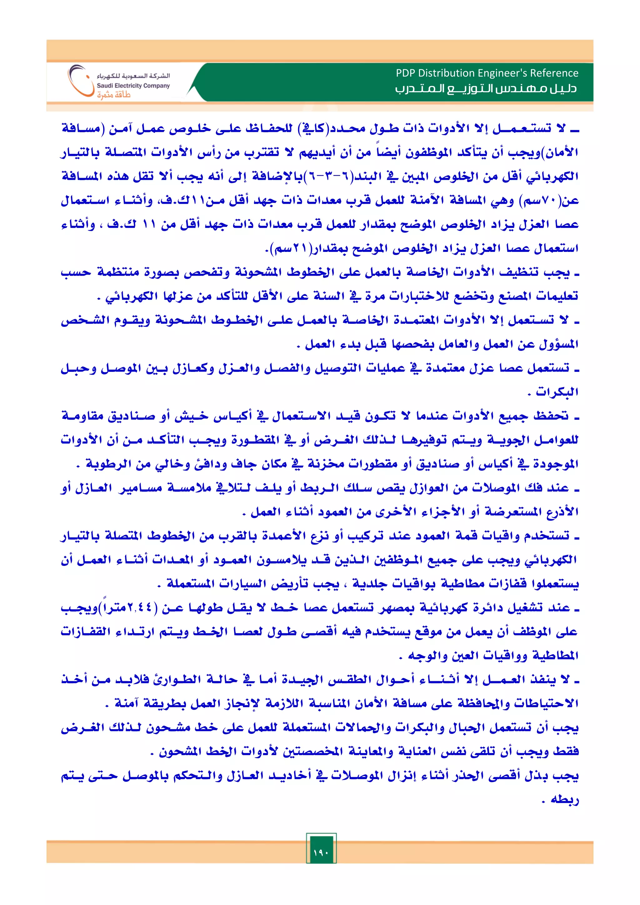 190
PDP Distribution Engineer's Reference
‫الـتـوزيـ‬ ‫مـهـنـدس‬ ‫دلـيـل‬
‫ــ‬
‫الـمـتـ‬ ‫ع‬
‫ـ‬
‫در‬
‫ب‬
‫ـ‬
‫ـ‬‫ـ‬
‫تست‬ ‫ال‬
‫ـ‬
‫ع‬
‫ـ‬
‫ـ‬
‫ـ‬‫م‬
‫ـ‬
‫ـافة‬
‫ـ‬‫(مس‬ ‫ـن‬
‫ـ‬‫آم‬ ‫ـل‬
‫ـ‬‫عم‬ ‫ـوص‬
‫ـ‬‫الل‬ ‫ـ‬
‫ـ‬‫عل‬ ‫ـاظ‬
‫ـ‬‫للحف‬ )‫ـدد(كايف‬
‫ـ‬‫حم‬ ‫ـول‬
‫ـ‬‫ط‬ ‫ذات‬ ‫األدوات‬ ‫إال‬ ‫ل‬
‫بالتيـار‬ ‫املتصـلة‬ ‫األدوات‬ ‫رأس‬ ‫من‬ ‫تقترب‬ ‫ال‬ ‫أيديهم‬ ‫أن‬ ‫من‬ ً‫ا‬‫أيض‬ ‫املوظفون‬ ‫يتأكد‬ ‫أن‬ ‫األمان)وجي‬
‫أقل‬ ‫الكهربائي‬
(‫البند‬ ‫يف‬ ‫املبني‬ ‫اخللوص‬ ‫من‬
6
-
3
-
6
‫املسـافة‬ ‫هذت‬ ‫تقل‬ ‫أال‬ ‫جي‬ ‫أنه‬ ‫إد‬ ‫)باإلضافة‬
(‫عن‬
70
‫مـن‬ ‫أقل‬ ‫جهد‬ ‫ذات‬ ‫معدات‬ ‫قرب‬ ‫للعمل‬ ‫اآلمنة‬ ‫املسافة‬ ‫وهي‬ )‫سم‬
11
‫اسـتعمال‬ ‫وأثنـاء‬ ,‫ف‬.‫ك‬
‫من‬ ‫أقل‬ ‫جهد‬ ‫ذات‬ ‫معدات‬ ‫قرب‬ ‫للعمل‬ ‫مبقدار‬ ‫املوضل‬ ‫اخللوص‬ ‫يااد‬ ‫العال‬ ‫عصا‬
11
‫وأثناء‬ , ‫ف‬.‫ك‬
‫ي‬ ‫العال‬ ‫عصا‬ ‫استعمال‬
(‫مبقدار‬ ‫املوضل‬ ‫اخللوص‬ ‫ااد‬
21
.)‫سم‬
‫ـ‬
‫حس‬ ‫منتظمة‬ ‫بصورة‬ ‫وتفحص‬ ‫املشحونة‬ ‫اخلطوط‬ ‫عل‬ ‫بالعمل‬ ‫اخلاصة‬ ‫األدوات‬ ‫تنظي‬ ‫جي‬
. ‫الكهربائي‬ ‫عاهلا‬ ‫من‬ ‫للتأكد‬ ‫األقل‬ ‫عل‬ ‫السنة‬ ‫يف‬ ‫مرة‬ ‫لالالتبارات‬ ‫وختضع‬ ‫املصنع‬ ‫تعليمات‬
‫ـ‬
‫املشـحو‬ ‫اخلطـوط‬ ‫علـ‬ ‫بالعمـل‬ ‫اخلاصـة‬ ‫املعتمـدة‬ ‫األدوات‬ ‫إال‬ ‫تسـتعمل‬ ‫ال‬
‫الشـخص‬ ‫ويقـوم‬ ‫نة‬
. ‫العمل‬ ‫بدء‬ ‫قبل‬ ‫بفحصها‬ ‫والعامل‬ ‫العمل‬ ‫عن‬ ‫املسلول‬
‫ـ‬
‫وحبـل‬ ‫املوصـل‬ ‫بـني‬ ‫وكعـازل‬ ‫والعـال‬ ‫والفصـل‬ ‫التوصيل‬ ‫عمليات‬ ‫يف‬ ‫معتمدة‬ ‫عال‬ ‫عصا‬ ‫تستعمل‬
. ‫البكرات‬
‫ـ‬
‫مقاومـة‬ ‫صـناديق‬ ‫أو‬ ‫الـيش‬ ‫أكيـاس‬ ‫يف‬ ‫االسـتعمال‬ ‫قيـد‬ ‫تكـون‬ ‫ال‬ ‫عندما‬ ‫األدوات‬ ‫مجيع‬ ‫حتفظ‬
‫ـ‬
‫ـ‬‫توفاه‬ ‫ـتم‬
‫ـ‬‫وي‬ ‫ـة‬
‫ـ‬‫ادوي‬ ‫ـل‬
‫ـ‬‫للعوام‬
‫األدوات‬ ‫أن‬ ‫ـن‬
‫ـ‬‫م‬ ‫ـد‬
‫ـ‬‫التأك‬ ‫ـ‬
‫ـ‬‫وجي‬ ‫ـورة‬
‫ـ‬‫املقط‬ ‫يف‬ ‫أو‬ ‫ـرض‬
‫ـ‬‫الغ‬ ‫ـذلل‬
‫ـ‬‫ل‬ ‫ا‬
. ‫الرطوبة‬ ‫من‬ ‫والايل‬ ‫ودافئ‬ ‫جاف‬ ‫مكان‬ ‫يف‬ ‫خمانة‬ ‫مقطورات‬ ‫أو‬ ‫صناديق‬ ‫أو‬ ‫أكياس‬ ‫يف‬ ‫املوجودة‬
‫ـ‬
‫أو‬ ‫العـازل‬ ‫مسـاما‬ ‫مالمسـة‬ ‫لـتاليف‬ ‫يلـ‬ ‫أو‬ ‫الـربط‬ ‫سـلل‬ ‫يقص‬ ‫العوازل‬ ‫من‬ ‫املوصالت‬ ‫فل‬ ‫عند‬
‫من‬ ‫األالر‬ ‫األجااء‬ ‫أو‬ ‫املستعرضة‬ ‫األذرع‬
. ‫العمل‬ ‫أثناء‬ ‫العمود‬
‫ـ‬
‫بالتيـار‬ ‫املتصلة‬ ‫اخلطوط‬ ‫من‬ ‫بالقرب‬ ‫األعمدة‬ ‫ناع‬ ‫أو‬ ‫تركي‬ ‫عند‬ ‫العمود‬ ‫قمة‬ ‫واقيات‬ ‫تستخدم‬
‫أن‬ ‫العمـل‬ ‫أثنـاء‬ ‫املعـدات‬ ‫أو‬ ‫العمـود‬ ‫يالمسـون‬ ‫قـد‬ ‫الـذين‬ ‫املـوظفني‬ ‫مجيع‬ ‫عل‬ ‫وجي‬ ‫الكهربائي‬
‫املستعملة‬ ‫السيارات‬ ‫تأريض‬ ‫جي‬ , ‫جلدية‬ ‫بواقيات‬ ‫مطاطية‬ ‫قفازات‬ ‫يستعملوا‬
.
‫ـ‬
( ‫عـن‬ ‫طوهلـا‬ ‫يقـل‬ ‫ال‬ ‫الـط‬ ‫عصا‬ ‫تستعمل‬ ‫مبصهر‬ ‫كهربائية‬ ‫دائرة‬ ‫تشغيل‬ ‫عند‬
2.44
‫ً)وجيـ‬‫ا‬‫متر‬
‫القفـازات‬ ‫ارتـداء‬ ‫ويـتم‬ ‫اخلـط‬ ‫لعصـا‬ ‫طـول‬ ‫أقصـ‬ ‫فيه‬ ‫يستخدم‬ ‫موقع‬ ‫من‬ ‫يعمل‬ ‫أن‬ ‫املوظ‬ ‫عل‬
. ‫والوجه‬ ‫العني‬ ‫وواقيات‬ ‫املطاطية‬
‫ـ‬
‫الع‬ ‫ينفذ‬ ‫ال‬
‫ـ‬
‫مـ‬
‫ـ‬
‫أث‬ ‫إال‬ ‫ل‬
‫ـ‬
‫نـ‬
‫ـ‬
‫الطـ‬ ‫حالـة‬ ‫يف‬ ‫أمـا‬ ‫اديـدة‬ ‫الطقـ‬ ‫أحـوال‬ ‫اء‬
‫أالـذ‬ ‫مـن‬ ‫فالبـد‬ ‫وارئ‬
. ‫آمنة‬ ‫بطريقة‬ ‫العمل‬ ‫إلجناز‬ ‫الالزمة‬ ‫املناسبة‬ ‫األمان‬ ‫مسافة‬ ‫عل‬ ‫واحملافظة‬ ‫االحتياطات‬
‫احل‬ ‫تستعمل‬ ‫أن‬ ‫جي‬
‫ب‬
‫الغـرض‬ ‫لـذلل‬ ‫مشـحون‬ ‫الط‬ ‫عل‬ ‫للعمل‬ ‫املستعملة‬ ‫واحلماالت‬ ‫والبكرات‬ ‫ال‬
. ‫املشحون‬ ‫اخلط‬ ‫ألدوات‬ ‫املخصصتني‬ ‫واملعاينة‬ ‫العناية‬ ‫نف‬ ‫تلق‬ ‫أن‬ ‫وجي‬ ‫فقط‬
‫ب‬ ‫جي‬
‫يـتم‬ ‫حـىت‬ ‫باملوصـل‬ ‫والـتحكم‬ ‫العـازل‬ ‫أالاديـد‬ ‫يف‬ ‫املوصـالت‬ ‫إناال‬ ‫أثناء‬ ‫احلذر‬ ‫أقص‬ ‫ذل‬
. ‫ربطه‬
 