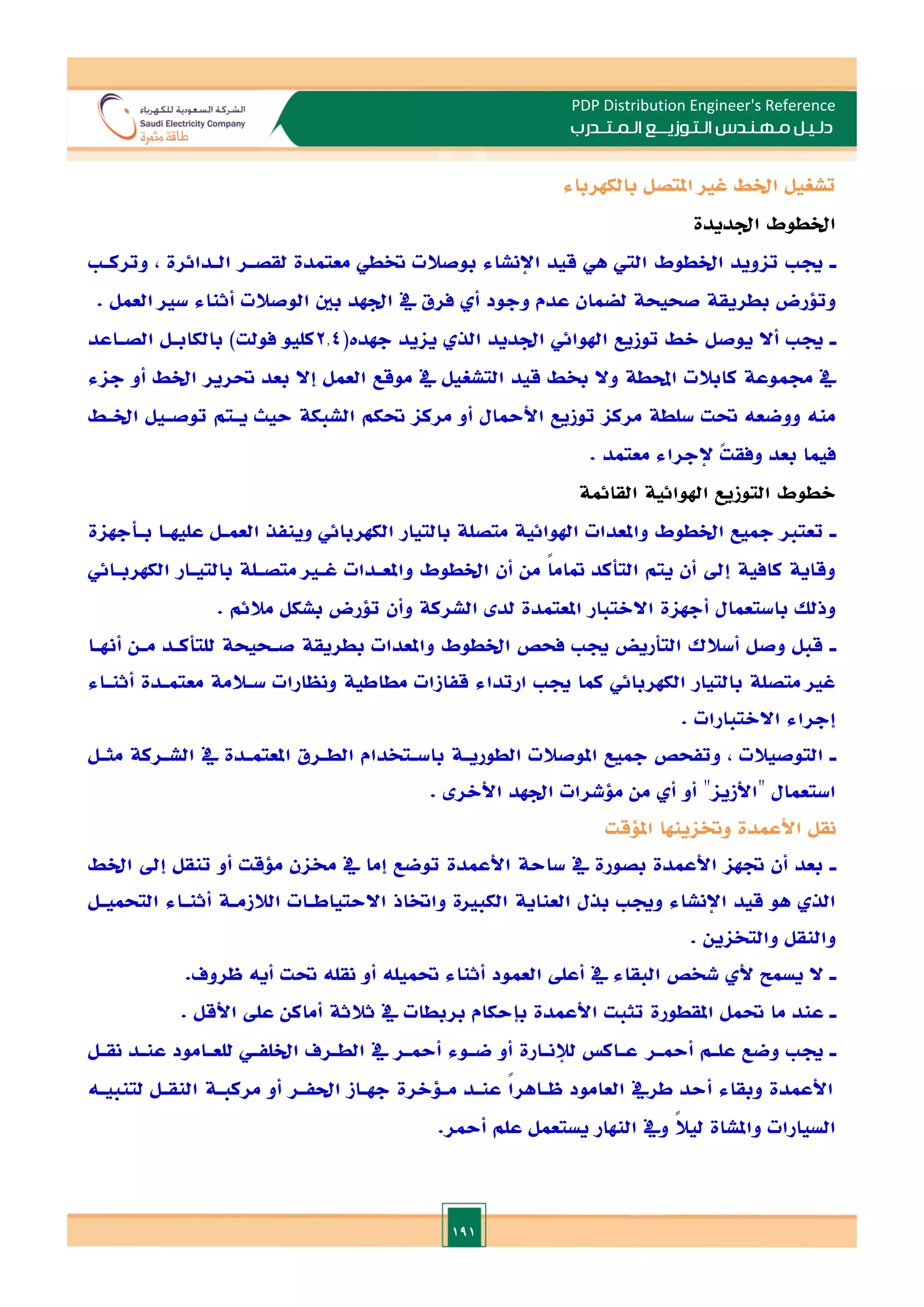 191
PDP Distribution Engineer's Reference
‫الـتـوزيـ‬ ‫مـهـنـدس‬ ‫دلـيـل‬
‫ــ‬
‫الـمـتـ‬ ‫ع‬
‫ـ‬
‫در‬
‫ب‬
‫بالكهرباء‬ ‫املتصل‬ ‫غا‬ ‫اخلط‬ ‫تشغيل‬
‫ادديدة‬ ‫اخلطوط‬
‫ـ‬
‫وتركـ‬ , ‫الـدائرة‬ ‫لقصـر‬ ‫معتمدة‬ ‫ختطي‬ ‫بوصالت‬ ‫اإلنشاء‬ ‫قيد‬ ‫هي‬ ‫الي‬ ‫اخلطوط‬ ‫تاويد‬ ‫جي‬
‫يف‬ ‫فرق‬ ‫أ‬ ‫وجود‬ ‫عدم‬ ‫لضمان‬ ‫صحيحة‬ ‫بطريقة‬ ‫وتلرض‬
. ‫العمل‬ ‫سا‬ ‫أثناء‬ ‫الوصالت‬ ‫بني‬ ‫ادهد‬
‫ـ‬
(‫جهدت‬ ‫يايد‬ ‫الذ‬ ‫ادديد‬ ‫اهلوائي‬ ‫توزيع‬ ‫الط‬ ‫يوصل‬ ‫أال‬ ‫جي‬
2.4
‫الصـاعد‬ ‫بالكابـل‬ )‫فولت‬ ‫كليو‬
‫جاء‬ ‫أو‬ ‫اخلط‬ ‫حترير‬ ‫بعد‬ ‫إال‬ ‫العمل‬ ‫موقع‬ ‫يف‬ ‫التشغيل‬ ‫قيد‬ ‫خبط‬ ‫وال‬ ‫احملطة‬ ‫كابالت‬ ‫جمموعة‬ ‫يف‬
‫حتكم‬ ‫مركا‬ ‫أو‬ ‫األمحال‬ ‫توزيع‬ ‫مركا‬ ‫سلطة‬ ‫حتت‬ ‫ووضعه‬ ‫منه‬
‫اخلـط‬ ‫توصـيل‬ ‫يـتم‬ ‫حيث‬ ‫الشبكة‬
. ‫معتمد‬ ‫إلجراء‬ ً
‫ت‬‫وفق‬ ‫بعد‬ ‫فيما‬
‫القائمة‬ ‫اهلوائية‬ ‫التوزيع‬ ‫الطوط‬
‫ـ‬
‫بـأجهاة‬ ‫عليهـا‬ ‫العمـل‬ ‫وينفذ‬ ‫الكهربائي‬ ‫بالتيار‬ ‫متصلة‬ ‫اهلوائية‬ ‫واملعدات‬ ‫اخلطوط‬ ‫مجيع‬ ‫تعتا‬
‫الكهر‬ ‫بالتيـار‬ ‫متصـلة‬ ‫غـا‬ ‫واملعـدات‬ ‫اخلطوط‬ ‫أن‬ ‫من‬ ً‫ا‬‫متام‬ ‫التأكد‬ ‫يتم‬ ‫أن‬ ‫إد‬ ‫كافية‬ ‫وقاية‬
‫بـائي‬
. ‫مالئم‬ ‫بشكل‬ ‫تلرض‬ ‫وأن‬ ‫الشركة‬ ‫لد‬ ‫املعتمدة‬ ‫االالتبار‬ ‫أجهاة‬ ‫باستعمال‬ ‫وذلل‬
‫ـ‬
‫أهنـا‬ ‫مـن‬ ‫للتأكـد‬ ‫صـحيحة‬ ‫بطريقة‬ ‫واملعدات‬ ‫اخلطوط‬ ‫فحص‬ ‫جي‬ ‫التأريض‬ ‫أسالك‬ ‫وصل‬ ‫قبل‬
‫أثنـاء‬ ‫معتمـدة‬ ‫سـالمة‬ ‫ونظارات‬ ‫مطاطية‬ ‫قفازات‬ ‫ارتداء‬ ‫جي‬ ‫كما‬ ‫الكهربائي‬ ‫بالتيار‬ ‫متصلة‬ ‫غا‬
‫إجرا‬
‫ء‬
. ‫االالتبارات‬
‫ـ‬
‫مثـل‬ ‫الشـركة‬ ‫يف‬ ‫املعتمـدة‬ ‫الطـرق‬ ‫باسـتخدام‬ ‫الطوريـة‬ ‫املوصالت‬ ‫مجيع‬ ‫وتفحص‬ , ‫التوصيالت‬
. ‫األالر‬ ‫ادهد‬ ‫ملشرات‬ ‫من‬ ‫أ‬ ‫أو‬ ‫هاألزياه‬ ‫استعمال‬
‫امللقت‬ ‫وختاينها‬ ‫األعمدة‬ ‫نقل‬
‫ـ‬
‫اخلط‬ ‫إد‬ ‫تنقل‬ ‫أو‬ ‫ملقت‬ ‫خمان‬ ‫يف‬ ‫إما‬ ‫توضع‬ ‫األعمدة‬ ‫ساحة‬ ‫يف‬ ‫بصورة‬ ‫األعمدة‬ ‫ةها‬ ‫أن‬ ‫بعد‬
‫اإلنش‬ ‫قيد‬ ‫هو‬ ‫الذ‬
‫التحميـل‬ ‫أثنـاء‬ ‫الالزمـة‬ ‫االحتياطـات‬ ‫واختاذ‬ ‫الكباة‬ ‫العناية‬ ‫بذل‬ ‫وجي‬ ‫اء‬
. ‫والتخاين‬ ‫والنقل‬
‫ـ‬
.‫ظروف‬ ‫أيه‬ ‫حتت‬ ‫نقله‬ ‫أو‬ ‫حتميله‬ ‫أثناء‬ ‫العمود‬ ‫أعل‬ ‫يف‬ ‫البقاء‬ ‫شخص‬ ‫أل‬ ‫يسمل‬ ‫ال‬
‫ـ‬
. ‫األقل‬ ‫عل‬ ‫أماكن‬ ‫ثالثة‬ ‫يف‬ ‫بربطات‬ ‫بإحكام‬ ‫األعمدة‬ ‫تثبت‬ ‫املقطورة‬ ‫حتمل‬ ‫ما‬ ‫عند‬
‫ـ‬
‫أمحـر‬ ‫علـم‬ ‫وضع‬ ‫جي‬
‫نقـل‬ ‫عنـد‬ ‫للعـامود‬ ‫اخللفـي‬ ‫الطـرف‬ ‫يف‬ ‫أمحـر‬ ‫ضـوء‬ ‫أو‬ ‫لإلنـارة‬ ‫عـاك‬
‫لتنبيـه‬ ‫النقـل‬ ‫مركبـة‬ ‫أو‬ ‫احلفـر‬ ‫جهـاز‬ ‫مـلالرة‬ ‫عنـد‬ ً
‫ا‬‫ظـاهر‬ ‫العامود‬ ‫طريف‬ ‫أحد‬ ‫وبقاء‬ ‫األعمدة‬
.‫أمحر‬ ‫علم‬ ‫يستعمل‬ ‫النهار‬ ‫ويف‬ ً
‫ال‬‫لي‬ ‫واملشاة‬ ‫السيارات‬
 