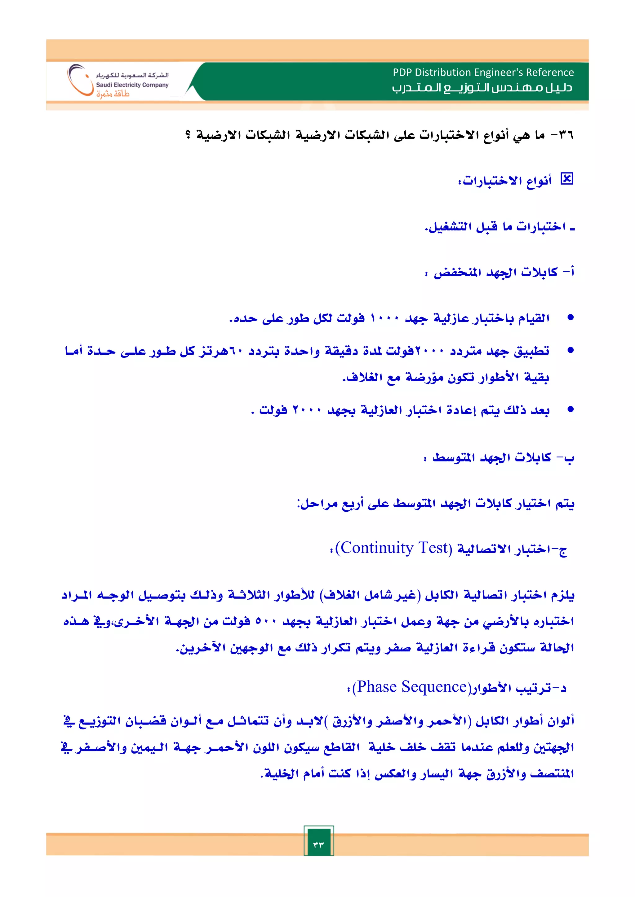 33
PDP Distribution Engineer's Reference
‫الـتـوزيـ‬ ‫مـهـنـدس‬ ‫دلـيـل‬
‫ــ‬
‫الـمـتـ‬ ‫ع‬
‫ـ‬
‫در‬
‫ب‬
36
-
‫االرضية‬ ‫الشبكات‬ ‫االرضية‬ ‫الشبكات‬ ‫عل‬ ‫االالتبارات‬ ‫أنواع‬ ‫هي‬ ‫ما‬
‫؟‬

‫أنواع‬
‫االالتبارات‬
:
‫ـ‬
‫االتبارات‬
‫ما‬
‫قبل‬
‫التشغيل‬
.
‫أ‬
-
‫كابالت‬
‫ادهد‬
‫املنخفض‬
:

‫القيام‬
‫باالتبار‬
‫عازلية‬
‫جهد‬
1000
‫فولت‬
‫لكل‬
‫طور‬
‫عل‬
‫حدت‬
.

‫تطبيق‬
‫جهد‬
‫متردد‬
2000
‫فولت‬
‫ملدة‬
‫دقيقة‬
‫واحدة‬
‫بتردد‬
60
‫هرتا‬
‫كل‬
‫طـور‬
‫علـ‬
‫حـدة‬
‫أمـا‬
‫بقية‬
‫األطوار‬
‫تكون‬
‫ملرضة‬
‫مع‬
‫الغالف‬
.

‫بعد‬
‫ذلل‬
‫يتم‬
‫إعادة‬
‫االتبار‬
‫العازلية‬
‫جبهد‬
2000
‫فولت‬
.
‫ب‬
-
‫كابالت‬
‫ادهد‬
‫املتوسط‬
:
‫يتم‬
‫املتوسط‬ ‫ادهد‬ ‫كابالت‬ ‫االتيار‬
‫ع‬
‫ل‬
‫أربع‬
‫مراحل‬
:
‫ج‬
-
‫االتبار‬
‫االتصالية‬
(
(Continuity Test
:
‫يلام‬
‫االتبار‬
‫اتصالية‬
‫ا‬
‫لكابل‬
(
‫غا‬
‫شامل‬
‫الغالف‬
)
‫لألطوار‬
‫الثالثـة‬
‫وذلـل‬
‫بتوصـيل‬
‫الوجـه‬
‫املـراد‬
‫االتبارت‬
‫باألرضي‬
‫من‬
‫جهة‬
‫وعمل‬
‫االتبار‬
‫العازلية‬
‫جبهد‬
500
‫فولت‬
‫من‬
‫ادهـة‬
‫ويف‬, ‫األالـر‬
‫هـذت‬
‫احلالة‬
‫ستكون‬
‫قراءة‬
‫العازلية‬
‫صفر‬
‫و‬
‫يتم‬
‫تكرار‬
‫ذلل‬
‫مع‬
‫الوجهني‬
‫اآلالرين‬
.
‫د‬
-
‫ترتي‬
‫األطوار‬
(
Phase Sequence
:)
‫ألوان‬
‫أطوار‬
‫الكابل‬
(
‫األمحر‬
‫واألصفر‬
‫واألزرق‬
)
‫البـد‬
‫وأن‬
‫تتماثـل‬
‫مـع‬
‫ألـ‬
‫و‬
‫ان‬
‫قضـبان‬
‫التوزيـع‬
‫يف‬
‫ادهتني‬
‫وللعلم‬
‫عندما‬
‫تق‬
‫الل‬
‫القاطع‬ ‫اللية‬
‫سيكون‬
‫اللون‬
‫األمحـر‬
‫جهـة‬
‫الـيمني‬
‫واألصـفر‬
‫يف‬
‫املنتص‬
‫واألزرق‬
‫جهة‬
‫اليسار‬
‫والعك‬
‫إذا‬
‫كنت‬
‫أمام‬
‫اخللية‬
.
 