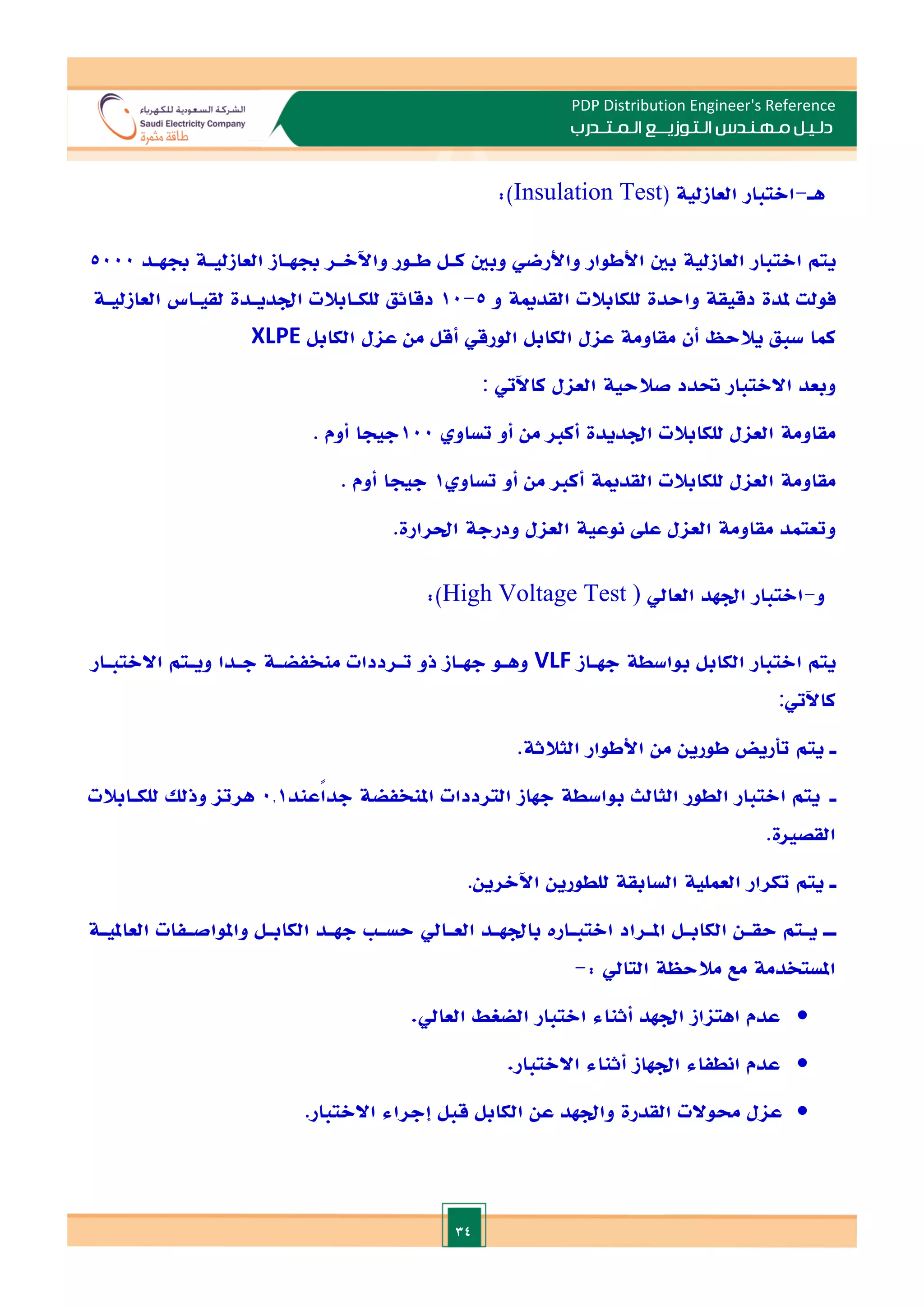 34
PDP Distribution Engineer's Reference
‫الـتـوزيـ‬ ‫مـهـنـدس‬ ‫دلـيـل‬
‫ــ‬
‫الـمـتـ‬ ‫ع‬
‫ـ‬
‫در‬
‫ب‬
‫هـ‬
-
‫االتبار‬
‫العازلية‬
(
Insulation Test
:)
‫يتم‬
‫االتبار‬
‫العازلية‬
‫بني‬
‫األطوار‬
‫واألرضي‬
‫وبني‬
‫كـل‬
‫طـور‬
‫واآلالـر‬
‫جبهـاز‬
‫العازليـة‬
‫جبهـد‬
5000
‫فولت‬
‫ملدة‬
‫دقيقة‬
‫واحدة‬
‫للكابالت‬
‫القدمية‬
‫و‬
5
-
10
‫دقائق‬
‫للكـابالت‬
‫ادديـدة‬
‫لقيـاس‬
‫العازليـة‬
‫كما‬
‫سبق‬
‫يال‬
‫حظ‬
‫أن‬
‫مقاومة‬
‫عال‬
‫الكابل‬
‫الورقي‬
‫أقل‬
‫من‬
‫عال‬
‫الكابل‬
XLPE
‫وب‬
‫ع‬
‫د‬
‫االالتبار‬
‫حتدد‬
‫صالحية‬
‫العال‬
‫كاآليت‬
:
‫مقاومة‬
‫العال‬
‫للكابالت‬
‫ادديدة‬
‫أكا‬
‫من‬
‫أو‬
‫تساو‬
100
‫جيجا‬
‫أوم‬
.
‫مقاومة‬
‫العال‬
‫للكابالت‬
‫القدمية‬
‫أكا‬
‫من‬
‫أو‬
‫تساو‬
1
‫جيجا‬
‫أوم‬
.
‫وتعتمد‬
‫مقاومة‬
‫العال‬
‫عل‬
‫نوعية‬
‫العال‬
‫ودر‬
‫جة‬
‫احلرارة‬
.
‫و‬
-
‫االتبار‬
‫ادهد‬
‫العايل‬
)
High Voltage Test
:)
‫يتم‬
‫االتبار‬
‫الكابل‬
‫بواسطة‬
‫جهـاز‬
VLF
‫وهـو‬
‫جهـاز‬
‫ذو‬
‫تـرددات‬
‫منخفضـة‬
‫جـدا‬
‫ويـتم‬
‫االالتبـار‬
‫كاآليت‬
:
‫ـ‬
‫يتم‬
‫تأريض‬
‫طورين‬
‫من‬
‫األطوار‬
‫الثالثة‬
.
‫ـ‬
‫يتم‬
‫االتبار‬
‫الطور‬
‫الثالث‬
‫بواسطة‬
‫جهاز‬
‫الترددات‬
‫املنخفضة‬
‫ًعند‬
‫ا‬‫جد‬
0.1
‫هرتا‬
‫وذ‬
‫لل‬
‫للكـابالت‬
‫القصاة‬
.
‫ـ‬
‫يتم‬
‫تكرار‬
‫العملية‬
‫السابقة‬
‫للطورين‬
‫اآلالرين‬
.
‫ـ‬
‫ـ‬‫ـ‬
‫ـتم‬
‫ـ‬‫ي‬
‫ـن‬
‫ـ‬‫حق‬
‫ـل‬
‫ـ‬‫الكاب‬
‫ـراد‬
‫ـ‬‫امل‬
‫ـارت‬
‫ـ‬‫االتب‬
‫ـد‬
‫ـ‬‫باده‬
‫ـايل‬
‫ـ‬‫الع‬
‫ـة‬
‫ـ‬‫العاملي‬ ‫ـفات‬
‫ـ‬‫واملواص‬ ‫ـل‬
‫ـ‬‫الكاب‬ ‫ـد‬
‫ـ‬‫جه‬ ‫ـ‬
‫ـ‬‫حس‬
‫املستخدمة‬
: ‫التايل‬ ‫مالحظة‬ ‫مع‬
-

‫عدم‬
‫اهتااز‬
‫ادهد‬
‫أثناء‬
‫االتبار‬
‫الضغط‬
‫العايل‬
.

‫عدم‬
‫انطفاء‬
‫ادهاز‬
‫أثناء‬
‫االالتبار‬
.

‫عال‬
‫حموالت‬
‫القدرة‬
‫وادهد‬
‫عن‬
‫الكابل‬
‫قبل‬
‫إجراء‬
‫االالتبار‬
.
 