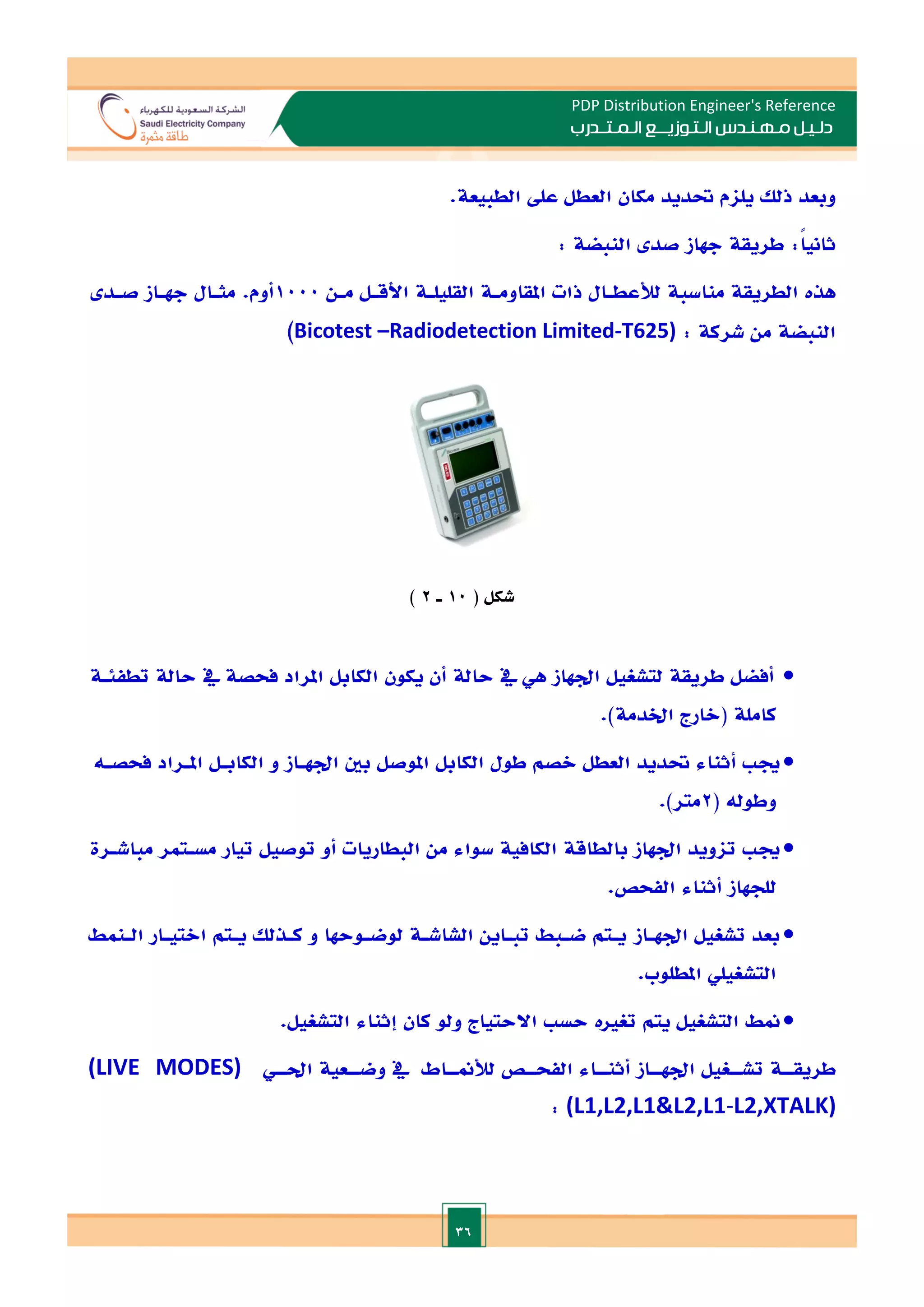 36
PDP Distribution Engineer's Reference
‫الـتـوزيـ‬ ‫مـهـنـدس‬ ‫دلـيـل‬
‫ــ‬
‫الـمـتـ‬ ‫ع‬
‫ـ‬
‫در‬
‫ب‬
‫وبعد‬
‫ذلل‬
‫يلام‬
‫حتديد‬
‫مكان‬
‫العطل‬
‫عل‬
‫الطبيعة‬
.
ً‫ا‬‫ثاني‬
:
‫طريقة‬
‫جهاز‬
‫صد‬
‫الن‬
‫بضة‬
:
‫هذت‬
‫الطريقة‬
‫مناسبة‬
‫لألعطـال‬
‫ذات‬
‫املقاومـة‬
‫القليلـة‬
‫األقـل‬
‫مـن‬
1000
‫أوم‬
.
‫مثـال‬
‫جهـاز‬
‫صـد‬
‫النبضة‬
‫من‬
‫شركة‬
:
Bicotest –Radiodetection Limited-T625)
‫شكل‬
(
10
‫ـ‬
2
)

‫أفضل‬
‫طريقة‬
‫لتشغيل‬
‫ادهاز‬
‫هي‬
‫يف‬
‫حالة‬
‫أن‬
‫يكون‬
‫الكابل‬
‫املراد‬
‫فحصة‬
‫يف‬
‫حالة‬
‫تطفئـة‬
‫كاملة‬
‫(الارج‬
.)‫اخلدمة‬

‫جي‬
‫أثناء‬
‫حتديد‬
‫العطل‬
‫الصم‬
‫طول‬
‫الكابل‬
‫املوصل‬
‫بني‬
‫ادهـاز‬
‫و‬
‫الكابـل‬
‫املـراد‬
‫فحصـه‬
‫وطوله‬
(
2
‫متر‬
.)

‫جي‬
‫تاويد‬
‫ادهاز‬
‫بالطاقة‬
‫الكافية‬
‫سواء‬
‫من‬
‫البطاريات‬
‫أو‬
‫توصيل‬
‫تيار‬
‫مسـتمر‬
‫مباشـرة‬
‫للجهاز‬
‫أثناء‬
‫الفحص‬
.

‫بعد‬
‫تشغيل‬
‫ادهـاز‬
‫يـتم‬
‫ضـبط‬
‫تبـاين‬
‫الشاشـة‬
‫لوضـوحها‬
‫و‬
‫كـذلل‬
‫يـتم‬
‫ا‬
‫التيـار‬
‫الـنمط‬
‫التشغيلي‬
‫املطلوب‬
.

‫منط‬
‫التشغيل‬
‫يتم‬
‫تغات‬
‫حس‬
‫االحتياج‬
‫ولو‬
‫كان‬
‫إثناء‬
‫التشغيل‬
.
‫احلــي‬ ‫وضــعية‬ ‫يف‬ ‫لألمنــاط‬ ‫الفحــص‬ ‫أثنــاء‬ ‫ادهــاز‬ ‫تشــغيل‬ ‫طريقــة‬
(LIVE MODES)
(L1,L2,L1&L2,L1-L2,XTALK)
:
 