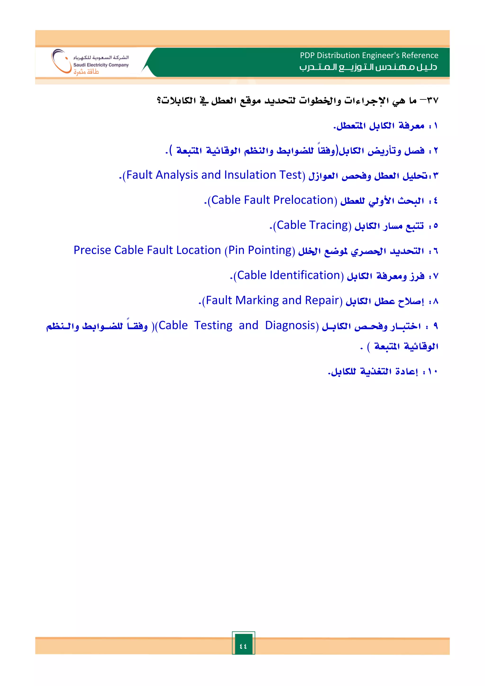 44
PDP Distribution Engineer's Reference
‫الـتـوزيـ‬ ‫مـهـنـدس‬ ‫دلـيـل‬
‫ــ‬
‫الـمـتـ‬ ‫ع‬
‫ـ‬
‫در‬
‫ب‬
37
–
‫ما‬
‫هي‬
‫اإل‬
‫جراءات‬
‫و‬
‫اخل‬
‫طوات‬
‫ل‬
‫تحديد‬
‫موقع‬
‫يف‬ ‫العطل‬
‫الكابال‬
‫ت‬
‫؟‬
1
.‫املتعطل‬ ‫الكابل‬ ‫معرفة‬ :
2
‫الكابل‬ ‫وتأريض‬ ‫فصل‬ :
)
‫املتبعة‬ ‫الوقائية‬ ‫والنظم‬ ‫للضوابط‬ ً
‫ا‬‫وفق‬
(
.
3
( ‫العوازل‬ ‫وفحص‬ ‫العطل‬ ‫حتليل‬:
Fault Analysis and Insulation Test
.)
4
( ‫للعطل‬ ‫األويل‬ ‫البحث‬ :
Cable Fault Prelocation
.)
5
( ‫الكابل‬ ‫مسار‬ ‫تتبع‬ :
Cable Tracing
.)
6
( ‫اخللل‬ ‫ملوضع‬ ‫احلصر‬ ‫التحديد‬ :
Pin Pointing
)
Precise Cable Fault Location
7
( ‫الكابل‬ ‫ومعرفة‬ ‫فرز‬ :
Cable Identification
.)
8
( ‫الكابل‬ ‫عطل‬ ‫إصالح‬ :
Fault Marking and Repair
.)
9
( ‫ـل‬
‫ـ‬‫الكاب‬ ‫ـص‬
‫ـ‬‫وفح‬ ‫ـار‬
‫ـ‬‫االتب‬ :
Cable Testing and Diagnosis
‫ـنظم‬
‫ـ‬‫وال‬ ‫ـوابط‬
‫ـ‬‫للض‬ ً‫ا‬‫ـ‬
‫ـ‬‫وفق‬ ()
. ) ‫املتبعة‬ ‫الوقائية‬
10
.‫للكابل‬ ‫التغذية‬ ‫إعادة‬ :
 