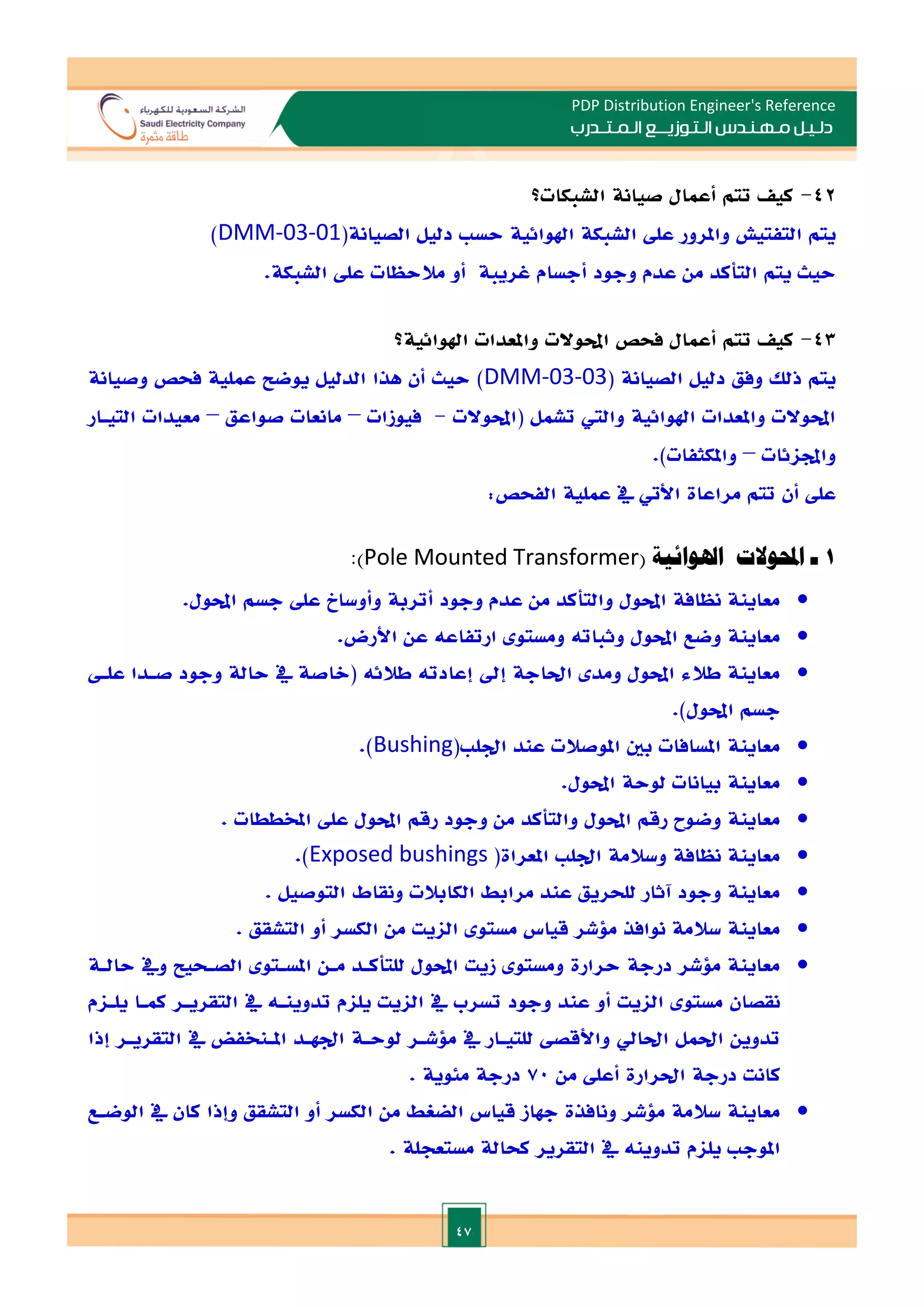 47
PDP Distribution Engineer's Reference
‫الـتـوزيـ‬ ‫مـهـنـدس‬ ‫دلـيـل‬
‫ــ‬
‫الـمـتـ‬ ‫ع‬
‫ـ‬
‫در‬
‫ب‬
42
-
‫الشبكات؟‬ ‫صيانة‬ ‫أعمال‬ ‫تتم‬ ‫كي‬
‫يتم‬
‫ال‬
‫و‬ ‫تفتيش‬
‫امل‬
‫رور‬
‫عل‬
(‫الصيانة‬ ‫دليل‬ ‫حس‬ ‫اهلوائية‬ ‫الشبكة‬
DMM-03-01
)
‫من‬ ‫التأكد‬ ‫يتم‬ ‫حيث‬
‫عدم‬
‫وجود‬
‫أجسام‬
‫غريبة‬
‫مالحظات‬ ‫أو‬
‫الشبكة‬ ‫عل‬
.
43
-
‫فحص‬ ‫أعمال‬ ‫تتم‬ ‫كي‬
‫احملوالت‬
‫اهلوائية؟‬ ‫واملعدات‬
( ‫الصيانة‬ ‫دليل‬ ‫وفق‬ ‫ذلل‬ ‫يتم‬
DMM-03-03
‫حيث‬ )
‫أن‬
‫الدليل‬ ‫هذا‬
‫وصيانة‬ ‫فحص‬ ‫عملية‬ ‫يوضل‬
‫(احملوالت‬ ‫تشمل‬ ‫والي‬ ‫اهلوائية‬ ‫واملعدات‬ ‫احملوالت‬
-
‫فيوزات‬
–
‫صواعق‬ ‫مانعات‬
–
‫التيـار‬ ‫معيدات‬
‫واجملائات‬
–
.)‫واملكثفات‬
‫عل‬
‫أن‬
‫مراعاة‬ ‫تتم‬
‫األيت‬
:‫الفحص‬ ‫عملية‬ ‫يف‬
1
‫ـ‬
( ‫اهلوائية‬ ‫احملوالت‬
Pole Mounted Transformer
:)

‫م‬ ‫والتأكد‬ ‫احملول‬ ‫نظافة‬ ‫معاينة‬
.‫احملول‬ ‫جسم‬ ‫عل‬ ‫وأوساخ‬ ‫أتربة‬ ‫وجود‬ ‫عدم‬ ‫ن‬

.‫األرض‬ ‫عن‬ ‫ارتفاعه‬ ‫ومستو‬ ‫وثباته‬ ‫احملول‬ ‫وضع‬ ‫معاينة‬

‫علـ‬ ‫صـدا‬ ‫وجود‬ ‫حالة‬ ‫يف‬ ‫(الاصة‬ ‫طالئه‬ ‫إعادته‬ ‫إد‬ ‫احلاجة‬ ‫ومد‬ ‫احملول‬ ‫طالء‬ ‫معاينة‬
.)‫احملول‬ ‫جسم‬

( ‫ادل‬ ‫عند‬ ‫املوصالت‬ ‫بني‬ ‫املسافات‬ ‫معاينة‬
Bushing
.)

.‫احملول‬ ‫لوحة‬ ‫بيانات‬ ‫معاينة‬

‫مع‬
. ‫املخططات‬ ‫عل‬ ‫احملول‬ ‫رقم‬ ‫وجود‬ ‫من‬ ‫والتأكد‬ ‫احملول‬ ‫رقم‬ ‫وضوح‬ ‫اينة‬

(‫املعراة‬ ‫ادل‬ ‫وسالمة‬ ‫نظافة‬ ‫معاينة‬
Exposed bushings
.)

. ‫التوصيل‬ ‫ونقاط‬ ‫الكابالت‬ ‫مرابط‬ ‫عند‬ ‫للحريق‬ ‫آثار‬ ‫وجود‬ ‫معاينة‬

. ‫التشقق‬ ‫أو‬ ‫الكسر‬ ‫من‬ ‫الايت‬ ‫مستو‬ ‫قياس‬ ‫ملشر‬ ‫نوافذ‬ ‫سالمة‬ ‫معاينة‬

‫ح‬ ‫درجة‬ ‫ملشر‬ ‫معاينة‬
‫حالـة‬ ‫ويف‬ ‫الصـحيل‬ ‫املسـتو‬ ‫مـن‬ ‫للتأكـد‬ ‫احملول‬ ‫زيت‬ ‫ومستو‬ ‫رارة‬
‫يلـام‬ ‫كمـا‬ ‫التقريـر‬ ‫يف‬ ‫تدوينـه‬ ‫يلام‬ ‫الايت‬ ‫يف‬ ‫تسرب‬ ‫وجود‬ ‫عند‬ ‫أو‬ ‫الايت‬ ‫مستو‬ ‫نقصان‬
‫إذا‬ ‫التقريـر‬ ‫يف‬ ‫املـنخفض‬ ‫ادهـد‬ ‫لوحـة‬ ‫ملشـر‬ ‫يف‬ ‫للتيـار‬ ‫واألقص‬ ‫احلايل‬ ‫احلمل‬ ‫تدوين‬
‫من‬ ‫أعل‬ ‫احلرارة‬ ‫درجة‬ ‫كانت‬
70
. ‫مئوية‬ ‫درجة‬

‫معاين‬
‫الوضـع‬ ‫يف‬ ‫كان‬ ‫وإذا‬ ‫التشقق‬ ‫أو‬ ‫الكسر‬ ‫من‬ ‫الضغط‬ ‫قياس‬ ‫جهاز‬ ‫ونافذة‬ ‫ملشر‬ ‫سالمة‬ ‫ة‬
. ‫مستعجلة‬ ‫كحالة‬ ‫التقرير‬ ‫يف‬ ‫تدوينه‬ ‫يلام‬ ‫املوج‬
 