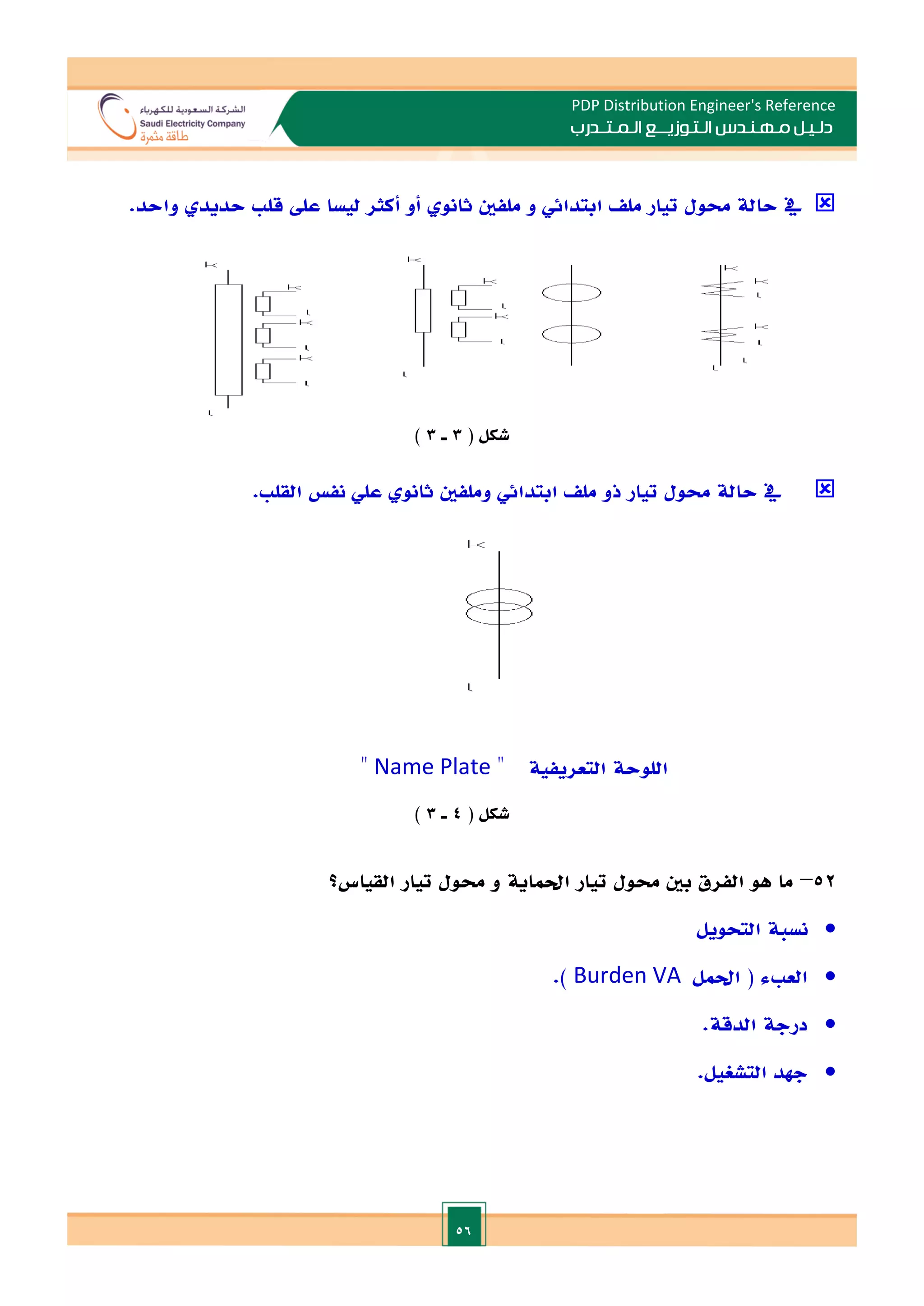 56
PDP Distribution Engineer's Reference
‫الـتـوزيـ‬ ‫مـهـنـدس‬ ‫دلـيـل‬
‫ــ‬
‫الـمـتـ‬ ‫ع‬
‫ـ‬
‫در‬
‫ب‬

‫مل‬ ‫و‬ ‫ابتدائي‬ ‫مل‬ ‫تيار‬ ‫حمول‬ ‫حالة‬ ‫يف‬
.‫واحد‬ ‫حديد‬ ‫قل‬ ‫عل‬ ‫ليسا‬ ‫أكثر‬ ‫أو‬ ‫ثانو‬ ‫فني‬
( ‫شكل‬
3
‫ـ‬
3
)

. ‫القل‬ ‫نف‬ ‫علي‬ ‫ثانو‬ ‫وملفني‬ ‫ابتدائي‬ ‫مل‬ ‫ذو‬ ‫تيار‬ ‫حمول‬ ‫حالة‬ ‫يف‬
‫التعريفية‬ ‫اللوحة‬
‫ه‬
Name Plate
‫ه‬
( ‫شكل‬
4
‫ـ‬
3
)
52
–
‫احلماية‬ ‫تيار‬ ‫حمول‬ ‫بني‬ ‫الفرق‬ ‫هو‬ ‫ما‬
‫القياس‬ ‫تيار‬ ‫حمول‬ ‫و‬
‫؟‬

‫التحويل‬ ‫نسبة‬

‫ال‬
‫احلمل‬ ( ‫ء‬ ‫ع‬
Burden VA
.)

‫الدقة‬ ‫درجة‬
.

‫الت‬ ‫جهد‬
‫شغيل‬
.
 