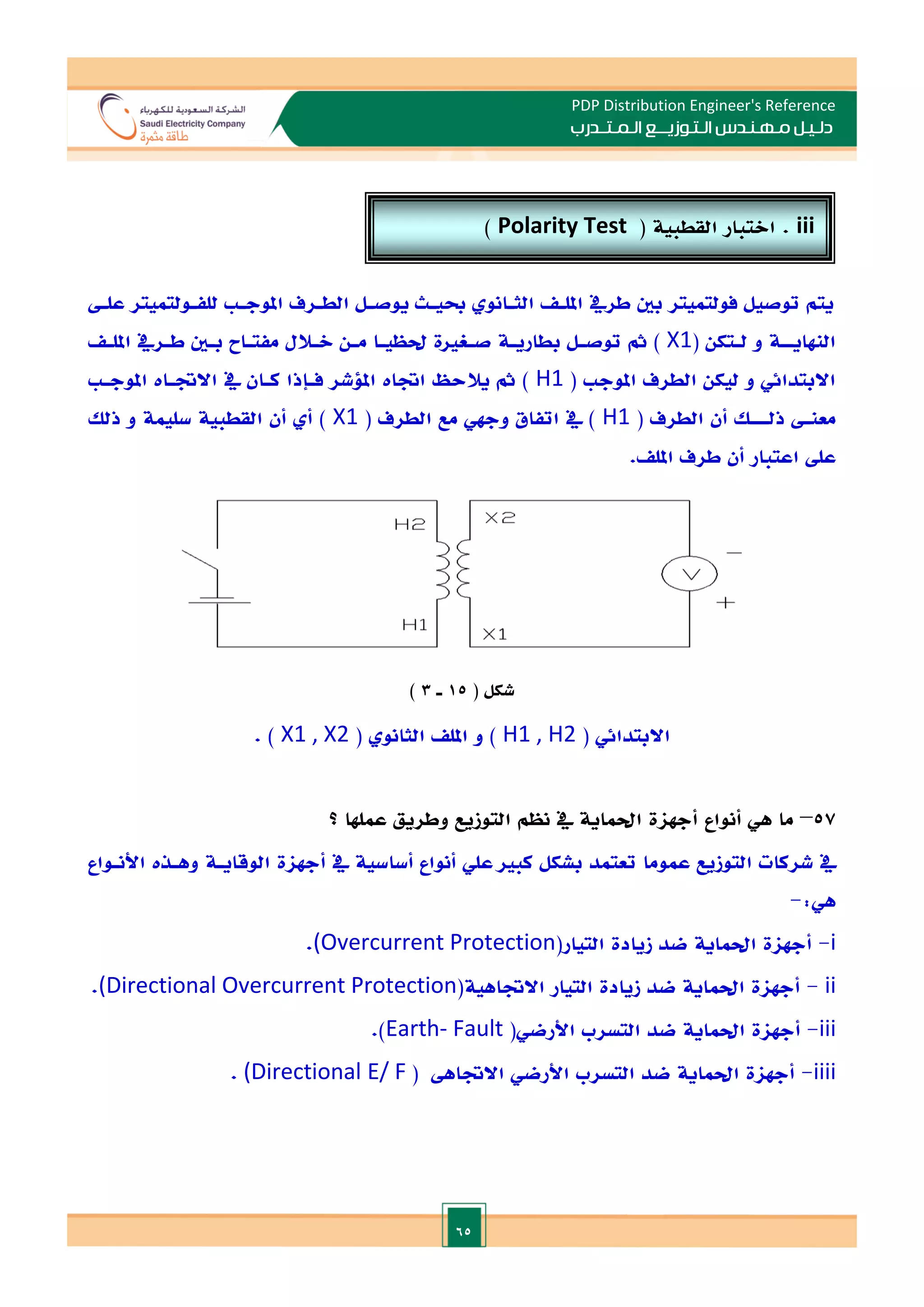 65
PDP Distribution Engineer's Reference
‫الـتـوزيـ‬ ‫مـهـنـدس‬ ‫دلـيـل‬
‫ــ‬
‫الـمـتـ‬ ‫ع‬
‫ـ‬
‫در‬
‫ب‬
‫علـ‬ ‫للفـولتميتر‬ ‫املوجـ‬ ‫الطـرف‬ ‫يوصـل‬ ‫حبيـث‬ ‫الثـانو‬ ‫امللـ‬ ‫طريف‬ ‫بني‬ ‫فولتميتر‬ ‫توصيل‬ ‫يتم‬
‫النهايـ‬
‫ـ‬
( ‫ـتكن‬
‫ـ‬‫ل‬ ‫و‬ ‫ة‬
X1
‫ـ‬
‫ـ‬‫املل‬ ‫ـريف‬
‫ـ‬‫ط‬ ‫ـني‬
‫ـ‬‫ب‬ ‫مفتـاح‬ ‫ـالل‬
‫ـ‬‫ال‬ ‫ـن‬
‫ـ‬‫م‬ ‫ـا‬
‫ـ‬‫حلظي‬ ‫صـغاة‬ ‫ـة‬
‫ـ‬‫بطاري‬ ‫ـل‬
‫ـ‬‫توص‬ ‫مث‬ )
‫املوج‬ ‫الطرف‬ ‫ليكن‬ ‫و‬ ‫االبتدائي‬
(
H1
‫يالحظ‬ ‫مث‬ )
‫اةات‬
‫يف‬ ‫كـان‬ ‫فـإذا‬ ‫امللشر‬
‫االةـات‬
‫املوجـ‬
‫معن‬
‫ـ‬
‫ذل‬
‫ـــ‬
( ‫الطرف‬ ‫أن‬ ‫ل‬
H1
( ‫الطرف‬ ‫مع‬ ‫وجهي‬ ‫اتفاق‬ ‫يف‬ )
X1
‫سليم‬ ‫القطبية‬ ‫أن‬ ‫أ‬ )
‫ذلل‬ ‫و‬ ‫ة‬
‫املل‬ ‫طرف‬ ‫أن‬ ‫اعتبار‬ ‫عل‬
.
( ‫شكل‬
15
‫ـ‬
3
)
( ‫االبتدائي‬
H1 , H2
( ‫الثانو‬ ‫املل‬ ‫و‬ )
X1 , X2
. )
57
–
‫أنواع‬ ‫هي‬ ‫ما‬
‫عملها‬ ‫وطريق‬ ‫التوزيع‬ ‫نظم‬ ‫يف‬ ‫احلماية‬ ‫أجهاة‬
‫؟‬
‫عموما‬ ‫التوزيع‬ ‫شركات‬ ‫يف‬
‫ت‬
‫الوقايـة‬ ‫أجهاة‬ ‫يف‬ ‫أساسية‬ ‫أنواع‬ ‫علي‬ ‫كبا‬ ‫بشكل‬ ‫عتمد‬
‫وهـذت‬
‫األنـواع‬
:‫هي‬
-
i
-
‫أجهاة‬
‫احل‬
‫ماية‬
‫التيار‬ ‫زيادة‬ ‫ضد‬
(
(Overcurrent Protection
.
ii
-
‫أجهاة‬
‫احل‬
‫ماية‬
‫االةاهية‬ ‫التيار‬ ‫زيادة‬ ‫ضد‬
(
(Directional Overcurrent Protection
.
iii
-
‫أجهاة‬
‫احل‬
‫ماية‬
‫األرضي‬ ‫التسرب‬ ‫ضد‬
(
Earth- Fault
)
.
iiii
-
‫أجهاة‬
‫احل‬
‫ماية‬
‫األ‬ ‫التسرب‬ ‫ضد‬
‫االةاه‬ ‫رضي‬
(
E/ F
(Directional
.
iii
( ‫القطبية‬ ‫االتبار‬ .
Polarity Test
)
 