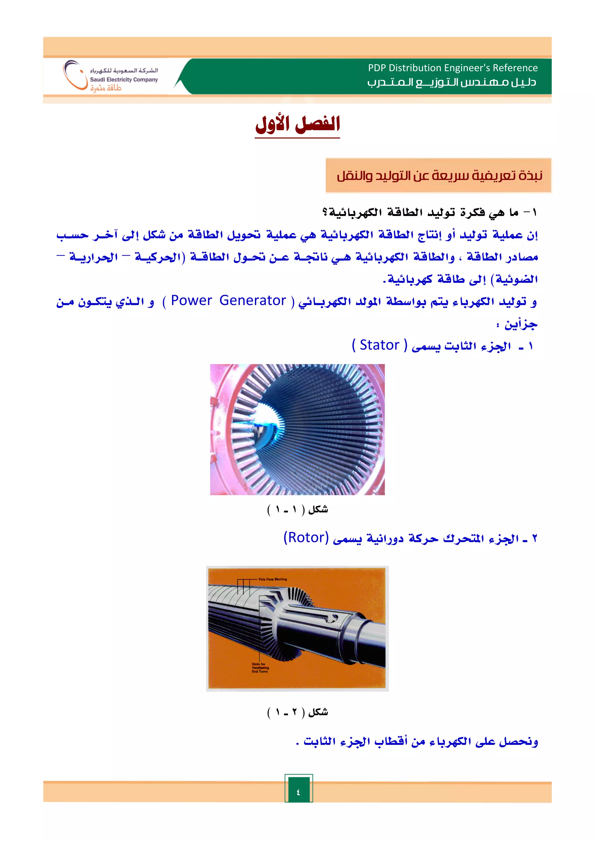 4
PDP Distribution Engineer's Reference
‫الـتـوزيـ‬ ‫مـهـنـدس‬ ‫دلـيـل‬
‫ــ‬
‫الـمـتـ‬ ‫ع‬
‫ـ‬
‫در‬
‫ب‬
‫األ‬ ‫الفصل‬
‫ول‬
1
-
‫فكرة‬ ‫هي‬ ‫ما‬
‫توليد‬
‫الطاقة‬
‫الكهربائية‬
‫؟‬
‫توليد‬ ‫عملية‬ ‫إن‬
‫عملية‬ ‫هي‬ ‫الكهربائية‬ ‫الطاقة‬ ‫إنتاج‬ ‫أو‬
‫شكل‬ ‫من‬ ‫الطاقة‬ ‫حتويل‬
‫إد‬
‫حسـ‬ ‫آالـر‬
‫الطاقة‬ ‫مصادر‬
,
‫الطاقـة‬ ‫حتـول‬ ‫عـن‬ ‫ناةـة‬ ‫هـي‬ ‫الكهربائية‬ ‫والطاقة‬
(
‫احلركيـة‬
–
‫احلراريـة‬
–
)‫الضوئية‬
‫كهربائية‬ ‫طاقة‬ ‫إد‬
.
‫الكهرباء‬ ‫توليد‬ ‫و‬
( ‫الكهربـائي‬ ‫املولد‬ ‫بواسطة‬ ‫يتم‬
Power Generator
)
‫مـ‬ ‫يتكـون‬ ‫الـذ‬ ‫و‬
‫ن‬
‫جاأين‬
:
1
‫يسم‬ ‫الثابت‬ ‫اداء‬ ‫ـ‬
( Stator )
‫شكل‬
(
1
‫ـ‬
1
)
2
‫يسم‬ ‫دورانية‬ ‫حركة‬ ‫املتحرك‬ ‫اداء‬ ‫ـ‬
(Rotor)
( ‫شكل‬
2
‫ـ‬
1
)
. ‫الثابت‬ ‫اداء‬ ‫أقطاب‬ ‫من‬ ‫الكهرباء‬ ‫عل‬ ‫وحنصل‬
‫والنقل‬ ‫التوليد‬ ‫عن‬ ‫سريعة‬ ‫تعريفية‬ ‫نبذة‬
 