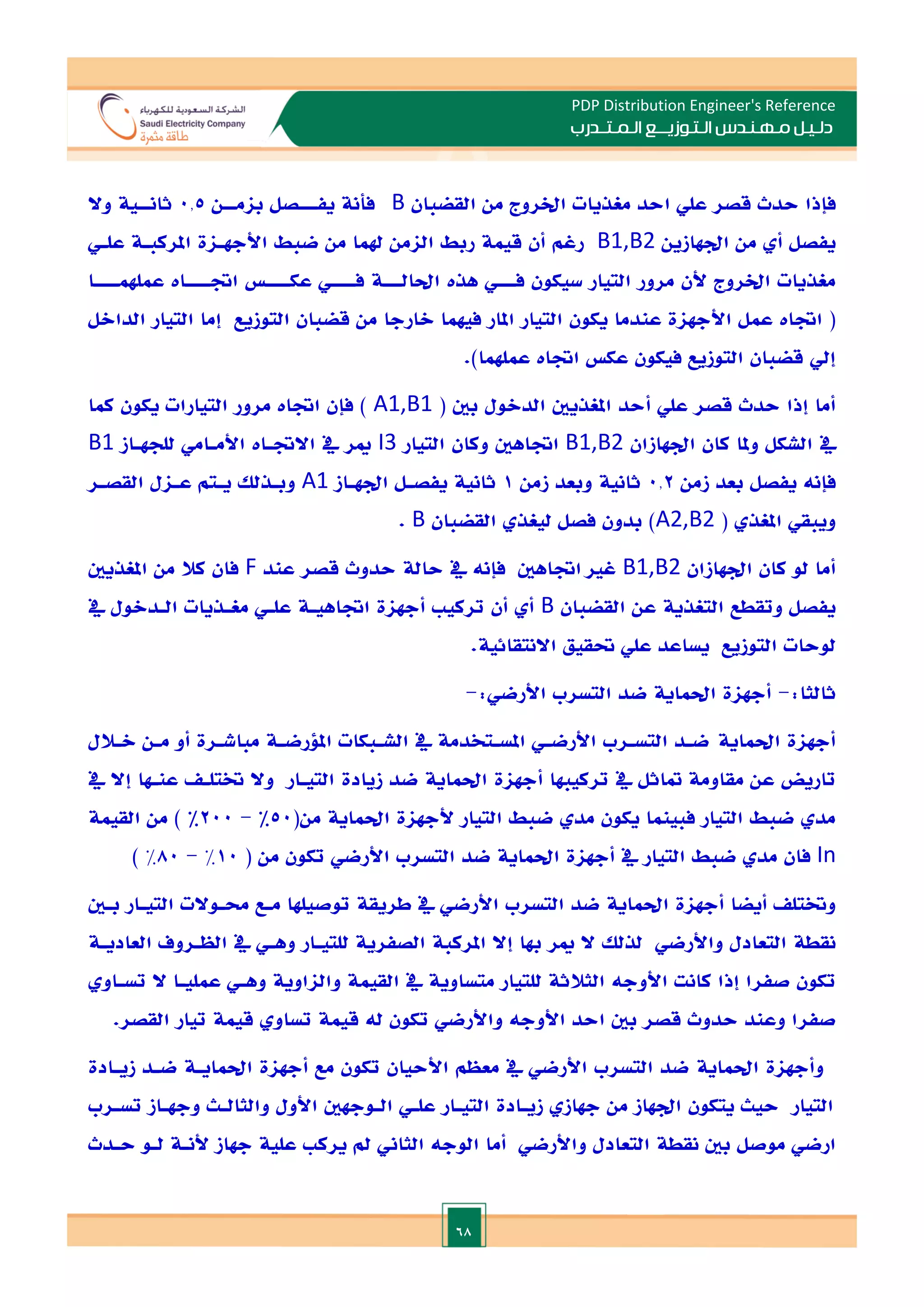 68
PDP Distribution Engineer's Reference
‫الـتـوزيـ‬ ‫مـهـنـدس‬ ‫دلـيـل‬
‫ــ‬
‫الـمـتـ‬ ‫ع‬
‫ـ‬
‫در‬
‫ب‬
‫القضبان‬ ‫من‬ ‫اخلروج‬ ‫مغذيات‬ ‫احد‬ ‫علي‬ ‫قصر‬ ‫حدث‬ ‫فإذا‬
B
‫فأنة‬
‫يف‬
‫ـــ‬
‫بام‬ ‫صل‬
‫ــ‬
‫ن‬
0.5
‫ثان‬
‫ــ‬
‫وال‬ ‫ية‬
‫ادهازين‬ ‫من‬ ‫أ‬ ‫يفصل‬
B1,B2
‫علـي‬ ‫املركبـة‬ ‫األجهـاة‬ ‫ضبط‬ ‫من‬ ‫هلما‬ ‫الامن‬ ‫ربط‬ ‫قيمة‬ ‫أن‬ ‫رغم‬
‫ف‬ ‫سيكون‬ ‫التيار‬ ‫مرور‬ ‫ألن‬ ‫اخلروج‬ ‫مغذيات‬
‫ـــ‬
‫ي‬
‫هذت‬
‫احلال‬
‫ـــ‬
‫ف‬ ‫ة‬
‫ــــ‬
‫عك‬ ‫ي‬
‫ــــ‬
‫اة‬
‫ــــ‬
‫عملهم‬ ‫ات‬
‫ــــ‬
‫ا‬
(
‫اةات‬
‫الارجا‬ ‫فيهما‬ ‫املار‬ ‫التيار‬ ‫يكون‬ ‫عندما‬ ‫األجهاة‬ ‫عمل‬
‫الداالل‬ ‫التيار‬ ‫إما‬ ‫التوزيع‬ ‫قضبان‬ ‫من‬
.)‫عملهما‬ ‫اةات‬ ‫عك‬ ‫فيكون‬ ‫التوزيع‬ ‫قضبان‬ ‫إيل‬
( ‫بني‬ ‫الدالول‬ ‫املغذيني‬ ‫أحد‬ ‫علي‬ ‫قصر‬ ‫حدث‬ ‫إذا‬ ‫أما‬
A1,B1
‫كما‬ ‫يكون‬ ‫التيارات‬ ‫مرور‬ ‫اةات‬ ‫فإن‬ )
‫ادهازان‬ ‫كان‬ ‫وملا‬ ‫الشكل‬ ‫يف‬
B1,B2
‫اةاهني‬
‫التيار‬ ‫وكان‬
I3
‫للجهـاز‬ ‫األمـامي‬ ‫االةـات‬ ‫يف‬ ‫مير‬
B1
‫ف‬
‫إ‬
‫ن‬
‫ه‬
‫زمن‬ ‫بعد‬ ‫يفصل‬
0.2
‫زمن‬ ‫وبعد‬ ‫ثانية‬
1
‫ادهـاز‬ ‫يفصـل‬ ‫ثانية‬
A1
‫القصـر‬ ‫عـال‬ ‫يـتم‬ ‫وبـذلل‬
( ‫املغذ‬ ‫ويبقي‬
A2,B2
‫القضبان‬ ‫ليغذ‬ ‫فصل‬ ‫بدون‬ )
B
.
‫ادهازان‬ ‫كان‬ ‫لو‬ ‫أما‬
B1,B2
‫غا‬
‫اةاهني‬
‫فإ‬
‫ن‬
‫ه‬
‫عند‬ ‫قصر‬ ‫حدوث‬ ‫حالة‬ ‫يف‬
F
‫املغذيني‬ ‫من‬ ‫كال‬ ‫فان‬
‫القضبان‬ ‫عن‬ ‫التغذية‬ ‫وتقطع‬ ‫يفصل‬
B
‫ترك‬ ‫أن‬ ‫أ‬
‫يف‬ ‫الـدالول‬ ‫مغـذيات‬ ‫علـي‬ ‫اةاهيـة‬ ‫أجهاة‬ ‫ي‬
.‫االنتقائية‬ ‫حتقيق‬ ‫علي‬ ‫يساعد‬ ‫التوزيع‬ ‫لوحات‬
:‫ثالثا‬
-
‫أجهاة‬
‫احلماية‬
:‫األرضي‬ ‫التسرب‬ ‫ضد‬
-
‫أجهاة‬
‫احلماية‬
‫الـالل‬ ‫مـن‬ ‫أو‬ ‫مباشـرة‬ ‫امللرضـة‬ ‫الشـبكات‬ ‫يف‬ ‫املسـتخدمة‬ ‫األرضـي‬ ‫التسـرب‬ ‫ضـد‬
‫أجهاة‬ ‫تركيبها‬ ‫يف‬ ‫متاثل‬ ‫مقاومة‬ ‫عن‬ ‫تاريض‬
‫احلماية‬
‫زيادة‬ ‫ضد‬
‫يف‬ ‫إال‬ ‫عنـها‬ ‫ختتلـ‬ ‫وال‬ ‫التيـار‬
‫ألجهاة‬ ‫التيار‬ ‫ضبط‬ ‫مد‬ ‫يكون‬ ‫فبينما‬ ‫التيار‬ ‫ضبط‬ ‫مد‬
‫احلماية‬
(‫من‬
50
%
-
200
%
‫القيمة‬ ‫من‬ )
In
‫أجهاة‬ ‫يف‬ ‫التيار‬ ‫ضبط‬ ‫مد‬ ‫فان‬
‫احلماية‬
( ‫من‬ ‫تكون‬ ‫األرضي‬ ‫التسرب‬ ‫ضد‬
10
%
-
80
%
)
‫أجهاة‬ ‫أيضا‬ ‫وختتل‬
‫احلماية‬
‫حمـ‬ ‫مـع‬ ‫توصيلها‬ ‫طريقة‬ ‫يف‬ ‫األرضي‬ ‫التسرب‬ ‫ضد‬
‫بـني‬ ‫التيـار‬ ‫والت‬
‫لذلل‬ ‫واألرضي‬ ‫التعادل‬ ‫نقطة‬
‫مي‬ ‫ال‬
‫ر‬
‫العاديـة‬ ‫الظـروف‬ ‫يف‬ ‫وهـي‬ ‫للتيـار‬ ‫الصفرية‬ ‫املركبة‬ ‫إال‬ ‫هبا‬
‫كانت‬ ‫إذا‬ ‫صفرا‬ ‫تكون‬
‫األوج‬
‫ه‬
‫تسـاو‬ ‫ال‬ ‫عمليـا‬ ‫وهـي‬ ‫والااوية‬ ‫القيمة‬ ‫يف‬ ‫متساوية‬ ‫للتيار‬ ‫الثالثة‬
‫احد‬ ‫بني‬ ‫قصر‬ ‫حدوث‬ ‫وعند‬ ‫صفرا‬
‫األوج‬
‫ه‬
‫ل‬ ‫تكون‬ ‫واألرضي‬
‫ه‬
‫قيمة‬ ‫تساو‬ ‫قيمة‬
.‫القصر‬ ‫تيار‬
‫وأجهاة‬
‫احلماية‬
‫أجهاة‬ ‫مع‬ ‫تكون‬ ‫األحيان‬ ‫معظم‬ ‫يف‬ ‫األرضي‬ ‫التسرب‬ ‫ضد‬
‫احلمايـة‬
‫زيـادة‬ ‫ضـد‬
‫تسـرب‬ ‫وجهـاز‬ ‫والثالـث‬ ‫األول‬ ‫الـوجهني‬ ‫علـي‬ ‫التيـار‬ ‫زيـادة‬ ‫جهاز‬ ‫من‬ ‫ادهاز‬ ‫يتكون‬ ‫حيث‬ ‫التيار‬
‫أما‬ ‫واألرضي‬ ‫التعادل‬ ‫نقطة‬ ‫بني‬ ‫موصل‬ ‫ارضي‬
‫الوج‬
‫ه‬
‫لـو‬ ‫ألنـة‬ ‫جهاز‬ ‫علية‬ ‫يرك‬ ‫مل‬ ‫الثاين‬
‫حـدث‬
 