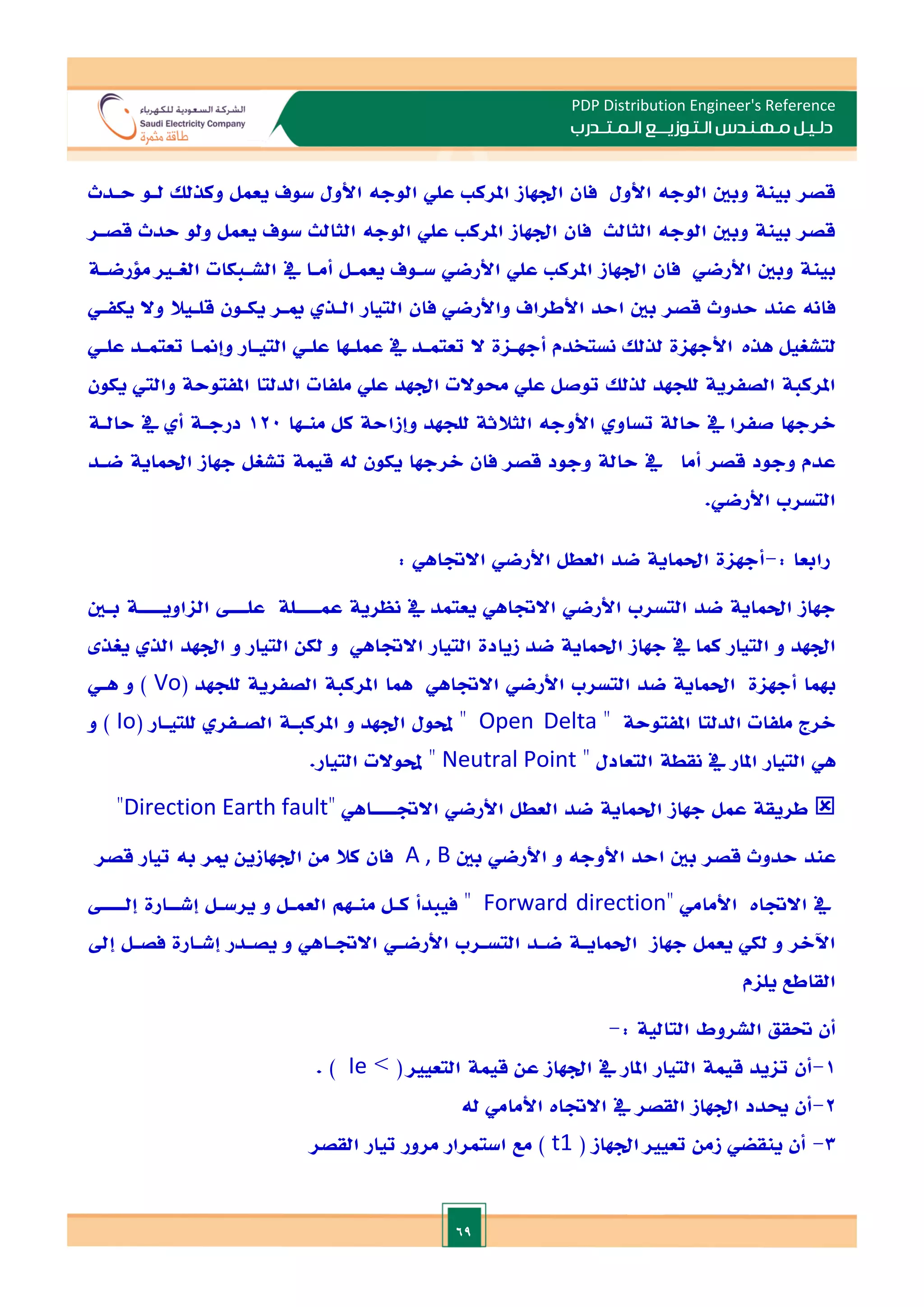 69
PDP Distribution Engineer's Reference
‫الـتـوزيـ‬ ‫مـهـنـدس‬ ‫دلـيـل‬
‫ــ‬
‫الـمـتـ‬ ‫ع‬
‫ـ‬
‫در‬
‫ب‬
‫لـو‬ ‫وكذلل‬ ‫يعمل‬ ‫سوف‬ ‫األول‬ ‫الوجه‬ ‫علي‬ ‫املرك‬ ‫ادهاز‬ ‫فان‬ ‫األول‬ ‫الوجه‬ ‫وبني‬ ‫بينة‬ ‫قصر‬
‫حـدث‬
‫ولو‬ ‫يعمل‬ ‫سوف‬ ‫الثالث‬ ‫الوجه‬ ‫علي‬ ‫املرك‬ ‫ادهاز‬ ‫فان‬ ‫الثالث‬ ‫الوجه‬ ‫وبني‬ ‫بينة‬ ‫قصر‬
‫قصـر‬ ‫حدث‬
‫وبني‬ ‫بينة‬
‫الغـا‬ ‫الشـبكات‬ ‫يف‬ ‫أمـا‬ ‫يعمـل‬ ‫سـوف‬ ‫األرضي‬ ‫علي‬ ‫املرك‬ ‫ادهاز‬ ‫فان‬ ‫األرضي‬
‫ملرضـ‬
‫ة‬
‫يكفـي‬ ‫وال‬ ‫قلـيال‬ ‫يكـون‬ ‫ميـر‬ ‫الـذ‬ ‫التيار‬ ‫فان‬ ‫واألرضي‬ ‫األطراف‬ ‫احد‬ ‫بني‬ ‫قصر‬ ‫حدوث‬ ‫عند‬ ‫فانه‬
‫لتشغيل‬
‫هذت‬
‫علـي‬ ‫تعتمـد‬ ‫وإمنـا‬ ‫التيـار‬ ‫علـي‬ ‫عملـها‬ ‫يف‬ ‫تعتمـد‬ ‫ال‬ ‫أجهـاة‬ ‫نستخدم‬ ‫لذلل‬ ‫األجهاة‬
‫يكون‬ ‫والي‬ ‫املفتوحة‬ ‫الدلتا‬ ‫ملفات‬ ‫علي‬ ‫ادهد‬ ‫حموالت‬ ‫علي‬ ‫توصل‬ ‫لذلل‬ ‫للجهد‬ ‫الصفرية‬ ‫املركبة‬
‫الرج‬
‫منـها‬ ‫كل‬ ‫وإزاحة‬ ‫للجهد‬ ‫الثالثة‬ ‫األوجه‬ ‫تساو‬ ‫حالة‬ ‫يف‬ ‫صفرا‬ ‫ها‬
120
‫حالـة‬ ‫يف‬ ‫أ‬ ‫درجـة‬
‫جهاز‬ ‫تشغل‬ ‫قيمة‬ ‫له‬ ‫يكون‬ ‫الرجها‬ ‫فان‬ ‫قصر‬ ‫وجود‬ ‫حالة‬ ‫يف‬ ‫أما‬ ‫قصر‬ ‫وجود‬ ‫عدم‬
‫احلماية‬
‫ضـد‬
.‫األرضي‬ ‫التسرب‬
: ‫رابعا‬
-
‫أجهاة‬
‫احلماية‬
‫ضد‬
‫العطل‬
‫األرضي‬
‫االةاهي‬
:
‫جهاز‬
‫احلماية‬
‫األ‬ ‫التسرب‬ ‫ضد‬
‫رض‬
‫ي‬
‫اال‬
‫ةاه‬
‫ي‬
‫يعتمد‬
‫يف‬
‫عم‬ ‫نظرية‬
‫ــــ‬
‫عل‬ ‫لة‬
‫ـــ‬
‫الااوي‬
‫ــــ‬
‫بـني‬ ‫ة‬
‫كما‬ ‫التيار‬ ‫و‬ ‫ادهد‬
‫يف‬
‫جهاز‬
‫احلماية‬
‫االةاه‬ ‫التيار‬ ‫زيادة‬ ‫ضد‬
‫ي‬
‫ادهد‬ ‫و‬ ‫التيار‬ ‫لكن‬ ‫و‬
‫الذ‬
‫يغذ‬
‫هبما‬
‫أجهاة‬
‫احلماية‬
‫التسرب‬ ‫ضد‬
‫األ‬
‫رضي‬
‫االةاه‬
‫ي‬
( ‫للجهد‬ ‫الصفرية‬ ‫املركبة‬ ‫مها‬
Vo
‫و‬ )
‫هـي‬
‫املفتوحة‬ ‫الدلتا‬ ‫ملفات‬ ‫الرج‬
‫ه‬
Open Delta
( ‫للتيـار‬ ‫الصـفر‬ ‫املركبـة‬ ‫و‬ ‫ادهد‬ ‫حملول‬ ‫ه‬
Io
‫و‬ )
‫هي‬
‫املار‬ ‫التيار‬
‫يف‬
‫ه‬ ‫التعادل‬ ‫نقطة‬
Neutral Point
.‫التيار‬ ‫حملوالت‬ ‫ه‬

‫جهاز‬ ‫عمل‬ ‫طريقة‬
‫احلماية‬
‫ضد‬
‫العطل‬
‫األرضي‬
‫االة‬
‫ــــ‬
‫اه‬
‫ي‬
‫ه‬
Direction Earth fault
‫ه‬
‫األ‬ ‫احد‬ ‫بني‬ ‫قصر‬ ‫حدوث‬ ‫عند‬
‫وج‬
‫ه‬
‫و‬
‫األرضي‬
‫بني‬
A , B
‫كال‬ ‫فان‬
‫ب‬ ‫مير‬ ‫ادهازين‬ ‫من‬
‫ه‬
‫قصر‬ ‫تيار‬
‫يف‬
‫االةات‬
‫األ‬
‫مام‬
‫ي‬
‫ه‬
Forward direction
‫إشـ‬ ‫يرسـل‬ ‫و‬ ‫العمـل‬ ‫منـهم‬ ‫كـل‬ ‫فيبدأ‬ ‫ه‬
‫ـ‬
‫إل‬ ‫ارة‬
‫ــــ‬
‫جهاز‬ ‫يعمل‬ ‫لكي‬ ‫و‬ ‫اآلالر‬
‫احلمايـة‬
‫التسـرب‬ ‫ضـد‬
‫األرضـي‬
‫االةـاه‬
‫ي‬
‫إد‬ ‫فصـل‬ ‫إشـارة‬ ‫يصـدر‬ ‫و‬
‫يلام‬ ‫القاطع‬
: ‫التالية‬ ‫الشروط‬ ‫حتقق‬ ‫أن‬
-
1
-
‫امل‬ ‫التيار‬ ‫قيمة‬ ‫تايد‬ ‫أن‬
> ( ‫التعيا‬ ‫قيمة‬ ‫عن‬ ‫ادهاز‬ ‫يف‬ ‫ار‬
Ie
. )
2
-
‫االةا‬ ‫يف‬ ‫القصر‬ ‫ادهاز‬ ‫ادد‬ ‫أن‬
‫ت‬
‫األ‬
‫مام‬
‫ي‬
‫ل‬
‫ه‬
3
-
( ‫ادهاز‬ ‫تعيا‬ ‫زمن‬ ‫ينقضي‬ ‫أن‬
t1
‫القصر‬ ‫تيار‬ ‫مرور‬ ‫استمرار‬ ‫مع‬ )
 