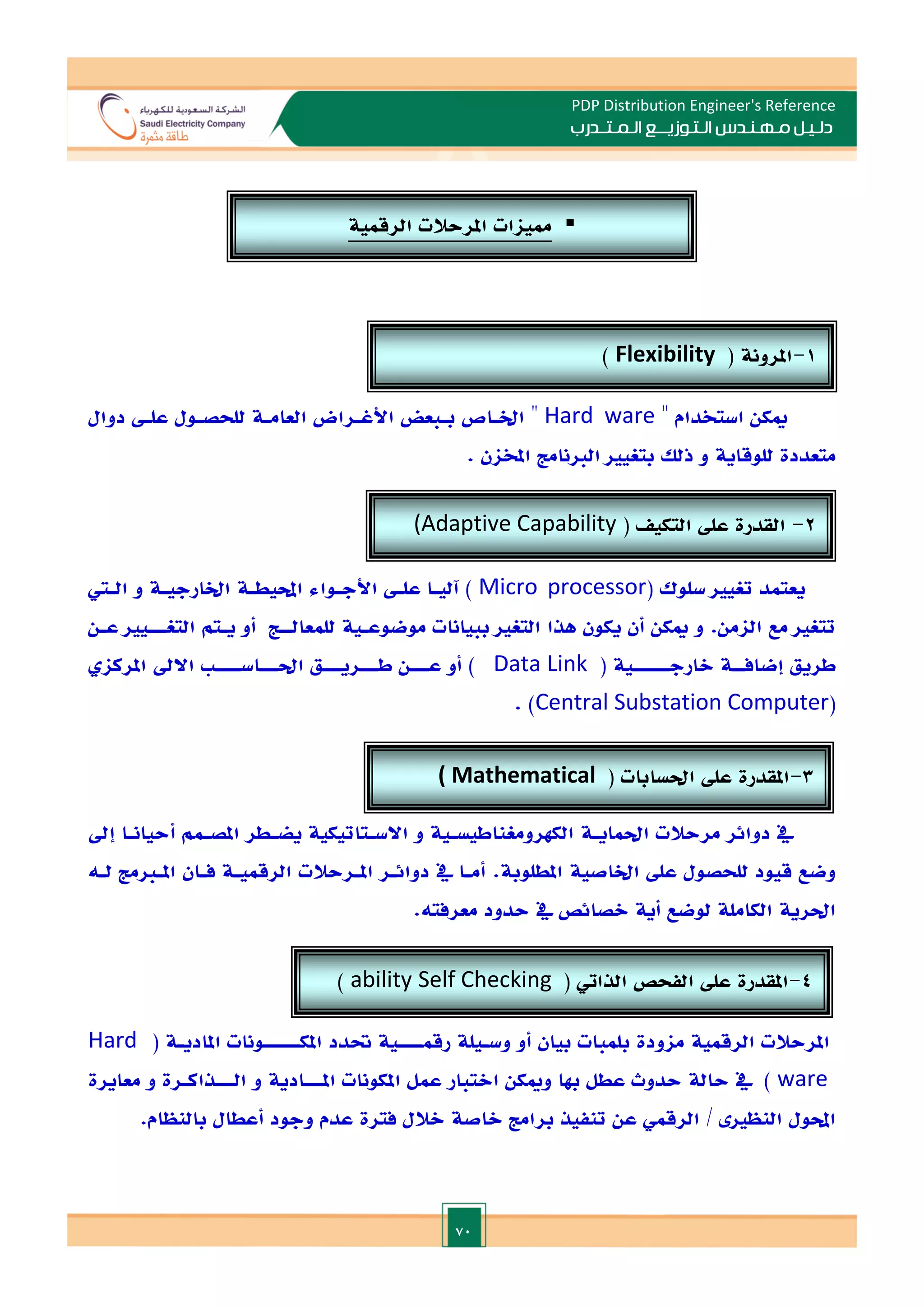 70
PDP Distribution Engineer's Reference
‫الـتـوزيـ‬ ‫مـهـنـدس‬ ‫دلـيـل‬
‫ــ‬
‫الـمـتـ‬ ‫ع‬
‫ـ‬
‫در‬
‫ب‬
‫ه‬ ‫استخدام‬ ‫ميكن‬
Hard ware
‫دوال‬ ‫علـ‬ ‫للحصـول‬ ‫العامـة‬ ‫األغـراض‬ ‫بـبعض‬ ‫اخلـاص‬ ‫ه‬
‫للوقاي‬ ‫متعددة‬
. ‫املخان‬ ‫الانامت‬ ‫بتغيا‬ ‫ذلل‬ ‫و‬ ‫ة‬
( ‫سلوك‬ ‫تغيا‬ ‫يعتمد‬
Micro processor
‫الـي‬ ‫و‬ ‫اخلارجيـة‬ ‫احمليطـة‬ ‫األجـواء‬ ‫علـ‬ ‫آليـا‬ )
‫عـن‬ ‫التغـــيا‬ ‫يـتم‬ ‫أو‬ ‫للمعالــت‬ ‫موضوعـية‬ ‫ببيانات‬ ‫التغا‬ ‫هذا‬ ‫يكون‬ ‫أن‬ ‫ميكن‬ ‫و‬ .‫الامن‬ ‫مع‬ ‫تتغا‬
( ‫الارجــــــية‬ ‫إضافــة‬ ‫طريق‬
Data Link
‫ع‬ ‫أو‬ )
‫ـــ‬
‫ط‬ ‫ن‬
‫ـــ‬
‫احل‬ ‫ريـــق‬
‫ـــ‬
‫اس‬
‫ــــ‬
‫املركا‬ ‫االد‬
(
Central Substation Computer
. )
‫م‬ ‫دوائر‬ ‫يف‬
‫احلمايـة‬ ‫رحالت‬
‫إد‬ ‫أحيانـا‬ ‫املصـمم‬ ‫يضـطر‬ ‫االسـتاتيكية‬ ‫و‬ ‫الكهرومغناطيسـية‬
‫اخلاصية‬ ‫عل‬ ‫للحصول‬ ‫قيود‬ ‫وضع‬
.‫املطلوبة‬
‫دوائـر‬ ‫يف‬ ‫أمـا‬
‫املـرحالت‬
‫لـ‬ ‫املـامت‬ ‫فـان‬ ‫الرقميـة‬
‫ه‬
‫ال‬ ‫احلرية‬
‫حدود‬ ‫يف‬ ‫الصائص‬ ‫أية‬ ‫لوضع‬ ‫كاملة‬
.‫معرفته‬
‫املرحالت‬
( ‫املاديـة‬ ‫املكــــــونات‬ ‫حتدد‬ ‫رقمــــية‬ ‫وسـيلة‬ ‫أو‬ ‫بيان‬ ‫بلمبات‬ ‫ماودة‬ ‫الرقمية‬
Hard
ware
‫الـــذاك‬ ‫و‬ ‫املـــادية‬ ‫املكونات‬ ‫عمل‬ ‫االتبار‬ ‫وميكن‬ ‫هبا‬ ‫عطل‬ ‫حدوث‬ ‫حالة‬ ‫يف‬ )
‫ـ‬
‫معايرة‬ ‫و‬ ‫رة‬
‫تنفيذ‬ ‫عن‬ ‫الرقمي‬ / ‫النظا‬ ‫احملول‬
.‫بالنظام‬ ‫أعطال‬ ‫وجود‬ ‫عدم‬ ‫فترة‬ ‫الالل‬ ‫الاصة‬ ‫برامت‬

‫ممياات‬
‫املرحالت‬
‫الرقمية‬
1
-
( ‫املرونة‬
Flexibility
)
2
-
( ‫التكي‬ ‫عل‬ ‫القدرة‬
(Adaptive Capability
3
-
( ‫احلسابات‬ ‫عل‬ ‫املقدرة‬
( Mathematical
Capability
)
4
-
( ‫الذايت‬ ‫الفحص‬ ‫عل‬ ‫املقدرة‬
Self Checking
ability
)
 