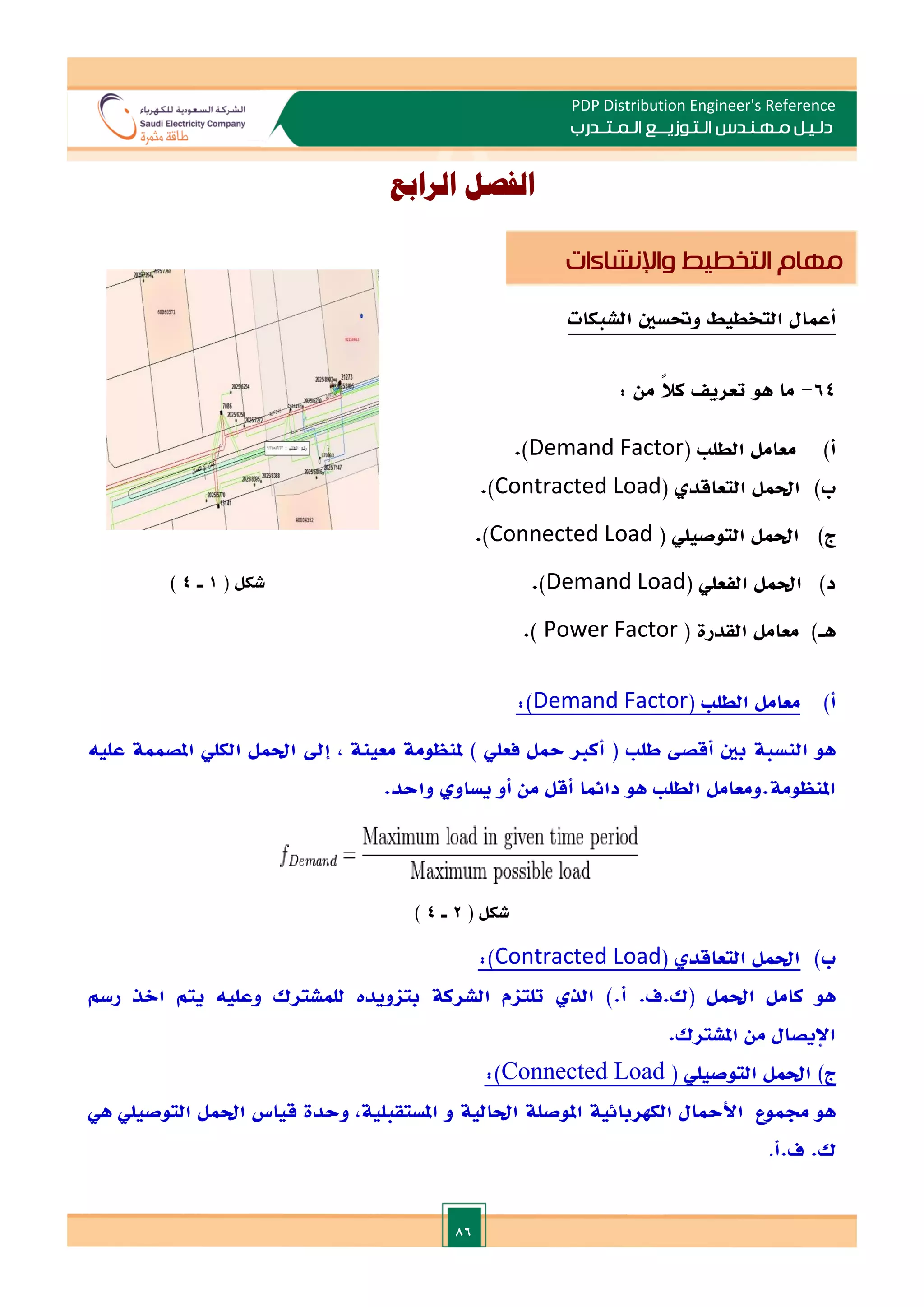 86
PDP Distribution Engineer's Reference
‫الـتـوزيـ‬ ‫مـهـنـدس‬ ‫دلـيـل‬
‫ــ‬
‫الـمـتـ‬ ‫ع‬
‫ـ‬
‫در‬
‫ب‬
‫الرابع‬ ‫الفصل‬
‫أعمال‬
‫التخطيط‬
‫وحتسني‬
‫الشبكات‬
64
-
‫ما‬
‫هو‬
‫تعري‬
ً‫ال‬‫ك‬
‫من‬
:
‫أ‬
)
‫الطل‬ ‫معامل‬
(
Demand Factor
.)
‫ب‬
)
( ‫التعاقد‬ ‫احلمل‬
Contracted Load
.)
)‫ج‬
‫التوصيلي‬ ‫احلمل‬
(
Connected Load
.)
‫د‬
)
‫الفعلي‬ ‫احلمل‬
(
Demand Load
.)
)‫هـ‬
( ‫القدرة‬ ‫معامل‬
Power Factor
)
.
‫أ‬
)
‫معامل‬
‫الطل‬
(
Demand Factor
:)
‫هو‬
‫النسبة‬
‫بني‬
‫أقص‬
‫طل‬
(
‫أكا‬
‫محل‬
‫فعلي‬
)
‫ملنظومة‬
‫معينة‬
,
‫إد‬
‫احلمل‬
‫الكلي‬
‫املصممة‬
‫عليه‬
‫املنظومة‬
.
‫ومعامل‬
‫الطل‬
‫هو‬
‫دائما‬
‫أقل‬
‫من‬
‫أو‬
‫يساو‬
‫واحد‬
.
( ‫شكل‬
2
‫ـ‬
4
)
‫ب‬
)
‫احلمل‬
‫التعاقد‬
(
Contracted Load
:)
‫هو‬
‫كامل‬
‫احلمل‬
(
‫ك‬
.
‫ف‬
.
‫أ‬
).
‫الذ‬
‫تلتام‬
‫الشركة‬
‫بتاويدت‬
‫للمشترك‬
‫وعليه‬
‫يتم‬
‫االذ‬
‫رسم‬
‫اإليصال‬
‫من‬
‫املشترك‬
.
‫ج‬
)
‫احلمل‬
‫التوصيلي‬
(
Connected Load
:)
‫هو‬
‫جمموع‬
‫األمحال‬
‫الكهربائية‬
‫املوصلة‬
‫احلالية‬
‫املستقبلية‬ ‫و‬
,
‫وحدة‬
‫قي‬
‫اس‬
‫احلمل‬
‫التوصيلي‬
‫هي‬
‫ك‬
.
‫ف‬
.
‫أ‬
.
‫مهام‬
‫التخطيط‬
‫واإلنشاءات‬
( ‫شكل‬
1
‫ـ‬
4
)
 