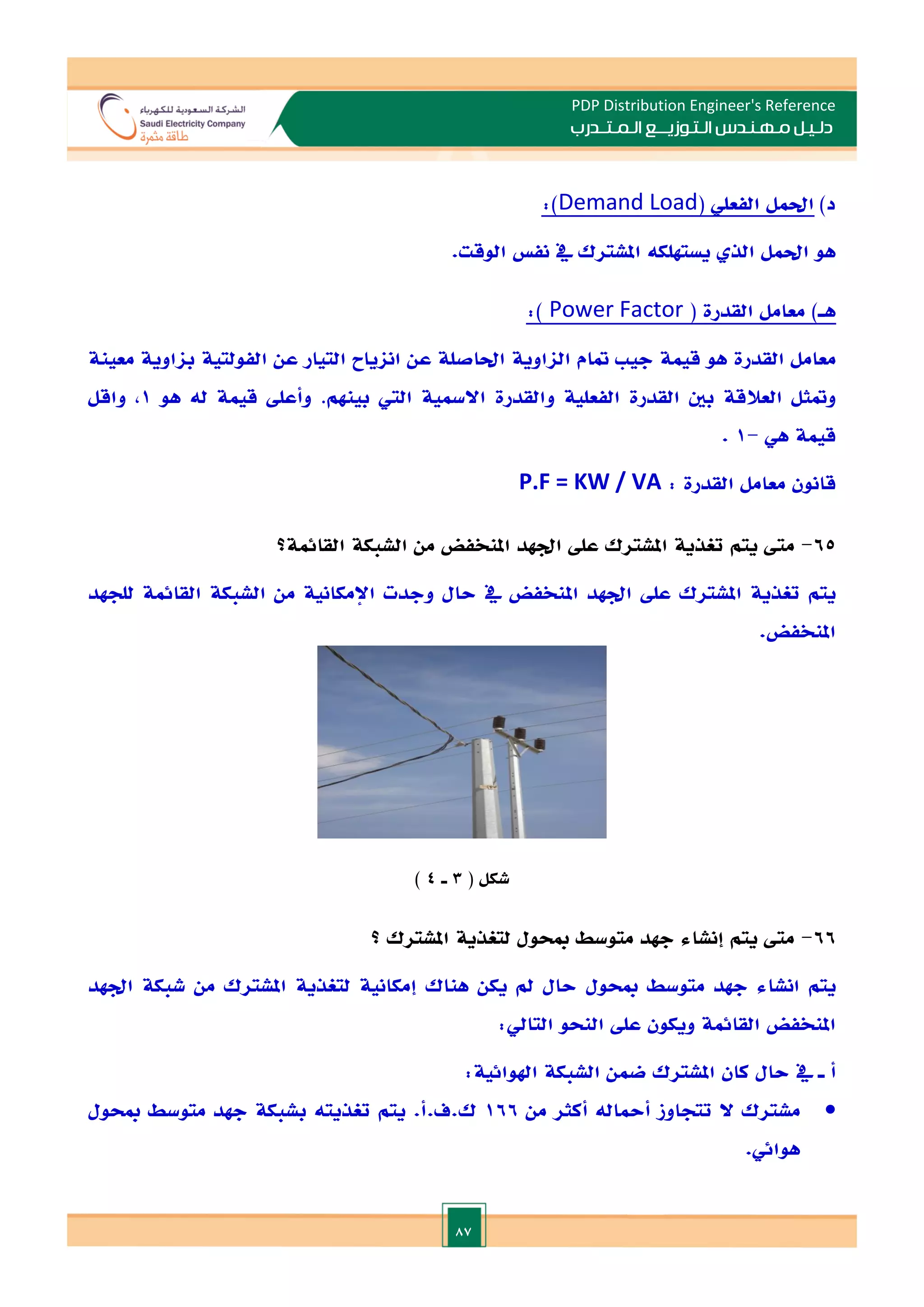 87
PDP Distribution Engineer's Reference
‫الـتـوزيـ‬ ‫مـهـنـدس‬ ‫دلـيـل‬
‫ــ‬
‫الـمـتـ‬ ‫ع‬
‫ـ‬
‫در‬
‫ب‬
‫د‬
)
‫احلمل‬
‫الفعلي‬
(
Demand Load
:)
‫هو‬
‫احلمل‬
‫الذ‬
‫يستهلكه‬
‫املشترك‬
‫يف‬
‫نف‬
‫الوقت‬
.
‫ه‬
‫ـ‬
)
‫معامل‬
‫القدرة‬
(
Power Factor
)
:
‫معامل‬
‫القدرة‬
‫هو‬
‫قيمة‬
‫جي‬
‫متام‬
‫الااوية‬
‫احلاصلة‬
‫عن‬
‫اناياح‬
‫التيا‬
‫ر‬
‫عن‬
‫الفولتية‬
‫بااوية‬
‫معينة‬
‫و‬
‫متثل‬
‫العالقة‬
‫بني‬
‫القدرة‬
‫الفعلية‬
‫والقدرة‬
‫االمسية‬
‫الي‬
‫بينهم‬
.
‫وأعل‬
‫قيمة‬
‫له‬
‫هو‬
1
,
‫واقل‬
‫قيمة‬
‫هي‬
-
1
.
‫قانون‬
‫معامل‬
‫القدرة‬
:
P.F = KW / VA
65
-
‫املنخفض‬ ‫ادهد‬ ‫عل‬ ‫املشترك‬ ‫تغذية‬ ‫يتم‬ ‫مىت‬
‫القائمة‬ ‫الشبكة‬ ‫من‬
‫؟‬
‫امل‬ ‫ادهد‬ ‫عل‬ ‫املشترك‬ ‫تغذية‬ ‫يتم‬
‫للجهد‬ ‫القائمة‬ ‫الشبكة‬ ‫من‬ ‫اإلمكانية‬ ‫وجدت‬ ‫حال‬ ‫يف‬ ‫نخفض‬
.‫املنخفض‬
( ‫شكل‬
3
‫ـ‬
4
)
66
-
‫يتم‬ ‫مىت‬
‫إنشاء‬
‫متوسط‬ ‫جهد‬
‫املشترك‬ ‫لتغذية‬ ‫مبحول‬
‫؟‬
‫يتم‬
‫انشاء‬
‫متوسط‬ ‫جهد‬
‫مبحول‬
‫إمكانية‬ ‫هناك‬ ‫يكن‬ ‫مل‬ ‫حال‬
‫ل‬
‫تغذي‬
‫ة‬
‫املشترك‬
‫ادهد‬ ‫شبكة‬ ‫من‬
‫املنخفض‬
‫القائمة‬
:‫التايل‬ ‫النحو‬ ‫عل‬ ‫ويكون‬
‫ـ‬ ‫أ‬
‫يف‬
:‫اهلوائية‬ ‫الشبكة‬ ‫ضمن‬ ‫املشترك‬ ‫كان‬ ‫حال‬

‫ال‬ ‫مشترك‬
‫من‬ ‫أكثر‬ ‫أمحاله‬ ‫تتجاوز‬
166
‫مبحول‬ ‫متوسط‬ ‫جهد‬ ‫بشبكة‬ ‫تغذيته‬ ‫يتم‬ .‫أ‬.‫ف‬.‫ك‬
.‫هوائي‬
 