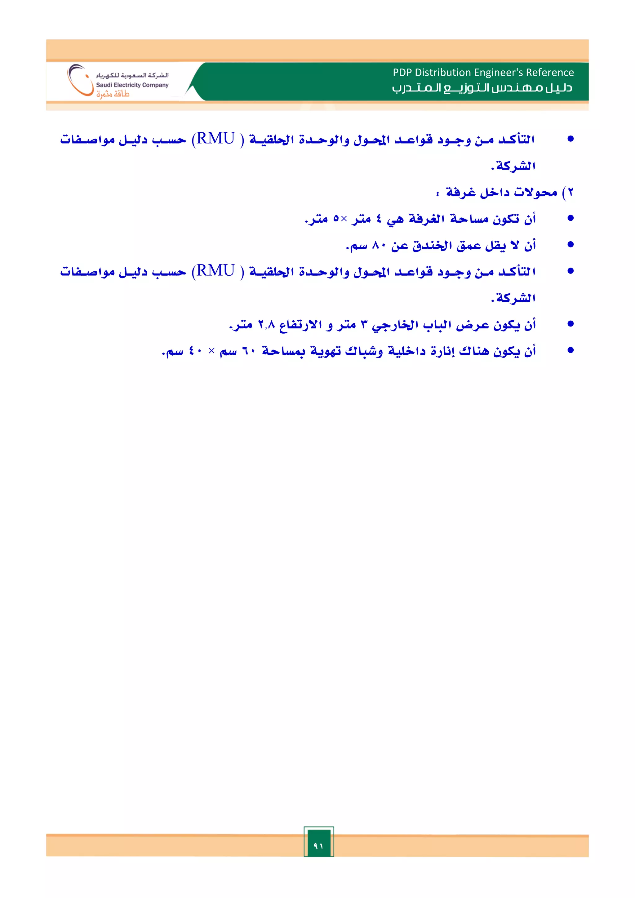 91
PDP Distribution Engineer's Reference
‫الـتـوزيـ‬ ‫مـهـنـدس‬ ‫دلـيـل‬
‫ــ‬
‫الـمـتـ‬ ‫ع‬
‫ـ‬
‫در‬
‫ب‬

( ‫احللقيـة‬ ‫والوحـدة‬ ‫احملـول‬ ‫قواعـد‬ ‫وجـود‬ ‫مـن‬ ‫التأكـد‬
RMU
‫مواصـفات‬ ‫دليـل‬ ‫حسـ‬ )
.‫الشركة‬
2
: ‫غرفة‬ ‫داالل‬ ‫حموالت‬ )

‫هي‬ ‫الغرفة‬ ‫مساحة‬ ‫تكون‬ ‫أن‬
4
‫متر‬
×
5
.‫متر‬

‫عمق‬ ‫يقل‬ ‫ال‬ ‫أن‬
‫اخلندق‬
‫عن‬
80
.‫سم‬

‫ا‬
( ‫احللقيـة‬ ‫والوحـدة‬ ‫احملـول‬ ‫قواعـد‬ ‫وجـود‬ ‫مـن‬ ‫لتأكـد‬
RMU
‫مواصـفات‬ ‫دليـل‬ ‫حسـ‬ )
.‫الشركة‬

‫أن‬
‫اخلارجي‬ ‫الباب‬ ‫عرض‬ ‫يكون‬
3
‫اال‬ ‫و‬ ‫متر‬
‫ر‬
‫تفاع‬
2.8
.‫متر‬

‫أن‬
‫هناك‬ ‫يكون‬
‫إنارة‬
‫مبساحة‬ ‫هتوية‬ ‫وشباك‬ ‫دااللية‬
60
‫سم‬
×
40
.‫سم‬
 