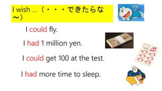 I wish ...（・・・できたらな
～）
I could fly.
I had 1 million yen.
I could get 100 at the test.
I had more time to sleep.
 