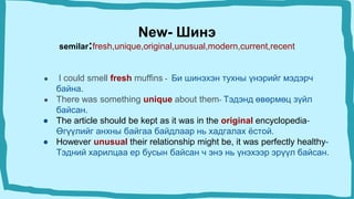 New- Шинэ
semilar:fresh,unique,original,unusual,modern,current,recent
● I could smell fresh muffins - Би шинэхэн тухны үнэрийг мэдэрч
байна.
● There was something unique about them- Тэдэнд өвөрмөц зүйл
байсан.
● The article should be kept as it was in the original encyclopedia-
Өгүүлийг анхны байгаа байдлаар нь хадгалах ёстой.
● However unusual their relationship might be, it was perfectly healthy-
Тэдний харилцаа ер бусын байсан ч энэ нь үнэхээр эрүүл байсан.
 