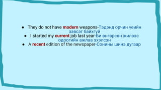 ● They do not have modern weapons-Тэдэнд орчин үеийн
зэвсэг байхгүй
● I started my current job last year-Би өнгөрсөн жилээс
одоогийн ажлаа эхэлсэн
● A recent edition of the newspaper-Сонины шинэ дугаар
 