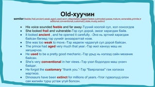 Old-хуучин
semilar:feeble,frail,ancient,weak,aged,used,worn,dilapidated,ragged,faded,outmoded,passe,mature,venerable,primite,tr
aditional,conventional,customary,stale,musty,extinct
● His voice sounded feeble and far away-Түүний хоолой сул, хол сонсогдов
● She looked frail and vulnerable-Тэр сул дорой, эмзэг харагдаж байв.
● It looked ancient , and he opened it carefully. -Энэ нь эртний харагдаж
байсан бөгөөд тэр үүнийг анхааралтай нээв.
● She was too weak to move.-Тэр хөдөлж чадахгүй сул дорой байсан.
● The prince had aged very much that year.-Тэр жил ханхүү маш их
хөгширчээ.
● He used to be a pretty good mechanic.-Тэр урьд нь нэлээд сайн механик
байсан.
● She's very conventional in her views.-Тэр үзэл бодолдоо маш үнэнч
байдаг.
● He forgot the customary “thank you.”-Тэр "баярлалаа" гэж хэлэхээ
мартжээ.
● Dinosaurs have been extinct for millions of years.-Үлэг гүрвэлүүд олон
сая жилийн турш устаж үгүй болсон.
 