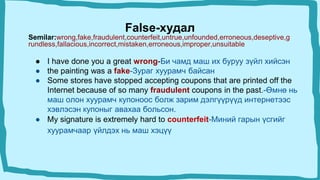 False-худал
Semilar:wrong,fake,fraudulent,counterfeit,untrue,unfounded,erroneous,deseptive,g
rundless,fallacious,incorrect,mistaken,erroneous,improper,unsuitable
● I have done you a great wrong-Би чамд маш их буруу зүйл хийсэн
● the painting was a fake-Зураг хуурамч байсан
● Some stores have stopped accepting coupons that are printed off the
Internet because of so many fraudulent coupons in the past.-Өмнө нь
маш олон хуурамч купоноос болж зарим дэлгүүрүүд интернетээс
хэвлэсэн купоныг авахаа больсон.
● My signature is extremely hard to counterfeit-Миний гарын үсгийг
хуурамчаар үйлдэх нь маш хэцүү
 