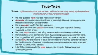 True-Үнэн
Semilar: right,accurate,proper,precise,exact,valid,real,actual,trusty,steady,loyal,dependable,
sincere,staunch,correct,honest,lawful,legal
● He had guessed right-Тэр зөв таамаглаж байсан
● Accurate information about the illness is essential.-Өвчний талаар үнэн зөв
мэдээлэл зайлшгүй шаардлагатай
● He is a proper youth!-Тэр бол зөв залуу!
● She gave me clear and precise directions.-Тэр надад тодорхой бөгөөд
тодорхой чиглэл өгсөн.
● He knew exact where to look.-Тэр хаанаас хайхаа сайн мэддэг байсан.
● Her objections were completely valid.-Түүний эсэргүүцэл үндэслэлтэй байв.
● Lisa hugged her with genuine feeling.-Лиза түүнийг үнэн сэтгэлээсэ тэврэв.
● It was lawful for the doctors to treat her in whatever way they considered was in
her best interests. -Эмч нар түүний ашиг сонирхолд нийцсэн ямар ч аргаар
эмчлэх нь хууль ёсны байсан.
● I don't like messing with the legal system.-Би хуулийн байгууллагатай
хутгалдах дургүй.
 