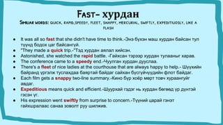 Fast- хурдан
Similiar words: quick, rapid,speedy, fleet, snappy, mercurial, swiftly, expeditiuosly, like a
flash
● It was all so fast that she didn't have time to think.-Энэ бүхэн маш хурдан байсан тул
түүнд бодох цаг байсангүй.
● "They made a quick trip.-"Тэд хурдан аялал хийсэн.
● Astonished, she watched the rapid battle. -Гайхсан тэрээр хурдан тулааныг харав.
● The conference came to a speedy end.-Чуулган хурдан дууслаа.
● There's a fleet of nice ladies at the courthouse that are always happy to help.- Шүүхийн
байранд үргэлж туслахдаа баяртай байдаг сайхан бүсгүйчүүдийн флот байдаг.
● Each film gets a snappy two-line summary.-Кино бүр хоёр мөрт товч хураангуйг
авдаг.
● Expeditious means quick and efficient.-Шуурхай гэдэг нь хурдан бөгөөд үр дүнтэй
гэсэн үг.
● His expression went swiftly from surprise to concern.-Түүний царай гэнэт
гайхшралаас санаа зоволт руу шилжив.
 