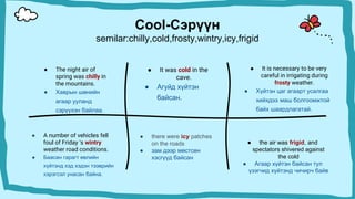 Cool-Сэрүүн
semilar:chilly,cold,frosty,wintry,icy,frigid
● It was cold in the
cave.
● Агуйд хүйтэн
байсан.
● The night air of
spring was chilly in
the mountains.
● Хаврын шөнийн
агаар ууланд
сэрүүхэн байлаа.
● It is necessary to be very
careful in irrigating during
frosty weather.
● Хүйтэн цаг агаарт усалгаа
хийхдээ маш болгоомжтой
байх шаардлагатай.
● A number of vehicles fell
foul of Friday 's wintry
weather road conditions.
● Баасан гарагт өвлийн
хүйтэнд хэд хэдэн тээврийн
хэрэгсэл унасан байна.
● the air was frigid, and
spectators shivered against
the cold
● Агаар хүйтэн байсан тул
үзэгчид хүйтэнд чичирч байв
● there were icy patches
on the roads
● зам дээр мөстсөн
хэсгүүд байсан
 