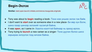 ● Tony was about to begin reading a book- Тони ном уншиж эхлэх гэж байв.
● I don't want to start over as someone else in a new place- Би өөр хүн болж,
шинэ газар шинээр эхлэхийг хүсэхгүй байна.
● It was open, so I came in- Хаалга нээлттэй байхаар нь ороод ирлээ.
● Tony trying to launch a new career as a singer- Тони дуучин болох шинэ
карьераа эхлүүлэх гээд хичээж байна.
Begin-Эхлэх
Similiar: start,open,launch,initiate,commence,inaugurate,originate
 