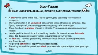 Slow-Удаан
Similar: unhurried,gradual,leisurely,late,behind,tedious,slack
● A slow smile came to his lips.-Түүний уруул дээр удаанаар инээмсэглэл
тодорлоо.
● They work better in an unhurried atmosphere with a structure or schedule.-Тэд
бүтэц, хуваарьтай, яаралгүй уур амьсгалд илүү сайн ажилладаг.
● There has been a gradual change in climate.-Уур амьсгалд аажмаар өөрчлөлт
гарсан.
● He slapped the team into action and they headed for town at a more leisurely
pace.-Тэр багаа орхиж илүү тайван хурдтайгаар хотыг чиглэв.
● It's late and I have to get up early tomorrow.-Орой болсон болохоор маргааш
эрт босох ёстой.
● He peered behind her.-Тэр түүний араас харав.
● The string around the parcel was slack.-Илгээмжийн эргэн тойрон дахь утас сул
байв.
 